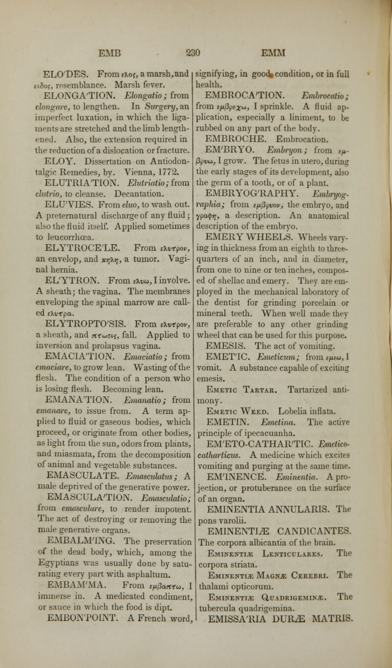 ELO'DES. From (\oi, a marshland ftSoj, resemblance. Marsh fever. ELONGA'TION, Elongatio ; {wm elongare, to lengthen. In Siirgn-y, an imperfect luxation, in which the hga- ments are stretched and the limb length- ened. Also, the extension required in the reduction of a dislocation or fracture. ELOY. Dissertation on Antiodon- talgic Remedies, by. Vienna, 1772. ELUTRIA'TION. Elutriatio; from ehttrio, to cleanse. Decantation. ELU'VIES. From elm, to Avash out. A preternatural discharge of any fluid; also the fluid itself. Applied sometimes to leucorrhoea. ELYTROCE'LE. From iXvtpov, an envelop, and xtj\r;, a tumor. Vagi- nal hernia. EL'YTRON. From i%.va, I involve. A sheath; the vagina. The membranes enveloping the spinal marrow are call- ed f^vT'pa. ELYTROPTO'SIS. From eJ^vtpov, a sheath, and rtrwatj, fall. Applied to inversion and prolapsus vagina. EMACIATION. Emaciatio; from emaciare, to grow lean. Wasting of the flesh. The condition of a person who is losing flesh. Becoming lean. EMANA'TION. Etmnatio; from emanare, to issue from. A term ap- plied to fluid or gaseous bodies, which proceed, or originate from other bodies, as light from the sun, odors from plants, and miasmata, from the decomposition of animal and vegetable substances. EMASCULATE. Emasculatus; A male deprived of the generative power. EMASCULA'TION. Emasculatio; from enuisculure, to render impotent. The act of destroying or removing the male generative organs. EMBALM'ING. The preservation of the dead body, which, among the Egyptians was usually done by satu- rating every part with asphahum. EMBAM'iVIA. From ifijiarttu, I immerse in. A medicated condiment, or sauce in which the food is dipt. EMBON'POINT. A French word. signifying, in gooc^ condition, or in full health. EMBROCA'TION. Emhrocatio; from (nJ3psx'^, I sprinkle. A fluid ap- pHcation, especially a Uniment, to be rubbed on any part of the body. EMBROCHE. Embrocation. EM'BRYO. Embnjon; from f^- /3pvu, I groAV. The fetus in utero, during the early stages of its development, also the germ of a tooth, or of a plant. EMBRYOG'RAPHY. Emhnjog- raphia; from t^^pvov, the embryo, and ypa4»7, a description. An anatomical description of the embryo. EMERY WHEELS. Wheels vary- ing in thickness from an eighth to three- quarters of an inch, and in diameter, from one to nine or ten inches, compos- ed of shellac and emery. They are em- ployed in the mechanical laboratory of the dentist for grinding porcelain or mineral teeth. When Avell made they are preferable to any other grinding wheel that can be used for this purpose. EMESIS. The act of vomiting. EMET'IC. E/mctkum; from tf«u, I vomit. A substance capable of exciting emesis. Emetic Tartar. Tartarized anti- mony. Emetic Weed. Lobelia inflata. EMETIN. Emctuui. The active principle of ipecacuanha. EM'ETO-CATHAR'TIC. Emetko- cathurticus. A medicine which excites vomiting and purging at the same time. EMINENCE. Eminentia. A pro- jection, or protuberance on the surface of an organ. EMINENTIA ANNULARIS. The pons varolii. EMINENTIA CANDICANTES. The corpora albicantia of the brain. Eminentije Lenticulares. The corpora striata. Eminentia MAGNiE Cerebri. The thalami opticorum. Eminenti;e GIuadrigeminje. The tubercula quadrigemina. EMISSA'RIA dur^ matris.