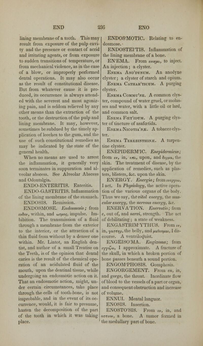 lining membrane of a tooth. This may- result from exposure of the pulp cavi- ty and the presence or contact of acrid and irritating agents, or from exposure to sudden transitions of temperature, or from mechanical violence, as in the case of a blow, or improperly performed dental operations. It may also occur as the result of constitutional disease. But from whatever cause it is pro- duced, its occurrence is always attend- ed with the severest and most agoniz- ing pain, and is seldom reUeved by any other means than the extraction of the tooth, or the destruction of the pulp and lining membrane. It may, however, sometimes be subdued by the timely ap- plication of leeches to the gum, and the use of such constitutional remedies as may be indicated by the state of the general health. When no means are used to arrest the inflammation, it generally very soon terminates in suppuration and al- veolar abscess. See Alveolar Abscess and Odontalgia. ENDO-ENTERITIS. Enteritis. ENDO-GASTRITIS. Inflammation of the lining membrane of the stomach. ENDOSIS. Remission. ENDOSMOSE. Endosmosis; from svbov, within, and wcTjUoj, impulse. Im- bibition. The transmission of a fluid through a membrane from the exterior to the interior, or the attraction of a thin fluid from without by a denser one within. Mr. Lintot, an Enghsh den- tist, and author of a small Treatise on the Teeth, is of the opinion that dental caries is the result of the chemical ope- ration of an acidulated fluid of the mouth, upon the dentinal tissue, while undergoing an endosmotic action on it. That an endosmotic action, might, un- der certain circumstances, take place through the cells of tooth-bone, is not improbable, and in the event of its oc- currence, would, it is fair to presume, hasten the decomposition of the part of the tooth in which it was taking place. ENDOS'MOTIC. Relating to en- dosmose. ■ ENDOSTEI'TIS. Inflammation of the lining membrane of a bone. EN'EMA. From tvirjfii,, to inject. An injection; a clyster. Enema Ano'dvnum. An anodyne clyster; a clyster of starch and opium. Enema Cathar'ticum. A purging clyster. Enema Commu'ne. A common clys- ter, compound of water gruel, or molas- ses and water, with a little oil or lard, and common salt. Enema Fcet'idum. A purging clys- ter of tincture of asafoctida. Enema Nicotia'n^, A tobacco clys- ter. Enema TerebinthinjE. A turpen- tine clyster. ENEPIDERM'IC. Enepidermicus; from ev, in, tfti,, upon, and Sepfxa, the skin. The treatment of disease, by the application of remedies, such as plas- ters, blisters, &c. upon the skin. EN'ERGY. Energia; from^wpytw, I act. In Physiology, the active opera- tion of the various organs of the body. Thus Ave say, the vital energy, the ma- cular energy, the nervous energy, ike. ENERVATION. Enervutio; from e, out of, and nervi, strength. The act of debilitating; a state of weakness. ENGASTRIM'YTHUS. From iv, in, yaatrjp, the belly, and /jivOtofMxi,, I dis- course. A ventriloquist. ENGEISO'MA. Engizoma; from fyyt^cd, I approximate. A fracture of the skull, in Avhich a broken portion of bone passes beneath a sound portion. ENGOM'PHOSIS. Gomphosis. ENGORGEMENT. From en, in, and gorge, the throat. Inordinate flow of blood to the vessels ofa part or organ, and consequent obstruction and increase of volume. ENNUI. Mental languor. ENOSIS. Insertion. ENOSTO'SIS. From sv, in, and oariov, a bone. A tumor formed in the medullary part of bone.