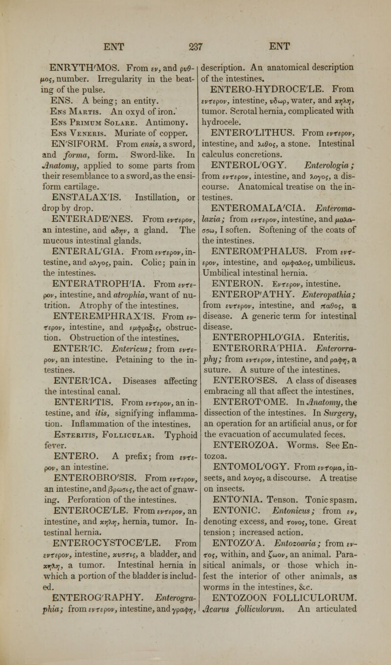 ENRYTH'MOS. From iv, and pv9- ^{, number. Irregularity in the beat- ing of the pulse. ENS. A being; an entity. Ens Martis. An oxyd of iron.' Ens Primdm Solare. Antimony. Ens Veneris. Muriate of copper. EN'SIFORM. From ensis, a sword, and fm-ma, form. Sword-Uke. In Anatomy, applied to some parts from their resemblance to a sword, as the ensi- form cartilage. ENSTALAX'IS. Instniation, or drop by drop. ENTERADE'NES. From ivtipov, an intestine, and aStjv, a gland. The mucous intestinal glands. ENTERAL'GIA. From fi.T'fpov, in- testine, and a^yoj, pain. Colic; pain in the intestines. ENTERATROPH'IA. From ivts- pov, intestine, and atrophia, want of nu- trition. Atrophy of the intestines. ENTEREMPHRAX'IS. From tv- •espov, intestine, and fjU(j)pa|tj, obstruc- tion. Obstruction of the intestines. ENTERIC. Entericus; from ivts- pov, an intestine. Petaining to the in- testines. ENTERIC A. Diseases aflTectme the intestinal canal, ENTERI'TIS. From tvtepov, an in- testine, and itis, signifying inflamma lion. Inflammation of the intestines. Enteritis, Follicular. Typhoid fever. ENTERO. A prefix; from ivts pov, an intestine. ENTEROBRO'SIS. From svtipov, an intestine, and/3p«(ji, J, the act of gnaw ing. Perforation of the intestines. ENTEROCE'LE. From tvtfpoj^, an intestine, and xtjT^tj, hernia, tumor. In- testinal hernia. ENTEROCYSTOCE'LE. From (vispov, intestine, xvstii, a bladder, and xrj\r;, a tumor. Intestinal hernia in which a portion of the bladder is includ- ed. ENTEROG'RAPHY. Enterogra- phia; from Bvtspov, intestine, andypa^**;. description. An anatomical description of the intestines. ENTERO-HYDROCE'LE. From tvtfpov, intestine, vS^p, water, and xriXt], tumor. Scrotal hernia, compUcated with hydrocele. ENTERO'LITHUS. From svtcpov, intestine, and uOoi, a stone. Intestinal calculus concretions. ENTEROL'OGY. Enterologia; from ivttpov, intestine, and ^oyo;, a dis- course. Anatomical treatise on the in- testines. ENTEROMALA'CIA. Enteroma- laxia; from cvttpov, intestine, and juojuv- fftjw, I soften. Softening of the coats of the intestines. ENTEROM'PHALUS. From svt- tpov, intestine, and ofx.^a%oi, umbihcus. Umbilical intestinal hernia. ENTERON. Evtcpov, intestine. ENTEROP'ATHY. Enteropathia; from svfspov, intestine, and TtaOo;, a disease. A generic term for intestinal disease. ENTEROPHLO'GIA. Enteritis. ENTERORRA'PHIA. Enterarra- phy; from ivtspov, intestine, andpa^)?;, a suture. A suture of the intestines. ENTERO'SES. A class of diseases embracing all that affect the intestines. ENTEROT'OME. In Anatomy, the dissection of the intestines. In Surgery, an operation for an artificial anus, or for the evacuation of accumulated feces. ENTEROZOA. Worms. See En- tozoa. ENTOMOL'OGY. From ^i-fojua, in- sects, and ^oyoj, a discourse. A treatise on insects. ENTO'NIA. Tenson. Tonic spasm. ENTONIC. Entonicus; from iv, denoting excess, and tovoi, tone. Great tension; increased action. ENTOZO'A. Entozouria; from tv- tof, within, and ^uop, an animal. Para- sitical animals, or those which in- fest the interior of other animals, as worms in the intestines, &c. ENTOZOON FOLLICULORUM. Acarus folliculorvm. An articulated