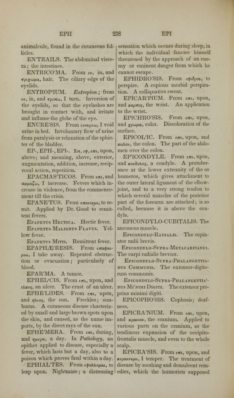 animalcule, found in the cutaneous fol- licles. ENTRAILS. The abdominal visce- ra; the intestines. ENTRICO'MA. From iv, in, and *pe.;toj^a, hair. The ciHary edge of the eyelids. ENTROP'IUM. Entropion; from tv, in, and fpf^tw, I turn. Inversion of the eyelids, so that the eyelashes are brought in contact with, and irritate and inflame the globe of the eye. ENURE'SIS. From svovpia, I void urine in bed. Involuntary flow of urine from paralysis or relaxation of the sphic- ter of the bladder. EP-, EPH-, EPI-. Ert, (f, Bftv, upon, above; and meaning, above, exterior, augmentation, addition, increase, recip- rocal action, repetition. EPACMAS'TICOS. From trti, and axf^a^u,, I increase. Fevers which in- crease in violence, from the commence- ment till the crisis. EPANE'TUS. From trtaw»jfti, to re- mit. Applied by Dr. Good to remit- tent fevers. Efanetus Hectica. Hectic fever. Epanetds Malignus Flavus. Yel- low fever. Epanetus Mitis. Remittent fever. EPAPHiE'RESIS. From trta^M- p£«, I take away. Repeated obstruc- tion or evacuation; particularly of blood. EPAR'MA. A tumor. EPHEL'CIS. From tfto, upon, and s%xoi, an ulcer. The crust of an ulcer. EPHE'LIDES. From tTtt, upon, and jjXtoj, the sun. Freckles; sun- burns. A cutaneous disease chacteriz- ed by small and large brown spots upon the skin, and caused, as the name im- ports, by the direct rays of the sun. EPHE'MERA. From trtt,, during, and jjjUfpa, a day. In PatJwlogy, an epithet applied to disease, especially a fever, which lasts but a day, also to a poison which proves fatal within a day. EPHIAL'TES. From t^aM-oi^ai, to leap upon. Nightmare; a distressing sensation which occurs during sleep, in which the individual fancies himself threatened by the approach of an ene- my or eminent danger from wliich he cannot escape. EPHIDRO'SIS. From t^iSpov, to perspire. A copious morbid perspira- tion. A coUiquative sweat. EPICAR'PIUM. From trti, upon, and xaprtof, the Avrist. An application to the wrist. EPICHRO'SIS. From trti,, upon, and xpi^t^O'} color. Discoloration of the surface. EPICOL'IC. From f^tt, upon, and xuiXov, the colon. The part of the abdo- men over the colon. EP'ICONDYLE. From jrtt, upon, and xovSvXoi, a condyle. A protuber- ance at the lower extremity of the os humeros, which gives attachment to the outer lateral ligament of the elboAv- joint, and to a very strong tendon to which several muscles of the posterior part of the forearm are attached; is so called, because it is above the con- dyle. EPICONDYLO-CUBITALIS. The anconeus muscle. Epicondylo-Radialis. The supin- ator radii brevis. Epicondylo-Supra-Metacarpiakus. The carpi radialis brevior. Epicondylo-Supra-Phalangettia- Nus Communis. The extensor-digito- rum communis. Epicondylo-Supra-Phalangettia'- Nus Mi'nimi DiGiTi. The extensor pro- prius minimi digiti. EPICOPHO'SIS. Cophosis; deaf- ness. EPICRA'NIUM. From irtv, upon, and xpavioi', the cranium. Applied to various parts on the cranium, as the tendinous expansion of the occipito- frontalis muscle, and even to the Avhole scalp. EPICRA'SIS. From irto, upon, and xipavvv^ii, I temper. The treatment of disease by soothing and demulcent rem- edies, which the humorists supposed