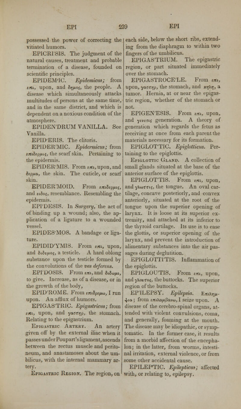 possessed the power of correcting the vitiated humors. EPICRI'SIS. The judgment of the natural causes, treatment and probable termination of a disease, founded on scientific principles. EPIDEM'IC. Epidemicns; from tfti, upon, and Srjixo;, the people. A disease which simultaneously attacks multitudes of persons at the same time, and in the same district, and which is dependent on a noxious condition of the atmosphere. EPIDEN'DRUM VANILLA. See Vanilla. EPID'ERIS. The cUtoris. EPIDER'MIC. EpidemiicKs; from frttSfpiUt J, the scarf skin. Pertaining to the epidennis. EPIDER'MIS. From frtt, upon, and Sfp.utt, the skin. The cuticle, or scarf skin. EPIDER'MOID. From ittiSipnii, and ftSoj, resemblance. Resembling the epidermis. EPI'DESIS. In Surgery, the act of of binding up a wound; also, the ap- plication of a ligature to a wounded vessel. EPIDES'MOS. A bandage or Uga- ture. EPIDID'YMIS. From srtv, upon, and fiifiv^tioj, a testicle. A hard oblong substance upon the testicle formed by the convolutions of the vas deferens. EPI'DOSIS. From tfti, and 6i5wjiti, to give. Increase, as of a disease, or in the growth of the body, EPID'ROME. From trtiSps^w, I run upon. An aftlux of humors. EPIGASTRIC. Epigastricm; from tfti., upon, and yastr^p, the stomach. Relating to the epigastrium. Epigastric Artery. An artery given off by the external Uiac when it passes under Poupart's ligament, ascends between the rectus muscle and perito- neum, and anastamoses about the um- bilicus, with the internal mammary ar- tery. Epigastric Region. The region, on' each side, below the short ribs, extend- ing from the diaphragm to within two fingers of the umbilicus. EPIGASTRIUM. The epigastric region, or part situated immediately over the stomach. EPIGASTROCE'LE. From irti,, upon, yaorjyp, the stomach, and xri'Kri, a tumor. Hernia, at or near the epigas- tric region, whether of the stomach or not. EPIGEN'ESIS. From im, upon, and y£i/£(jtj generation. A theory of generation Avhich regards the fetus as receiving at once from each parent the materials necessary for its formation. EPIGLOTTIC. Epiglotticm. Per- taining to the epiglottis. Epiglottic Gland. A collection of small glands situated at the base of the anterior surface of the epiglottis. EPIGLOTTIS. From erti, upon, and yjM-ttis, the tongue. An oval car- tilage, concave posteriorly, and convex anteriorly, situated at the root of the tongue upon the superior opening of larynx. It is loose at its superior ex- tremity, and attached at its inferior to the thyroid cartilage. Its use is to ease the glottis, or superior opening of the larynx, and prevent the introduction of alimentary substances into the air pas- sages during deglutition. EPIGLOTTITIS. Inflammation of the epiglottis. EPIGLOUTIS, From (hl, upon, and yjiouroj, the buttocks. The superior region of the buttocks. EP'ILEPSy. Epilepsia. Efti^fi- ■^la; from inOMfijSavu, I seize upon. A disease of the cerebro-spinal organs, at- tended with violent convulsions, coma, and generally, foaming at the mouth. The disease may be idiopathic, or symp- tomatic. In the former case, it results from a morbid affection of the encepha- lon; in the latter, from worms, intesti- nal irritation, external violence, or from some other accidental cause. EPILEPTIC. Epileplicua; affected with, or relating to, epilepsy.