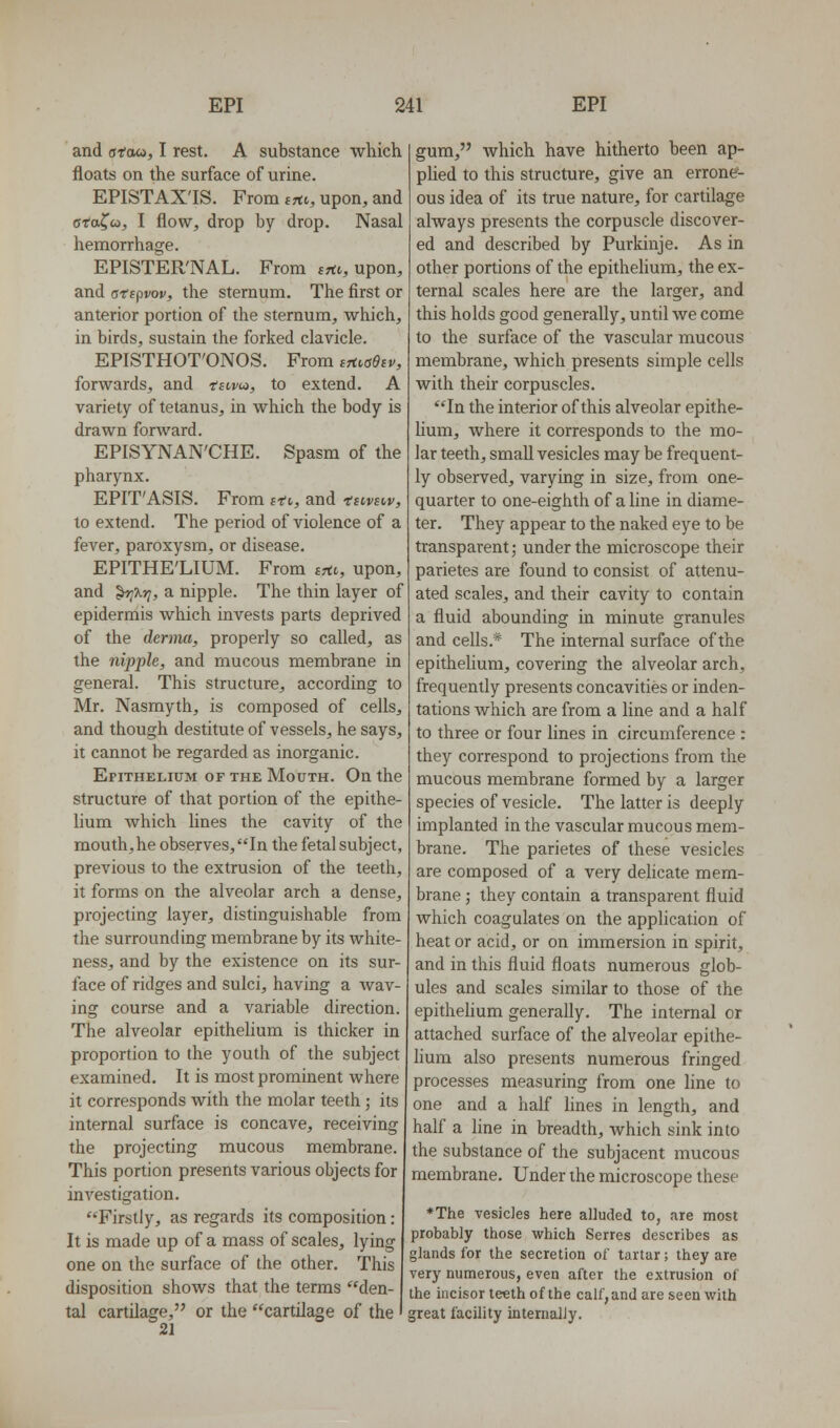 and siaoi, I rest. A substance which floats on the surface of urine. EPISTAX'IS. From S7tv, upon, and cfafco, I flow, drop by drop. Nasal hemorrhage. EPISTER'NAL. From jrtt, upon, and atipvov, the sternum. The first or anterior portion of the sternum, which, in birds, sustain the forked clavicle. EPISTHOT'ONOS. From intaeiv, forwards, and 'tswcj, to extend. A variety of tetanus, in which the body is drawn forward. EPISYNAN'CHE. Spasm of the pharynx. EPIT'ASIS. From stv, and tsivsw, to extend. The period of violence of a fever, paroxysm, or disease. EPITHE'LIUM. From srto, upon, and ^Xr;, a nipple. The thin layer of epidermis which invests parts deprived of the derma, properly so called, as the nipple, and mucous membrane in general. This structure, according to Mr. Nasmyth, is composed of cells, and though destitute of vessels, he says, it cannot be regarded as inorganic. Epithelium of the Mouth. On the structure of that portion of the epithe- lium which hues the cavity of the mouth,he observes, In the fetal subject, previous to the extrusion of the teeth, it forms on the alveolar arch a dense, projecting layer, distinguishable from the surrounding membrane by its white- ness, and by the existence on its sur- face of ridges and sulci, having a wav- ing course and a variable direction. The alveolar epithelium is thicker in proportion to the youth of the subject examined. It is most prominent where it corresponds with the molar teeth ; its internal surface is concave, receiving the projecting mucous membrane. This portion presents various objects for investigation. Firstly, as regards its composition: It is made up of a mass of scales, lying one on the surface of the other. This disposition shows that the terms den- tal cartilage, or the cartilage of the 21 gum, which have hitherto been ap- plied to this structure, give an errone- ous idea of its true nature, for cartilage always presents the corpuscle discover- ed and described by Purkinje. As in other portions of the epithelium, the ex- ternal scales here are the larger, and this holds good generally, until we come to the surface of the vascular mucous membrane, which presents simple cells with their corpuscles. In the interior of this alveolar epithe- Hum, where it corresponds to the mo- lar teeth, small vesicles may be frequent- ly observed, varying in size, from one- quarter to one-eighth of a line in diame- ter. They appear to the naked eye to be transparent; under the microscope their parietes are found to consist of attenu- ated scales, and their cavity to contain a fluid abounding in minute granules and cells.* The internal surface of the epithelium, covering the alveolar arch, frequently presents concavities or inden- tations which are from a line and a half to three or four lines in circumference : they correspond to projections from the mucous membrane formed by a larger species of vesicle. The latter is deeply implanted in the vascular mucous mem- brane. The parietes of these vesicles are composed of a very delicate mem- brane ; they contain a transparent fluid which coagulates on the application of heat or acid, or on immersion in spirit, and in this fluid floats numerous glob- ules and scales similar to those of the epithehum generally. The internal or attached surface of the alveolar epithe- hum also presents numerous fringed processes measuring from one line to one and a half hues in length, and half a Hne in breadth, which sink into the substance of the subjacent mucous membrane. Under the microscope these *The vesicles here alluded to, are most probably those which Series describes as glands for the secretion of tartar; they are very numerous, even after the extrusion of the incisor teeth of the calf, and are seen with great facility internally.