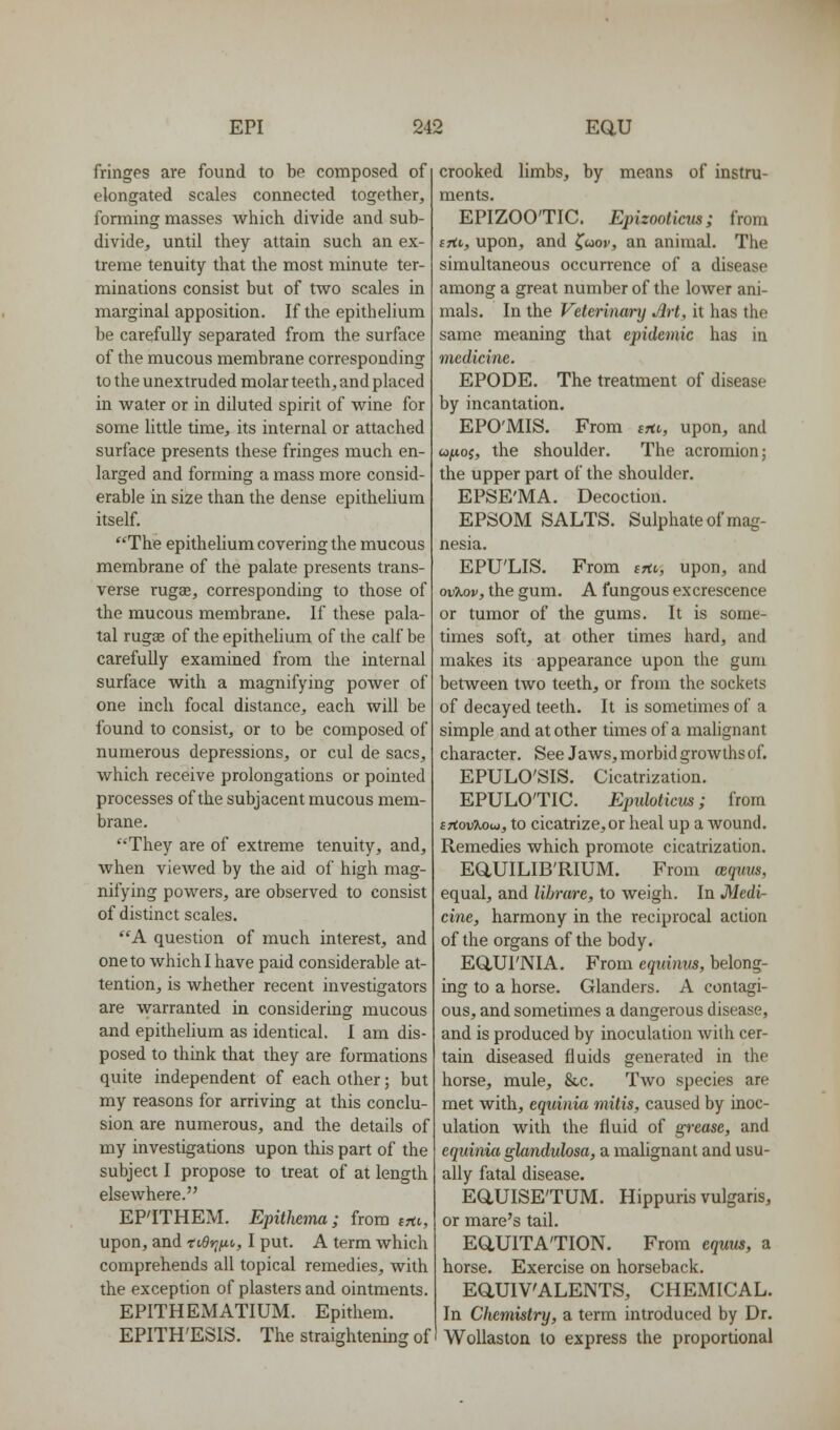 fringes are found to be composed of elongated scales connected together, forming masses which divide and sub- divide, until they attain such an ex- treme tenuity that the most minute ter- minations consist but of two scales in marginal apposition. If the epithelium be carefully separated from the surface of the mucous membrane corresponding to the unextruded molar teeth, and placed in water or in diluted spirit of wine for some little time, its internal or attached surface presents these fringes much en- larged and forming a mass more consid- erable in size than the dense epitheUum itself. ''The epithelium covering the mucous membrane of the palate presents trans- verse rugae, corresponding to those of the mucous membrane. If these pala- tal rugse of the epitheUum of the calf be carefully examined from the internal surface with a magnifying power of one inch focal distance, each will be found to consist, or to be composed of numerous depressions, or cul de sacs, which receive prolongations or pointed processes of the subjacent mucous mem- brane. They are of extreme tenuity, and, when viewed by the aid of high mag- nifying powers, are observed to consist of distinct scales. A question of much interest, and one to which I have paid considerable at- tention, is whether recent investigators are warranted in considering mucous and epithelium as identical. I am dis- posed to think that they are formations quite independent of each other; but my reasons for arriving at this conclu- sion are numerous, and the details of my investigations upon this part of the subject I propose to treat of at length elsewhere. EFITHEM. Epithema; from irti, upon, and ti£v]tio, I put. A term which comprehends all topical remedies, with the exception of plasters and ointments. EPITHEMATIUM. Epithem. EPITH'ESIS. The straightening of crooked limbs, by means of instru- ments. EPIZOO'TIC. Epizooticus; from frti, upon, and ^uov, an animal. The simultaneous occurrence of a disease among a great number of the lower ani- mals. In the Veterinary Art, it has the same meaning that epidemic has in medicine. EPODE, The treatment of disease by incantation. EPO'MIS. From iHi,, upon, and u/noj, the shoulder. The acromion; the upper part of the shoulder. EPSE'MA. Decoction. EPSOM SALTS. Sulphate of mag- nesia. EPU'LIS. From tfti, upon, and ovXov, the gum. A fungous excrescence or tumor of the gums. It is some- times soft, at other times hard, and makes its appearance upon the gum between two teeth, or from the sockets of decayed teeth. It is sometimes of a simple and at other times of a malignant character. See Jaws, morbid growths of. EPULO'SIS. Cicatrization. EPULO'TIC. Eptdoticus; from iTtwiMu, to cicatrize,or heal up a wound. Remedies which promote cicatrization. EaUILIB'RIUM. From ter/ww, equal, and lihrare, to weigh. In Medi- cine, harmony in the reciprocal action of the organs of the body. E(iUrNIA. From cqnimis, belong- ing to a horse. Glanders. A contagi- ous, and sometimes a dangerous disease, and is produced by inoculation with cer- tain diseased fluids generated in the horse, mule, &c. Two species are met with, equinia mitis, caused by inoc- ulation with the fluid of grease, and equinia glandidosa, a malignant and usu- ally fatal disease. EaUISE'TUM. Hippuris vulgaris, or mare's tail. EaUITA'TION. From equm, a horse. Exercise on horseback. EaUIV'ALENTS, CHEMICAL. In Chemistry, a term introduced by Dr, WoUaston to express the proportional