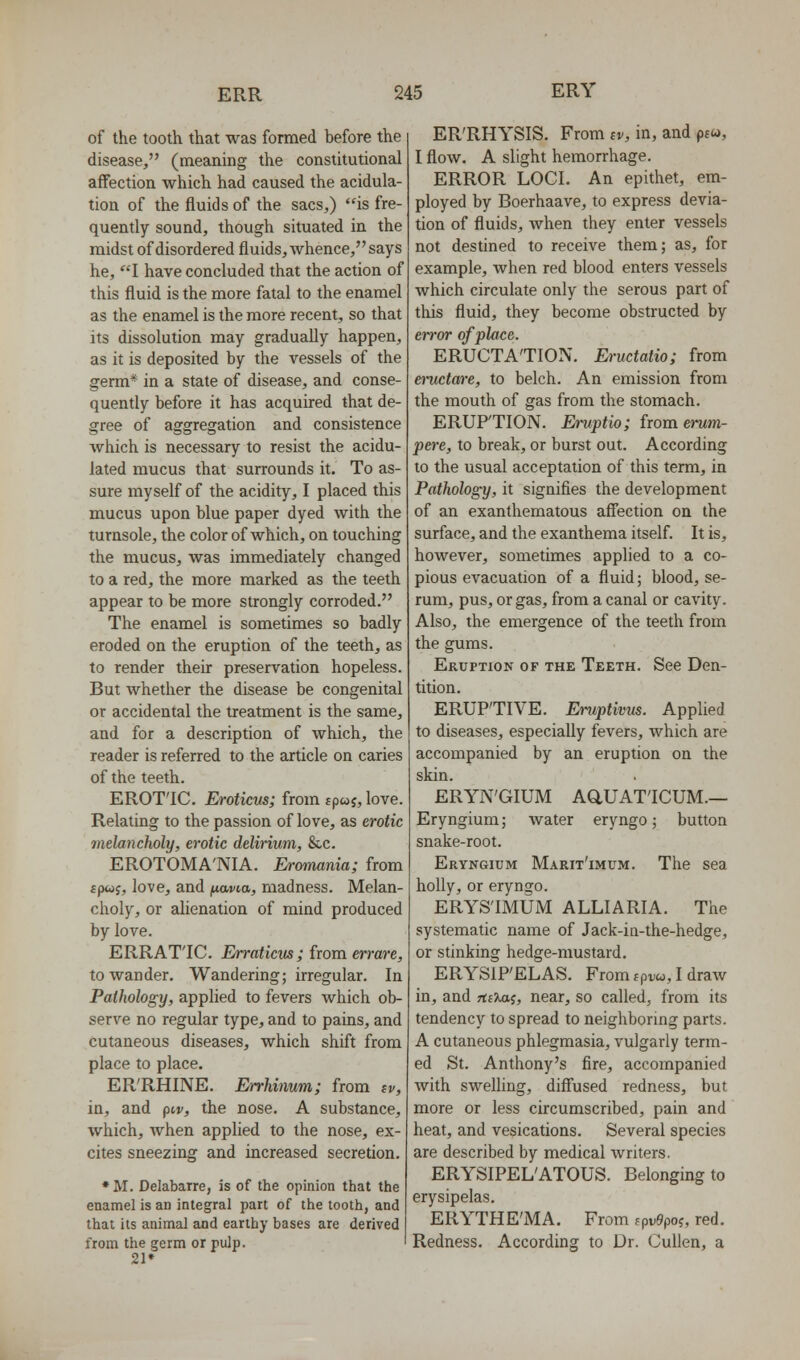 of the tooth that was formed before the disease, (meaning the constitutional affection which had caused the acidula- tion of the fluids of the sacs,) is fre- quently sound, though situated in the midst of disordered fluids, whence, says he, I have concluded that the action of this fluid is the more fatal to the enamel as the enamel is the more recent, so that its dissolution may gradually happen, as it is deposited by the vessels of the germ* in a state of disease, and conse- quently before it has acquired that de- gree of aggregation and consistence which is necessary to resist the acidu- lated mucus that surrounds it. To as- sure myself of the acidity, I placed this mucus upon blue paper dyed with the turnsole, the color of which, on touching the mucus, was immediately changed to a red, the more marked as the teeth appear to be more strongly corroded. The enamel is sometimes so badly eroded on the eruption of the teeth, as to render their preservation hopeless. But whether the disease be congenital or accidental the treatment is the same, and for a description of which, the reader is referred to the article on caries of the teeth. EROT'IC. Eroticus; from sp«j, love. Relating to the passion of love, as erotic melancholy, erotic delirium, &c. EROTOMA'NIA. Eromania; from fp«j, love, and f^avia, madness. Melan- choly, or alienation of mind produced by love. ERRATIC. Erraticm; from errare, to wander. Wandering; irregular. In Pathology, applied to fevers which ob- serve no regular type, and to pains, and cutaneous diseases, which shift from place to place. ER'RHINE. Errhimm; from iv, in, and piv, the nose. A substance, which, when applied to the nose, ex- cites sneezing and increased secretion. • M. Delabarre, is of the opinion that the enamel is an integral part of the tooth, and that its animal and earthy bases are derived from the germ or pulp. 21» ER'RHYSIS. From iv, in, and ptw, I flow. A slight hemorrhage. ERROR LOCI. An epithet, em- ployed by Boerhaave, to express devia- tion of fluids, when they enter vessels not destined to receive them; as, for example, when red blood enters vessels which circulate only the serous part of this fluid, they become obstructed by eiror of place. ERUCTATION. Eructatio; from eructare, to belch. An emission from the mouth of gas from the stomach. ERUPTION. Emptio; from enim- pere, to break, or burst out. According to the usual acceptation of this term, in Pathology, it signifies the development of an exanthematous aff'ection on the surface, and the exanthema itself. It is, however, sometimes applied to a co- pious evacuation of a fluid; blood, se- rum, pus, or gas, from a canal or cavity. Also, the emergence of the teeth from the gums. Eruption of the Teeth. See Den- tition. ERUPTIVE. Emptivm. Applied to diseases, especially fevers, which are accompanied by an eruption on the skin. ERYN'GIUM AaUAT'ICUM.— Eryngium; water eryngo; button snake-root. Eryngium Marit'imum. The sea holly, or eryngo. ERYSIMUM ALLIARIA. The systematic name of Jack-in-the-hedge, or stinking hedge-mustard. ERYSIPELAS. From f prw, I draAv in, and TtiTMi, near, so called, from its tendency to spread to neighboring parts. A cutaneous phlegmasia, vulgarly term- ed St. Anthony's fire, accompanied with swelling, diflfused redness, but more or less circumscribed, pain and heat, and vesications. Several species are described by medical writers. ERYSIPEL'ATOUS. Belonging to erysipelas. ERYTHE'MA. From fpv9po?, red. Redness. According to Dr. CuUen, a