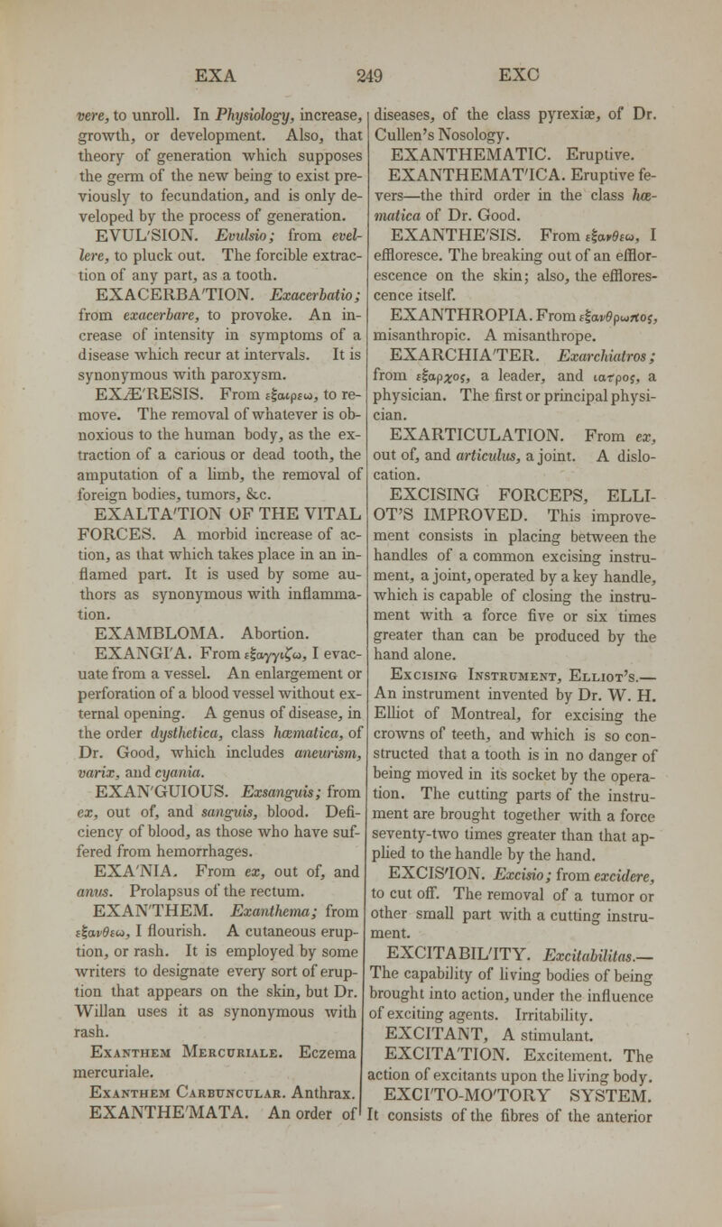 vere, to unroll. In Physiology, increase, growth, or development. Also, that theory of generation which supposes the germ of the new being to exist pre- viously to fecundation, and is only de- veloped by the process of generation. EVUL'SION. Evulsio; from evel- lere, to pluck out. The forcible extrac- tion of any part, as a tooth. EXACERBATION. Exaeerhatio; from exacerbare, to provoke. An in- crease of intensity in symptoms of a disease which recur at intervals. It is synonymous with paroxysm. EXiE'RESIS. From flatpjw, to re- move. The removal of whatever is ob- noxious to the human body, as the ex- traction of a carious or dead tooth, the amputation of a Umb, the removal of foreign bodies, tumors, &c. EXALTA'TION OF THE VITAL FORCES. A morbid increase of ac- tion, as that which takes place in an in- flamed part. It is used by some au- thors as synonymous with inflamma- tion. EXAMBLOMA. Abortion. EXANGI'A. From sloyyi^cj, I evac- uate from a vessel. An enlargement or perforation of a blood vessel without ex- ternal opening. A genus of disease, in the order dysthetica, class hcematica, of Dr. Good, which includes aneurism, varix, and cyania. EXAN'GUIOUS. Exsanguis; from ex, out of, and sanguis, blood. Defi- ciency of blood, as those who have suf- fered from hemorrhages. EXA'NIA. From ex, out of, and anus. Prolapsus of the rectum. EXAN'THEM. Exanthema; from iiavOtoi, I flourish. A cutaneous erup- tion, or rash. It is employed by some writers to designate every sort of erup- tion that appears on the skin, but Dr. Willan uses it as synonymous with rash. ExANTHEM Mercurule. Eczema mercuriale. ExANTHEM Carbuncular. Anthrax. EXANTHE'MATA. An order of diseases, of the class pyrexiae, of Dr. CuUen's Nosology. EXANTHEMATIC. Eruptive. EXANTHEMAT'ICA. Eruptive fe- vers—the third order in the class h(z- matica of Dr. Good. EXANTHE'SIS. FromdavOsco, I efiloresce. The breaking out of an efflor- escence on the skin; also, the efflores- cence itself. EXANTHROPIA. From ^avepwjtoi, misanthropic. A misanthrope. EXARCHIA'TER. Exarchiatros; from ttapxoi, a leader, and larpoj, a physician. The first or principal physi- cian. EXARTICULATION. From ex, out of, and articiilus, a joint. A dislo- cation. EXCISING FORCEPS, ELLI- OT'S IMPROVED. This improve- ment consists in placing between the handles of a common excising instru- ment, a joint, operated by a key handle, which is capable of closing the instru- ment with a force five or six times greater than can be produced by the hand alone. Excising Instrument, Elliot's.— An instrument invented by Dr. W. H. EUiot of Montreal, for excising the crowns of teeth, and which is so con- structed that a tooth is in no danger of being moved in its socket by the opera- tion. The cutting parts of the instru- ment are brought together with a force seventy-two times greater than that ap- plied to the handle by the hand. EXCIS'ION. Excisio; from excidere, to cut off. The removal of a tumor or other small part with a cutting instru- ment. EXCITA BIL'ITY. Excitahilitas.— The capability of living bodies of being brought into action, under the influence of exciting agents. Irritability. EXCITANT, A stimulant. EXCITATION. Excitement. The action of excitants upon the living body. EXCITO-MOTORY SYSTEM. It consists of the fibres of the anterior