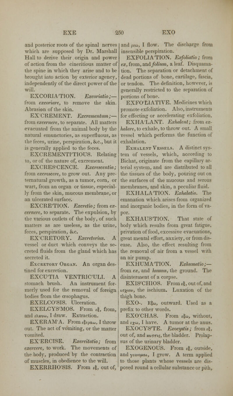 and posterior roots of the spinal nerves which are supposed by Dr. Marshall Hall to derive their origin and power of action from the cineritious matter of the spine in which they arise and to be brought into action by exterior agency, independently of the direct poAver of the will. EXCORIA'TION. Excmiatio;— from excoriare, to remove the skin. Abrasion of the skin. EXCREMENT. Excrementum;— from excernere, to separate. All matters evacuated from the animal body by the natural emunctories, as superfluous, as the feces, urine, perspiration, Sec, but it is generally applied to the feces. EXCREMENTFTIOUS. Relating to, or of the nature of, excrement. EXCRES'CENCE. Excrescentia; from excrescere, to grow out. Any pre- ternatural growth, as a tumor, corn, or wart, from an organ or tissue, especial- ly from the skin, mucous membrane, or an ulcerated surface. EXCRE'TION. Excretio; from ex- cernere, to separate. The expulsion, by the various outlets of the body, of such matters as are useless, as the urine, feces, perspiration, &,c. EXCRETORY. Excretoriiis. A vessel or duct which conveys the se- creted fluids from the gland which has secreted it. Excretory Organ. An organ des- tined for excretion. EXCU'TIA VENTRIC'ULI. A stomach brush. An instrument for- merly used for the removal of foreign bodies from the oesophagus. EXELCO'SIS. Ulceration. EXELCYS'MOS. From 4, from, and iXxvu, I draw. Extraction. EXERAM'A. From f|fpaw, I throw out. The act of vomiting, or the matter vomited. EX'ERCISE. Exercitatio; from exercere, to work. The movements of the body, produced by the contraction of muscles, in obedience to the will. EXERRHO'SIS. From tl, out of. and pfw, I flow. The discharge from insensible perspiration. EXFOLIATION. Exfoliatio; from ex, from, and folium, a leaf. Disquama- tion. The separation or detachment of dead portions of bone, cartilage, fascia, or tendon. The definition, however, is generally restricted to the separation of portions of bone. EXFO'LIATIVE. Medicines which promote exfoUation. Also, instruments for effecting or accelerating exfoliation. EXHA'LANT. Exhalent; from ex- halare, to exhale, to throw out. A small vessel Avhich performs the function of exhalation. Exhalent Vessels. A distinct sys- tem of vessels, which, according to Bichat, originate from the capillary ar- terial system, and are distributed to all the tissues of the body, pouring out on the surfaces of the mucous and serous membranes, and skin, a peculiar fluid. EXHALATION. Exhalatio. The emanation Avhich arises from organized and inorganic bodies, in the form of va- por. EXHAUSTION. That state of body which results from great fatigue, privation of food, excessive evacuations, great mental effort, anxiety, or from dis- ease. Also, the effect resulting from the removal of air from a vessel with an air pump. EXHUMATION. Exhiimatio;— from ex, and humus, the ground. The disintertnent of a corpse. EXIS'CHIOS. From i%, out of, and iax'-°v> the ischium. Luxation of the thigh bone. EXO-. E|w, outward. Used as a prefix to other words. EXO'CHAS. From ffw, without, and ixi^, I have. A tumor at the anus. EXOCYSTE. Exocystis; fromtl, out of, and xucrrtj, the bladder. Prolap- sus of the urinary bladder. EXOGENOUS. From 4, outside, and yftrojuot, I grow. A term applied to those plants whose vessels are dis- posed round a cellular substance or pith.