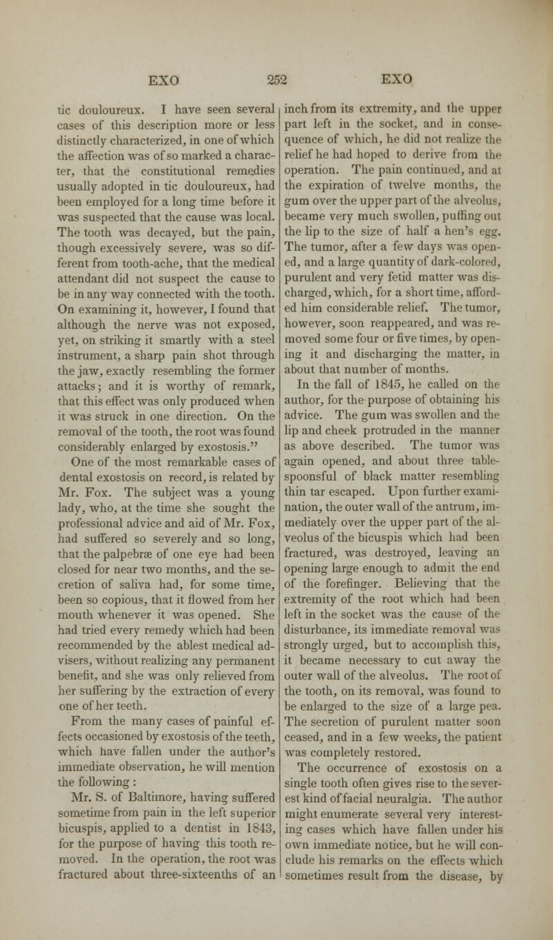 tic douloureux. I have seen several cases of this description more or less distinctly characterized, in one of which the aifection was of so marked a charac- ter, that the constitutional remedies usually adopted in tic douloureux, had been employed for a long time before it was suspected that the cause was local. The tooth was decayed, but the pain, though excessively severe, was so dif- ferent from tooth-ache, that the medical attendant did not suspect the cause to be in any way connected with the tooth. On examining it, however, I found that although the nerve was not exposed, yet, on striking it smartly with a steel instrument, a sharp pain shot through the jaw, exactly resembling the former attacks; and it is worthy of remark, that this effect was only produced when it was struck in one direction. On the removal of the tooth, the root was found considerably enlarged by exostosis. One of the most remarkable cases of dental exostosis on record, is related by Mr. Fox. The subject was a young lady, who, at the time she sought the professional advice and aid of Mr. Fox, had suffered so severely and so long, that the palpebrae of one eye had been closed for near two months, and the se- cretion of saUva had, for some time, been so copious, that it flowed from her mouth whenever it was opened. She had tried every remedy which had been recommended by the ablest medical ad- visers, without realizing any permanent benefit, and she was only relieved from her suffering by the extraction of every one of her teeth. From the many cases of painful ef- fects occasioned by exostosis of the teeth, which have fallen under the author's immediate observation, he will mention the following: Mr, S. of Baltimore, having suffered sometime from pain in the left superior bicuspis, applied to a dentist in 1843, for the purpose of having this tooth re- moved. In the operation, the root was fractured about three-sixteenths of an inch from its extremity, and the upper part left in the socket, and in conse- quence of which, he did not reaUze the reUef he had hoped to derive from the operation. The pain continued, and at the expiration of tAvelve months, the gum over the upper part of the alveolus, became very much swollen, puffing out the lip to the size of half a hen's egg. The tumor, after a few days was open- ed, and a large quantity of dark-colored, purulent and very fetid matter was dis- charged, which, for a short time, afford- ed him considerable relief. The tumor, however, soon reappeared, and was re- moved some four or five times, by open- ing it and discharging the matter, in about that number of months. In the fall of 1845, he called on the author, for the purpose of obtaining his advice. The gum was swollen and the hp and cheek protruded in the manner as above described. The tumor Avas again opened, and about three table- spoonsful of black matter resembhng thin tar escaped. Upon further exami- nation, the outer wall of the antrum, im- mediately over the upper part of the al- veolus of the bicuspis which had been fractured, was destroyed, leaving an opening large enough to admit the end of the forefinger. Believing that the extremity of the root which had been left in the socket was the cause of the disturbance, its immediate removal was strongly urged, but to accompUsh this, it became necessary to cut away the outer wall of the alveolus. The root of the tooth, on its removal, was found to be enlarged to the size of a large pea. The secretion of purulent matter soon ceased, and in a few weeks, the patient was completely restored. The occurrence of exostosis on a single tooth often gives rise to the sever- est kind of facial neuralgia. The author might enumerate several very interest- ing cases which have fallen under his own immediate notice, but he will con- clude his remarks on the effects which sometimes result from the disease, by