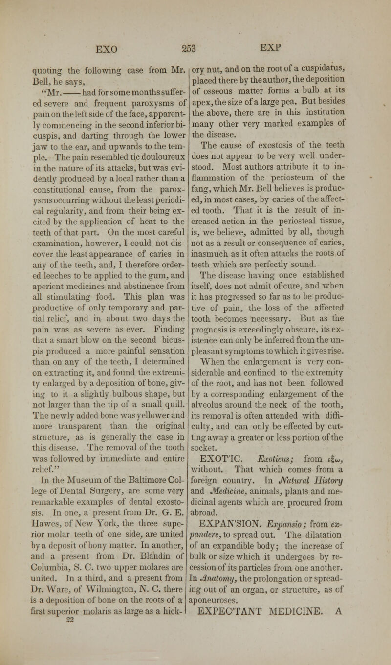 quoting the following case from Mr. Bell, lie says, Mr. had for some months suffer- ed severe and frequent paroxysms of pain on the left side of the face, apparent- ly commencing in the second inferior bi- cuspis, and darting through the lower jaw to the ear, and upwards to the tem- ple. The pain resembled tic douloureux in the nature of its attacks, but was evi- dently produced by a local rather than a constitutional cause, from the parox- ysms occurring without the least periodi- cal regularity, and from their being ex- cited by the application of heat to the teeth of that part. On the most careful examination, however, I could not dis- cover the least appearance of caries in any of the teeth, and, I therefore order- ed leeches to be applied to the gum, and aperient medicines and abstinence from all stimulating food. This plan was productive of only temporary and par- tial relief, and in about two days the pain Avas as severe as ever. Finding that a smart blow on the second bicus- pis produced a more painful sensation than on any of the teeth, I determined on extracting it, and found the extremi- ty enlarged by a deposition of bone, giv- ing to it a slightly bulbous shape, but not larger than the tip of a small quill. The newly added bone was yellower and more transparent than the original structure, as is generally the case in this disease. The removal of the tooth Avas followed by immediate and entire relief. In the Museum of the Baltimore Col- lege of Dental Surgery, are some very remarkable examples of dental exosto- sis. In one, a present from Dr. G. E. Hawes, of New York, the three supe- rior molar teeth of one side, are united by a deposit of bony matter. In another, and a present from Dr. Blandin of Columbia, S. C. two upper molares are united. In a third, and a present from Dr. Ware, of Wilmington, N. C. there is a deposition of bone on the roots of a first superior molaris as large as a hick-1 22 ory nut, and on the root of a cuspidatus, placed there by the author, the deposition of osseous matter forms a bulb at its apex, the size of a large pea. But besides the above, there are in this institution many other very marked examples of the disease. The cause of exostosis of the teeth does not appear to be very well under- stood. Most authors attribute it to in- flammation of the periosteum of the fang, Avhich Mr. Bell believes is produc- ed, in most cases, by caries of the affect- ed tooth. That it is the result of in- creased action in the periosteal tissue, is, we believe, admitted by all, though not as a result or consequence of caries, inasmuch as it often attacks the roots of teeth which are perfectly sound. The disease having once established itself, does not admit of cure, and when it has progressed so far as to be produc- tive of pain, the loss of the affected tooth becomes necessary. But as the prognosis is exceedingly obscure, its ex- istence can only be inferred from the un- pleasant symptoms to Avhich it gives rise. When the enlargement is very con- siderable and confined to the extremity of the root, and has not been followed by a corresponding enlargement of the alveolus around the neck of the tooth, its removal is often attended with diffi- culty, and can only be effected by cut- ting away a greater or less portion of the socket. EXOTIC. Exoticus; from 4^, without. That Avhich comes from a foreign country. In JVatural History and Medicine, animals, plants and me- dicinal agents which are procured from abroad. EXPAN'SION. Exj)ansio; from ex- imndere, to spread out. The dilatation of an expandible body; the increase of bulk or size Avhich it undergoes by re- cession of its particles from one another. In .Anatomy, the prolongation or spread- ing out of an organ, or structure, as of aponeuroses. EXPECTANT MEDICINE. A