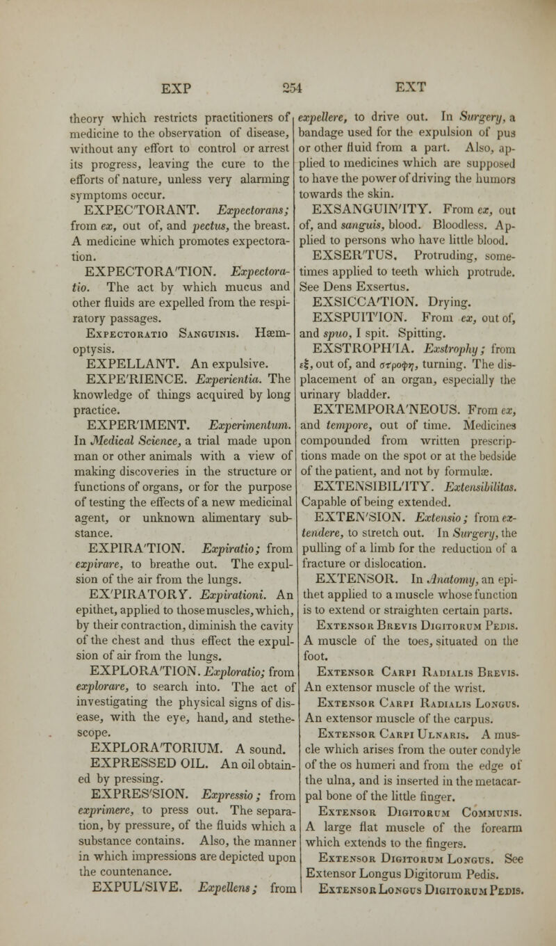 theory which restricts practitioners of medicine to the observation of disease, without any effort to control or arrest its progress, leaving the cure to the efforts of nature, unless very alarming symptoms occur. EXPECTORANT. Expedorans; from ex, out of, and pectus, the breast. A medicine which promotes expectora- tion. EXPECTORATION. Expectora- tio. The act by which mucus and other fluids are expelled from the respi- ratory passages. EXPECTORATIO SANGUINIS. Hscm- optysis. EXPELLANT. An expulsive. EXPE'RIENCE. Experientkt. The knowledge of things acquired by long practice. EXPERIMENT. Experimeiitum. In Medical Science, a trial made upon man or other animals with a view of making discoveries in the structure or functions of organs, or for the purpose of testing the effects of a new medicinal agent, or unknown ahmentary sub- stance. EXPIRATION. Expiratio; from expirare, to breathe out. The expul- sion of the air from the lungs. EX'PIRATORy. Expirationi. An epithet, applied to those muscles, which, by their contraction, diminish the cavity of the chest and thus effect the expul- sion of air from the lungs. EXPLORATION. Exploratio; from explorare, to search into. The act of investigating the physical signs of dis- ease, with the eye, hand, and stethe- scope. EXPLORATORIUM. A sound. EXPRESSED OIL. An oil obtain- ed by pressing. EXPRES'SION. Expressio; from exprimere, to press out. The separa- tion, by pressure, of the fluids which a substance contains. Also, the manner in which impressions are depicted upon the countenance. EXPUL'SIVE. ExpeUem; from expellere, to drive out. In Surgery, a bandage used for the expulsion of pus or other fluid from a part. Also, ap- phed to medicines which are supposed to have the power of driving the humors towards the skin. EXSANGUIN'ITY. From ex, out of, and sanguis, blood. Bloodless. Ap- plied to persons who have little blood. EXSERTUS. Protruding, some- times applied to teeth which protrude. See Dens Exsertus. EXSICCATION. Drying. EXSPUIT'ION. From ex, out of, and spuo, I spit. Spitting. EXSTROPH'IA. Exstrophy; from ft, out of, and atpo^t;, turning. The dis- placement of an organ, especiaUy the urinary bladder. EXTEMPORA'NEOUS. From ex, and tempore, out of time. Medicines compounded from written prescrip- tions made on the spot or at the bedside of the patient, and not by formulae. EXTENSIBILITY. Extensibilitas. Capable of being extended. EXTEN'SION. Extensio; fromcz- tendere, to stretch out. In Surgery, the pulling of a limb for the reduction of a fracture or dislocation. EXTENSOR. In Amtomy, an epi- thet applied to a muscle whose function is to extend or straighten certain parts. Extensor Brevis Digitorum Pedis. A muscle of the toes, situated on the foot. Extensor Carpi Radialis Brevis. An extensor muscle of the wrist. Extensor Carpi Radialis Longus. An extensor muscle of the carpus. Extensor Carpi Ulnaris. A mus- cle which arises from the outer condyle of the OS humeri and from the edge of the ulna, and is inserted in the metacar- pal bone of the Httle finger. Extensor Digitorum Communis. A large flat muscle of the forearm which extends to the fingers. Extensor Digitorum Longus. See Extensor Longus Digitorum Pedis. Extensor Longus Digitorum Pedis.