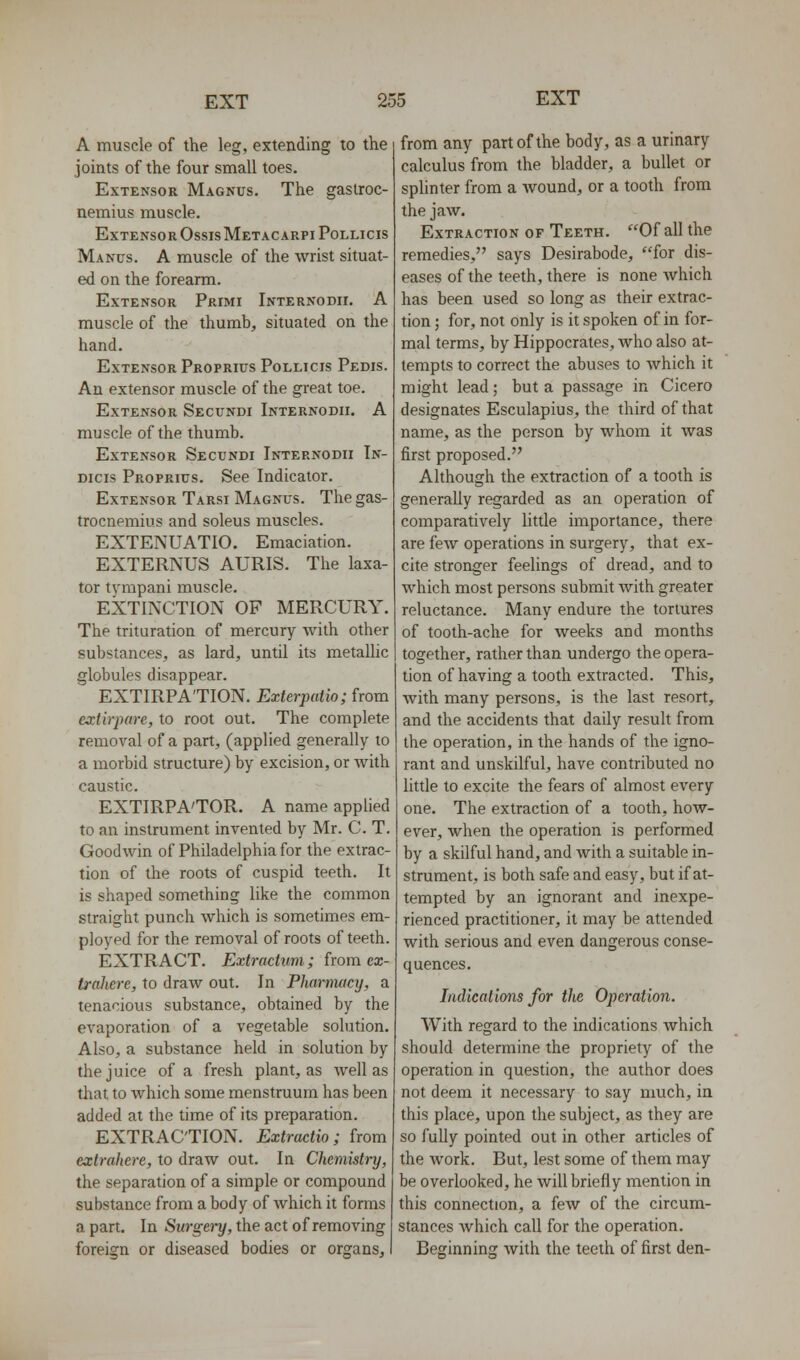 A muscle of the leg, extending to the joints of the four small toes. Extensor Magnus. The gastroc- nemius muscle. Extensor OssisMetacarpiPollicis Manus. a muscle of the wrist situat- ed on the forearm. Extensor Primi Internodix. A muscle of the thumb, situated on the hand. Extensor Proprius Pollicis Pedis. An extensor muscle of the great toe. Extensor Secundi Internodii. A muscle of the thumb. Extensor Secundi Internodii Tn- Dicis Proprius. See Indicator. Extensor Tarsi Magnus. The gas- trocnemius and soleus muscles. EXTENUATIO. Emaciation. EXTERNUS AURIS. The laxa- tor tympani muscle. EXTINCTION OF MERCURY. The trituration of mercury with other substances, as lard, until its metallic globules disappear. EXTIRPATION. Exterpatio; from exlirpare, to root out. The complete removal of a part, (applied generally to a morbid structure) by excision, or with caustic. EXTIRPA'TOR. A name applied to an instrument invented by Mr. C. T. Goodwin of Philadelphia for the extrac- tion of the roots of cuspid teeth. It is shaped something like the common straight punch which is sometimes em- ployed for the removal of roots of teeth. EXTRACT. Extractiim; from ecc- traJiere, to draw out. In Pharnuicy, a tenacious substance, obtained by the evaporation of a vegetable solution. Also, a substance held in solution by the juice of a fresh plant, as well as that to which some menstruum has been added at the time of its preparation. EXTRACTION. Extradio ; from extrahere, to draw out. In Chemistry, the separation of a simple or compound substance from a body of which it forms a part. In Surgery, the act of removing foreign or diseased bodies or organs. from any part of the body, as a urinary calculus from the bladder, a bullet or splinter from a wound, or a tooth from the jaw. Extraction of Teeth. Of all the remedies, says Desirabode, for dis- eases of the teeth, there is none which has been used so long as their extrac- tion ; for, not only is it spoken of in for- mal terms, by Hippocrates, who also at- tempts to correct the abuses to Avhich it might lead; but a passage in Cicero designates Esculapius, the third of that name, as the person by whom it was first proposed. Although the extraction of a tooth is generally regarded as an operation of comparatively little importance, there are few operations in surgery, that ex- cite stronger feelings of dread, and to which most persons submit with greater reluctance. Many endure the tortures of tooth-ache for weeks and months together, rather than undergo the opera- tion of having a tooth extracted. This, with many persons, is the last resort, and the accidents that daily result from the operation, in the hands of the igno- rant and unskilful, have contributed no little to excite the fears of almost every one. The extraction of a tooth, how- ever, when the operation is performed by a skilful hand, and Avith a suitable in- strument, is both safe and easy, but if at- tempted by an ignorant and inexpe- rienced practitioner, it may be attended with serious and even dangerous conse- quences. Indications for the Operation. With regard to the indications which should determine the propriety of the operation in question, the author does not deem it necessary to say much, in this place, upon the subject, as they are so fully pointed out in other articles of the work. But, lest some of them may be overlooked, he will briefly mention in this connection, a few of the circum- stances Avhich call for the operation. Beginning with the teeth of first den-
