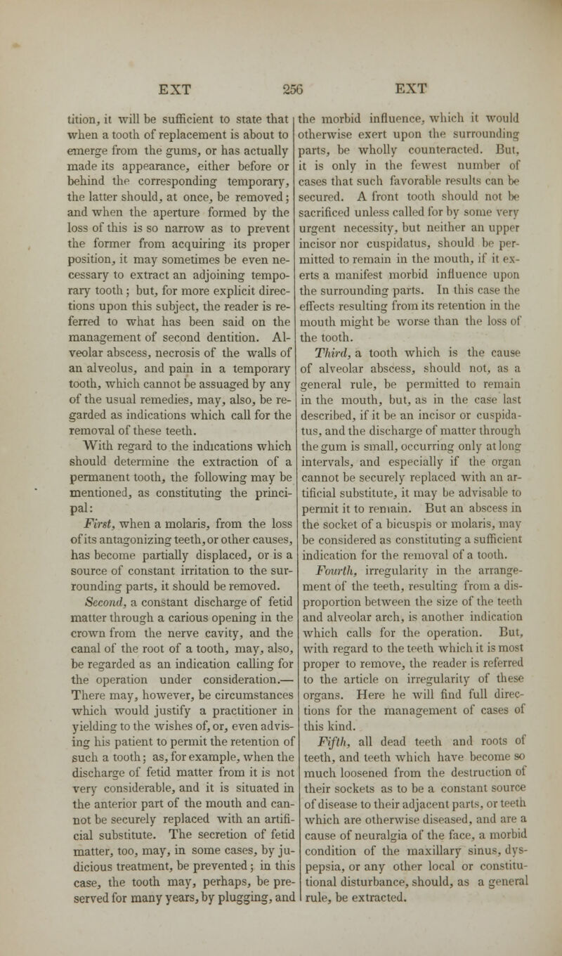 tition, it will be sufficient to state that when a tooth of replacement is about to emerge from the gums, or has actually made its appearance, either before or behind the corresponding temporary, the latter should, at once, be removed; and when the aperture formed by the loss of this is so narrow as to prevent the former from acquiring its proper position, it may sometimes be even ne- cessary to extract an adjoining tempo- rary tooth; but, for more explicit direc- tions upon this subject, the reader is re- ferred to what has been said on the management of second dentition. Al- veolar abscess, necrosis of the walls of an alveolus, and pain in a temporary tooth, which cannot be assuaged by any of the usual remedies, may, also, be re- garded as indications which call for the removal of these teeth. With regard to the indications which should determine the extraction of a permanent tooth, the following may be mentioned, as constituting the princi- pal: First, when a molaris, from the loss of its antagonizing teeth, or other causes, has become partially displaced, or is a source of constant irritation to the sur- rounding parts, it should be removed. Second, a constant discharge of fetid matter through a carious opening in the crown from the nerve cavity, and the canal of the root of a tooth, may, also, be regarded as an indication calling for the operation under consideration.— There may, however, be circumstances which would justify a practitioner in yielding to the Avishes of, or, even advis- ing his patient to permit the retention of such a tooth; as, for example, when the discharge of fetid matter from it is not very considerable, and it is situated in the anterior part of the mouth and can- not be securely replaced with an artifi- cial substitute. The secretion of fetid matter, too, may, in some cases, by ju- dicious treatment, be prevented; in this case, the tooth may, perhaps, be pre- served for many years, by plugging, and the morbid influence, which it would otherwise exert upon the surrounding parts, be wholly counteracted. But, it is only in the feAvest number of cases that such favorable results can be secured. A front tooth should not be sacrificed unless called for by some very urgent necessity, but neither an upper incisor nor cuspidatus, should be per- mitted to remain in the mouth, if it ex- erts a manifest morbid influence upon the surrounding parts. In this case the eff'ects resulting from its retention in the mouth might be worse than the loss of the tooth. Third, a tooth which is the cause of alveolar abscess, should not, as a general rule, be permitted to remain in the mouth, but, as in the case last described, if it be an incisor or cuspida- tus, and the discharge of matter through the gum is small, occurring only at long intervals, and especially if the organ cannot be securely replaced with an ar- tificial substitute, it may be advisable to permit it to remain. But an abscess in the socket of a bicuspis or molaris, may be considered as constituting a sufficient indication for the removal of a tooth. Fourth, irregularity in the arrange- ment of the teeth, resulting from a dis- proportion between the size of the teeth and alveolar arch, is another indication Avhich calls for the operation. But, with regard to the teeth which it is most proper to remove, the reader is referred to the article on irregularity of these organs. Here he will find full direc- tions for the management of cases of this kind. Fifth, all dead teeth and roots of teeth, and teeth which have become so much loosened from the destruction of their sockets as to be a constant source of disease to their adjacent parts, or teeth Avhich are otherAvise diseased, and are a cause of neuralgia of the face, a morbid condition of the maxillary sinus, dys- pepsia, or any other local or constitu- tional disturbance, should, as a general rule, be extracted.