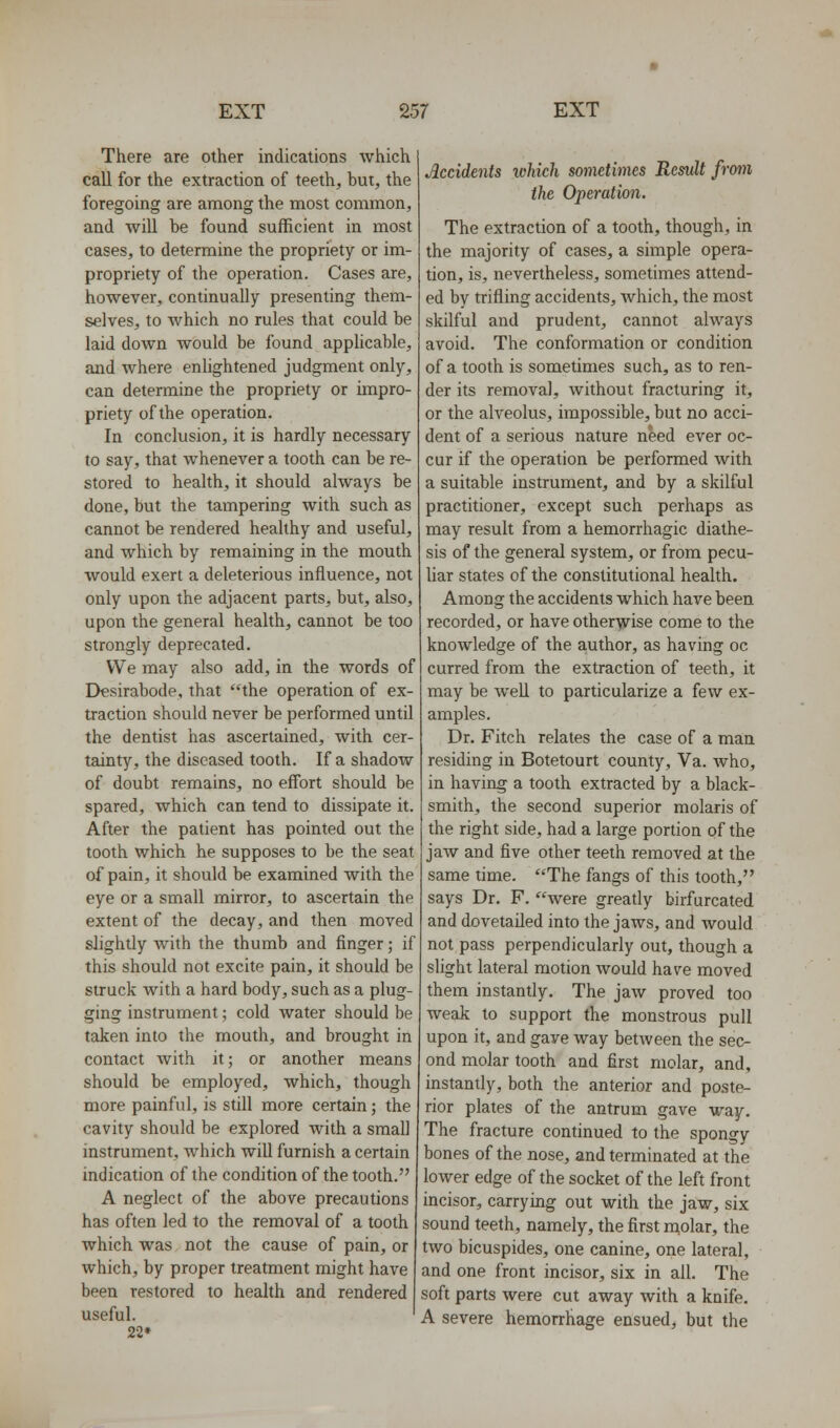 There are other indications which call for the extraction of teeth, but, the foregoing are among the most common, and wiU be found sufficient in most cases, to determine the propriety or im- propriety of the operation. Cases are, however, continually presenting them- selves, to which no rules that could be laid down would be found applicable, and where enlightened judgment only, can determine the propriety or impro- priety of the operation. In conclusion, it is hardly necessary to say, that whenever a tooth can be re- stored to health, it should always be done, but the tampering with such as cannot be rendered healthy and useful, and which by remaining in the mouth would exert a deleterious influence, not only upon the adjacent parts, but, also, upon the general health, cannot be too strongly deprecated. We may also add, in the words of Dfsirabode, that the operation of ex- traction should never be performed until the dentist has ascertained, with cer- tainty, the diseased tooth. If a shadow of doubt remains, no effort should be spared, which can tend to dissipate it. After the patient has pointed out the tooth which he supposes to be the seat of pain, it should be examined with the eye or a small mirror, to ascertain the extent of the decay, and then moved slightly with the thumb and finger; if this should not excite pain, it should be struck with a hard body, such as a plug- ging instrument; cold water should be taken into the mouth, and brought in contact with it; or another means should be employed, which, though more painful, is still more certain; the cavity should be explored with a small instrument, which will furnish a certain indication of the condition of the tooth. A neglect of the above precautions has often led to the removal of a tooth which was not the cause of pain, or which, by proper treatment might have been restored to health and rendered useful. 22* Accidents which sometimes Result from the Operation. The extraction of a tooth, though, in the majority of cases, a simple opera- tion, is, nevertheless, sometimes attend- ed by trifling accidents, which, the most skilful and prudent, cannot always avoid. The conformation or condition of a tooth is sometimes such, as to ren- der its removal, without fracturing it, or the alveolus, impossible, but no acci- dent of a serious nature need ever oc- cur if the operation be performed with a suitable instrument, and by a skilful practitioner, except such perhaps as may result from a hemorrhagic diathe- sis of the general system, or from pecu- liar states of the constitutional health. Among the accidents which have been recorded, or have otheryrise come to the knowledge of the author, as having oc curred from the extraction of teeth, it may be well to particularize a few ex- amples. Dr. Fitch relates the case of a man residing in Botetourt county, Va. who, in having a tooth extracted by a black- smith, the second superior molaris of the right side, had a large portion of the jaw and five other teeth removed at the same time. The fangs of this tooth, says Dr. F. were greatly birfurcated and dovetailed into the jaws, and would not pass perpendicularly out, though a slight lateral motion would have moved them instantly. The jaw proved too weak to support the monstrous pull upon it, and gave way betAveen the sec- ond molar tooth and first molar, and, instantly, both the anterior and poste- rior plates of the antrum gave way. The fracture continued to the spongy bones of the nose, and terminated at the lower edge of the socket of the left front incisor, carrying out with the jaw, six sound teeth, namely, the first naolar, the two bicuspides, one canine, one lateral, and one front incisor, six in all. The soft parts were cut away with a knife. A severe hemorrhage ensued, but the