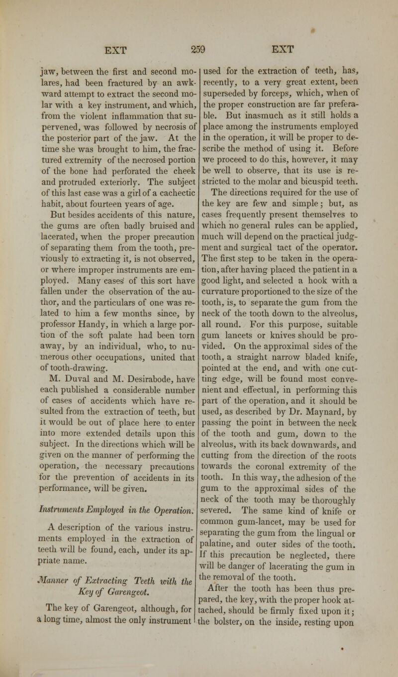 jaw, between the first and second mo- lares, had been fractured by an awk- ward attempt to extract the second mo- lar with a key instrument, and which, from the violent inflammation that su- pervened, was followed by necrosis of the posterior part of the jaw. At the time she was brought to him, the frac- tured extremity of the necrosed portion of the bone had perforated the cheek and protruded exteriorly. The subject of this last case was a girl of a cachectic habit, about fourteen years of age. But besides accidents of this nature, the gums are often badly bruised and lacerated, when the proper precaution of separating them from the tooth, pre- viously to extracting it, is not observed, or where improper instruments are em- ployed. Many cases' of this sort have fallen under the observation of the au- thor, and the particulars of one was re- lated to him a few months since, by professor Handy, in which a large por- tion of the soft palate had been torn away, by an individual, who, to nu- merous other occupations, united that of tooth-drawing. M. Duval and M. Desirabode, have each pubhshed a considerable number of cases of accidents which have re- sulted from the extraction of teeth, but it would be out of place here to enter into more extended details upon this subject. In the directions which will be given on the manner of performing the operation, the necessary precautions for the prevention of accidents in its performance, Avill be given. Instruments Employed in the Operation. A description of the various instru- ments employed in the extraction of teeth will be found, each, under its ap- priate name. Manner of Extracting Teeth with the Key of Garengeot. The key of Garengeot, although, for a long time, almost the only instrument used for the extraction of teeth, has, recently, to a very great extent, been superseded by forceps, which, when of the proper construction are far prefera- ble. But inasmuch as it still holds a place among the instruments employed in the operation, it will be proper to de- scribe the method of using it. Before we proceed to do this, however, it may be well to observe, that its use is re- stricted to the molar and bicuspid teeth. The directions required for the use of the key are few and simple; but, as cases frequently present themselves to which no general rules can be applied, much will depend on the practical judg- ment and surgical tact of the operator. The first step to be taken in the opera- tion, after having placed the patient in a good fight, and selected a hook with a curvature proportioned to the size of the tooth, is, to separate the gum from the neck of the tooth down to the alveolus, aU round. For this purpose, suitable gum lancets or knives should be pro- vided. On the approximal sides of the tooth, a straight narroAV bladed knife, pointed at the end, and with one cut- ting edge, will be found most conve- nient and efi'ectual, in performing this part of the operation, and it should be used, as described by Dr. Maynard, by passing the point in between the neck of the tooth and gum, down to the alveolus, with its back downwards, and cutting from the direction of the roots towards the coronal extremity of the tooth. In this way, the adhesion of the gum to the approximal sides of the neck of the tooth may be thoroughly severed. The same kind of knife or common gum-lancet, may be used for separating the gum from the lingual or palatine, and outer sides of the tooth. If this precaution be neglected, there will be danger of lacerating the gum in the removal of the tooth. After the tooth has been thus pre- pared, the key, with the proper hook at- tached, should be firmly fixed upon it; the bolster, on the inside, resting upon