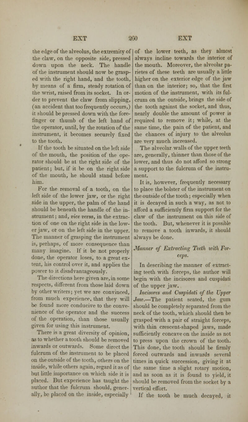 the edge of the alveolus, the extremity of the claw, on the opposite side, pressed down upon the neck. The handle of the instrument should now be grasp- ed with the right hand, and the tooth, by means of a firm, steady rotation of the wrist, raised from its socket. In or- der to prevent the claw from slipping, (an accident that too frequently occurs,) it should be pressed down with the fore- finger or thumb of the left hand of the operator, until, by the rotation of the instrument, it becomes securely fixed to the tooth. If the tooth be situated on the left side of the mouth, the position of the ope- rator should be at the right side of the patient; but, if it be on the right side of the mouth, he should stand before him. For the removal of a tooth, on the left side of the lower jaw, or the right side in the upper, the palm of the hand should be beneath the handle of the in- strument ; and, vice versa, in the extrac- tion of one on the right side in the low- er jaw, or on the left side in the upper. The manner of grasping the instrument is, perhaps, of more consequence than many imagine. If it be not properly done, the operator loses, to a great ex- tent, his control over it, and applies the power to it disadvantageously. The directions here given are, in some respects, different from those laid down by other writers; yet we are convinced, from much experience, that they will be found more conducive to the conve- nience of the operator and the success of the operation, than those usually given for using this instrument. There is a great diversity of opinion, as to whether a tooth should be removed inwards or outwards. Some direct the fulcrum of the instrument to be placed on the outside of the tooth, others on the inside, while others again, regard it as of but little importance on which side it is placed. But experience has taught the author that the fulcrum should, gener- ally, be placed on the inside, especially of the lower teeth, as they almost always incline towards the interior of the mouth. Moreover, the alveolar pa- rietes of these teeth are usually a little higher on the exterior edge of the jaw than on the interior; so, that the first motion of the instrument, with its ful- crum on the outside, brings the side of the tooth against the socket, and thus, nearly double the amount of power is required to remove it; while, at the same time, the pain of the patient, and the chances of injury to the alveolus are very much increased. The alveolar walls of the upper teeth are, generally, thinner than those of the lower, and thus do not afford so strong a support to the fulcrum of the instru- ment. It is, however, frequently necessary to place the bolster of the instrument on the outside of the tooth; especially when it is decayed in such a way, as not to afford a sufficiently firm support for the claw of the instrument on this side of the tooth. But, whenever it is possible to remove a tooth inwards, it should always be done. Manner of Extracling Teeth with For- ceps. In describing the manner of extract- ing teeth with forceps, the author will begin with the incisores and cuspidati of the upper jaw. Incisores and Citspidati of the Upper Jaw.—The patient seated, the gum should be completely separated from the neck of the tooth, which should then be grasped with a pair of straight forceps, with thin crescent-shaped jaws, made sufficiently concave on the inside as not to press upon the crown of the tooth. This done, the tooth should be firmly forced outwards and inwards several times in quick succession, giving it at the same time a slight rotary motion, and as soon as it is found to yield, it should be removed from the socket by a vertical effort. If the tooth be much decayed, it