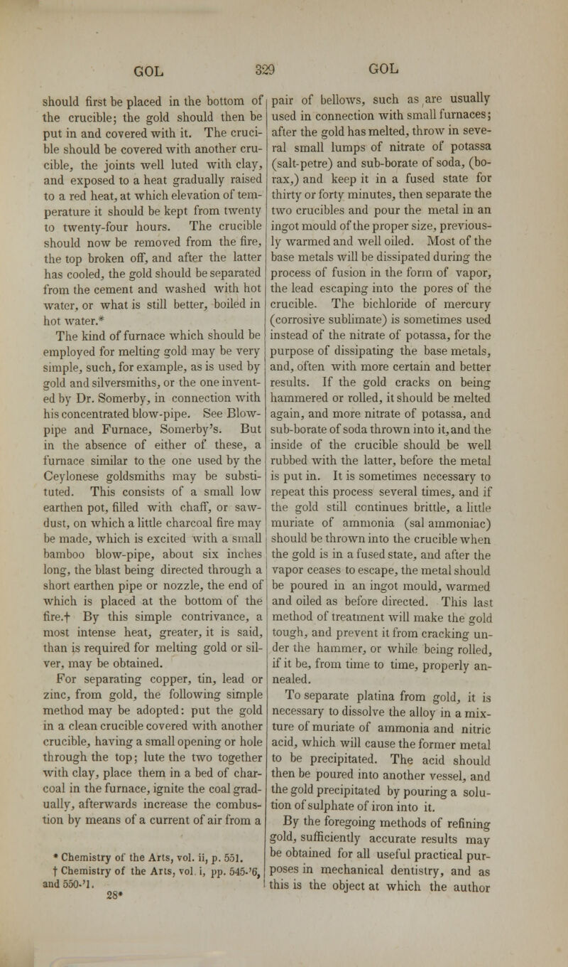 should first be placed in the bottom of the crucible; the gold should then be put in and covered with it. The cruci- ble should be covered with another cru- cible, the joints well luted wilh clay, and exposed to a heat gradually raised to a red heat, at which elevation of tem- perature it should be kept from twenty to twenty-four hours. The crucible should now be removed from the fire, the top broken off, and after the latter has cooled, the gold should be separated from the cement and washed with hot water, or what is still better, boiled in hot water.* The kind of furnace which should be employed for mehing gold may be very simple, such, for example, as is used by gold and silversmiths, or the one invent- ed by Dr. Somerby, in connection with his concentrated blow-pipe. See Blow- pipe and Furnace, Somerby's. But in the absence of either of these, a furnace similar to the one used by the Ceylonese goldsmiths may be substi- tuted. This consists of a small low earthen pot, filled with chaff, or saw- dust, on which a little charcoal fire may be made, which is excited with a small bamboo blow-pipe, about six inches long, the blast being directed through a short earthen pipe or nozzle, the end of which is placed at the bottom of the fire.f By this simple contrivance, a most intense heat, greater, it is said, than is required for melting gold or sil- ver, may be obtained. For separating copper, tin, lead or zinc, from gold, the following simple method may be adopted: put the gold in a clean crucible covered with another crucible, having a small opening or hole through the top; lute the two together with clay, place them in a bed of char- coal in the furnace, ignite the coal grad- ually, afterwards increase the combus- tion by means of a current of air from a * Chemistry of the Arts, vol. ii, p. 551. t Chemistry of the Arts, vol, i, pp. 545-'6, and 550-'l. 28* pair of bellows, such as are usually used in connection with small furnaces; after the gold has melted, throw in seve- ral small lumps of nitrate of potassa (salt-petre) and sub-borate of soda, (bo- rax,) and keep it in a fused state for thirty or forty minutes, then separate the two crucibles and pour the metal in an ingot mould of the proper size, previous- ly warmed and well oiled. Most of the base metals will be dissipated during the process of fusion in the form of vapor, the lead escaping into the pores of the crucible. The bichloride of mercury (corrosive sublimate) is sometimes used instead of the nitrate of potassa, for the purpose of dissipating the base metals, and, often with more certain and better results. If the gold cracks on being hammered or rolled, it should be melted again, and more nitrate of potassa, and sub-borate of soda thrown into it, and the inside of the crucible should be well rubbed Avith the latter, before the metal is put in. It is sometimes necessary to repeat this process several times, and if the gold still continues brittle, a little muriate of ammonia (sal ammoniac) should be thrown into the crucible when the gold is in a fused state, and after the vapor ceases to escape, the metal should be poured in an ingot mould, warmed and oiled as before directed. This last method of treatment will make the gold tough, and prevent it from cracking un- der the hammer, or while being rolled, if it be, from time to time, properly an- nealed. To separate platina from gold, it is necessary to dissolve the alloy in a mix- ture of muriate of ammonia and nitric acid, which will cause the former metal to be precipitated. The acid should then be poured into another vessel, and the gold precipitated by pouring a solu- tion of sulphate of iron into it. By the foregoing methods of refining gold, sufficiently accurate results may be obtained for all useful practical pur- poses in mechanical dentistry, and as this is the object at which the author