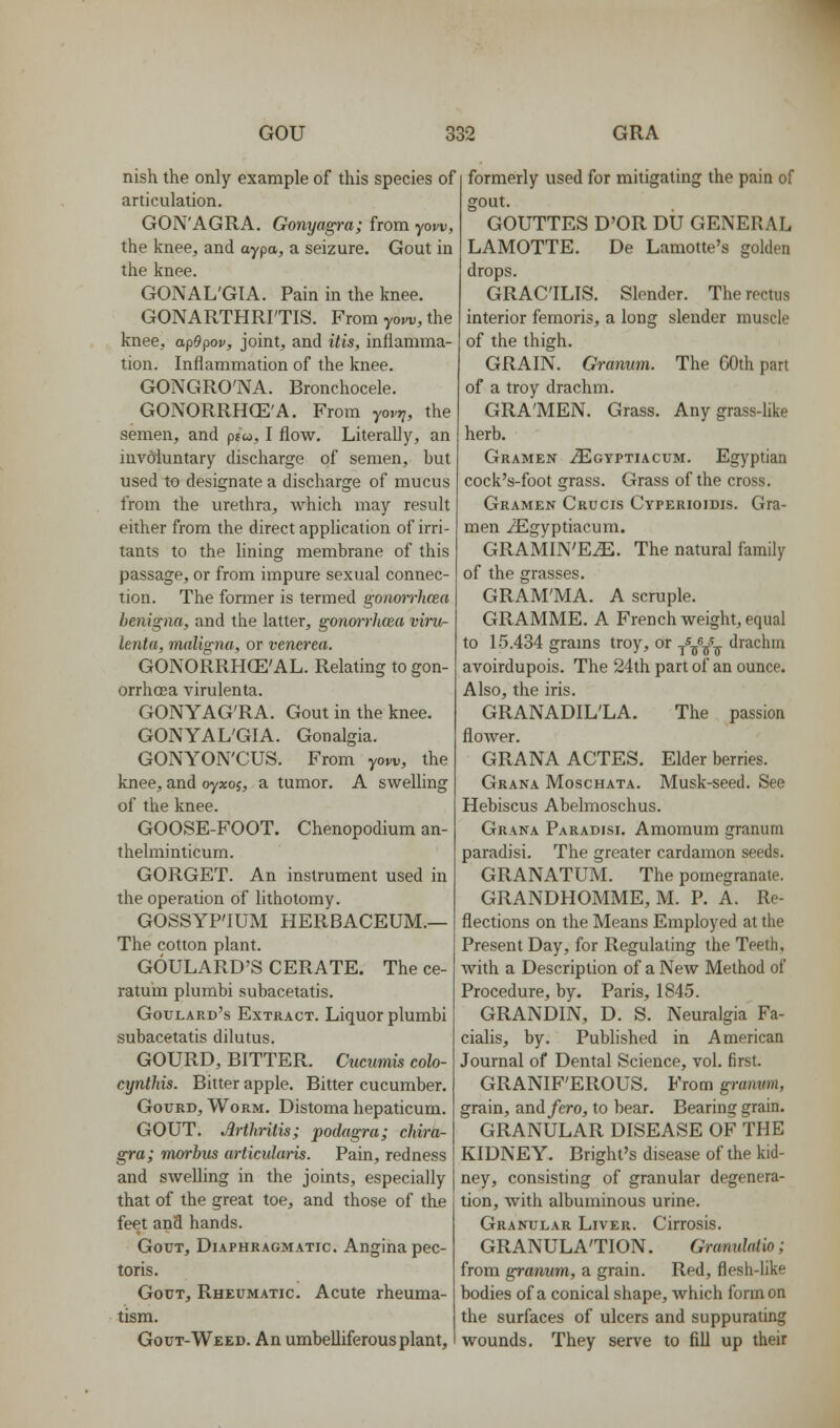 nish the only example of this species of articulation. GON'AGRA, Gonyag^-a; from yow, the knee^ and aypa, a seizure. Gout in the knee. GONAL'GTA. Pain in the knee. GONARTHRI'TIS. From yow, the knee, apOpov, joint, and itis, inflamma- tion. Inflammation of the knee. GONGRO'NA. Bronchocele. GONORRHCE'A. From yovrj, the semen, and pfw, I flow. Literally, an involuntary discharge of semen, but used to designate a discharge of mucus from the urethra, which may result either from the direct application of irri- tants to the lining membrane of this passage, or from impure sexual connec- tion. The former is termed gonmrhcea benigna, and the latter, gonarrhcea viru- lenta, maligna, or venerea. GONORRHCE'AL. Relating to gon- orrhoea virulenta. GONYAG'RA. Gout in the knee. GONYAL'GIA. Gonalgia. GONYON'CUS. From yow, the knee, and oyxo^, a tumor. A swelling of the knee. GOOSE-FOOT. Chenopodium an- thelminticum. GORGET. An instrument used in the operation of lithotomy. GOSSYP'IUM HERBACEUM.— The cotton plant. GOULARD'S CERATE. The ce- ratum plumbi subacetatis. Goulard's Extract. Liquor plumbi subacetatis dilutus. GOURD, BITTER. Ciicumis colo- cynthis. Bitter apple. Bitter cucumber. Gourd, Worm. Distoma hepaticum. GOUT. Arthritis; podagra; chira- gra; morbus articularis. Pain, redness and swelling in the joints, especially that of the great toe, and those of the feet ana hands. Gout, Diaphragmatic. Angina pec- toris. Gout, Rheumatic. Acute rheuma- tism. Gout-Weed. An umbelliferous plant. formerly used for mitigating the pain of gout. GOUTTES D'OR DU GENEPxAL LAMOTTE. De Lamotte's golden drops. GRACILIS. Slender. The rectus interior femoris, a long slender muscle of the thigh. GRAIN. Granum. The GOth part of a troy drachm. GRA'MEN. Grass. Any grass-like herb. Gramen iEoYPTiAcuM. Egyptian cock's-foot grass. Grass of the cross. Gramen Crucis Cyperioidis. Gra- men /Egyptiacum. GRAMIN'E^. The natural family of the grasses. GRAM'MA. A scruple. GRAMME. A French weight, equal to 15.434 grams troy, or ///-j drachm avoirdupois. The 24th part of an ounce. Also, the iris. GRANADIL'LA. The passion flower. GRANA ACTES. Elder berries. Grana Moschata. Musk-seed. See Hebiscus Abelmoschus. Grana Paradisi. Amomum granum paradisi. The greater cardamon seeds. GRANATUM. The pomegranate. GRANDHOMME, M. P. A. Re- flections on the Means Employed at the Present Day, for Regulating the Teeth, with a Description of a New Method of Procedure, by. Paris, 1845. GRANDIN, D. S. Neuralgia Fa- cialis, by. Published in American Journal of Dental Science, vol. first. GRANIF'EROUS. From granum, grain, and fcro, to bear. Bearing grain. GRANULAR DISEASE OF THE KIDNEY. Bright's disease of the kid- ney, consisting of granular degenera- tion, with albuminous urine. Granular Liver. Cirrosis. GRANULATION. Granulntio; from granum, a grain. Red, flesh-Hke bodies of a conical shape, which form on the surfaces of ulcers and suppurating wounds. They serve to fill up their