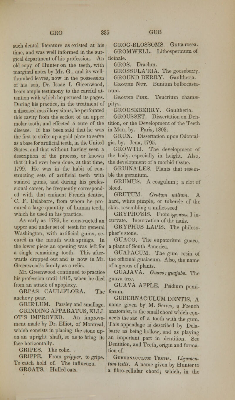 such dental literature as existed at his time, and was well informed in the sur- gical department of his profession. An old copy of Hunter on the teeth, with marginal notes by Mr. G., and its weU- thumbed leaves, now in the possession of his son. Dr. Isaac I. Greenwood, bears ample testimony to the careful at- tention with which he perused its pages. During his practice, in the treatment of a diseased maxillary sinus, he perforated this cavity from the socket of an upper molar tooth, and effected a cure of the disease. It has been said that he was the first to strike up a gold plate to serve as a base for artificial teeth, in the United States, and that without having seen a description of the process, or known that it had ever been done, at that time, 1799. He was in the habit of con- structing sets of artificial teeth with stained gums, and during his profes- sional career, he frequently correspond- ed with that eminent French dentist, C. F. Delabarre, from whom he pro- cured a large quantity of human teeth, which he used in his practice. As early as 1789, he constructed an upper and under set of teeth for general Washington, with artificial gums, se- cured in the mouth with springs. In the lower piece an opening was left for a single remaining tooth. This after- wards dropped out and is now in Mr. Greenwood's family as a rehc. Mr. Greenwood continued to practice his profession until 1815, when he died from an attack of apoplexy. GRI'AS CAULIFLORA. The anchovy pear. GRIE'LUM. Parsley and smallage. GRINDING APPARATUS, ELLI- OT'S IMPROVED. An improve- ment made by Dr. EUiot, of Montreal, which consists in placing the stone up- on an upright shaft, so as to bring its face horizontally, GRIPES. Thecohc. GRIPPE. From gripper, to gripe. To catch hold of. The influenza. GROATS. HuUedoats. GROG-BLOSSOMS. Gutta rosea. GROMWELL. Lithospermum of ficinale. GROS. Drachm. GROSSULA'RIA. The gooseberry. GROUND BERRY. Gaultheria. Ground Nut. Bunium bulbocasta- Teucrium chamae- num. Ground Pine. pitys. GROUSEBERRY. Gaultheria. GROUSSET. Dissertation on Den- tition, or the Development of the Teeth in Man, by. Paris, 1803. GRUN. Dissertation upon Odontal- gia, by. Jena, 1795. GROWTH. The development of the body, especially in height. Also, the development of a morbid tissue. GRUINA'LES. Plants that resem- ble the geranium. GRUMUS. A coagulum; a clot of blood. GRUTUM. Ch-utum milium. A hard, white pimple, or tubercle of the skin, resembling a millet-seed GRYPHO'SIS. From ypvrtoa>, I m- curvate. Incurvation of the nails. GRYPHUS LAPIS. The philoso- pher's stone. GUACO, The eupatorium guaco, a plant of South America. GUAI'ACUM. The gum resin of the officinal guaiacum. Also, the name of a genus of plants. GUAJAVA. Guavo;guajabo. The guava tree. GUAVA APPLE. Psidium pomi- ferum. GUBERNAC'ULUM DENTIS. A name given by M. Serres, a French anatomist, to the small chord which con- nects the sac of a tooth with the gum. This appendage is described by Dela- barre as being hollow, and as playing an important part in dentition. See Dentition, and Teeth, origin and forma- tion of. GuBERNACULUM Testis. Ligumetv- tum testis. A name given by Hunter to a fibro-cellular chord; which, in the