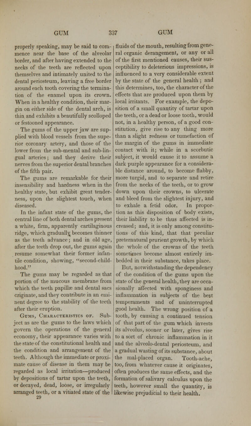 properly speaking, may be said to com- mence near the base of the alveolar border, and after having extended to the necks of the teeth are reflected upon themselves and intimately united to the dental periosteum, leaving a free border around each tooth covering the termina- tion of the enamel upon its crown. When in a healthy condition, their mar- gin on either side of the dental arch, is thin and exhibits a beautifully scolloped or festooned appearance. The gums of the upper jaw are sup- plied with blood vessels from the supe- rior coronary artery, and those of the lower from the sub-mental and sub-lin- gual arteries; and they derive their nerves from the superior dental branches of the fifth pair. The gums are remarkable for their insensibility and hardness when in the healthy state, but exhibit great tender- ness, upon the slightest touch, Avhen diseased. In the infant state of the gums, the central line of both dental arches present a white, firm, apparently cartilaginous ridge, which gradually becomes thinner as the teeth advance; and in old age, after the teeth drop out, the gums again resume somewhat their former infan- tile condition, showing, '^second-child- hood. The gums may be regarded as that portion of the mucous membrane from which the teeth papillae and dental sacs originate, and they contribute in an emi- nent degree to the stability of the teeth after their eruption. GcMS, Characteristics of. Sub- ject as are the gums to the laws which govern the operations of the general economy, their appearance varies with the state of the constitutional health and the condition and arrangement of the teeth. Although the immediate or proxi- mate cause of disease in them may be regarded as local irritation—^produced by depositions of tartar upon the teeth, or decayed, dead, loose, or irregularly arranged teeth, or a vitiated state of the 29 fluids of the mouth, resulting from gene- ral organic derangement, or any or all of the first mentioned causes, their sus- ceptibility to deleterious impressions, is influenced to a very considerable extent by the state of the general health ; and this determines, too, the character of the effects that are produced upon them by local irritants. For example, the depo- sition of a small quantity of tartar upon the teeth, or a dead or loose tooth, would not, in a healthy person, of a good con- stitution, give rise to any thing more than a slight redness or tumefaction of the margin of the gums in immediate contact with it; while in a scorbutic subject, it would cause it to assume a dark purple appearance for a considera- ble distance around, to become flabby, more turgid, and to separate and retire from the necks of the teeth, or to grow down upon their crowns, to ulcerate and bleed from the slightest injury, and to exhale a fetid odor. In propor- tion as this disposition of body exists, their liability to be thus affected is in- creased; and, it is only among constitu- tions of this kind, that that peculiar preternatural prurient growth, by which the whole of the crowns of the teeth sometimes become almost entirely im- bedded in their substance, takes place. But, notwithstanding the dependency of the condition of the gums upon the state of the general health, they are occa- sionally aff'ected with sponginess and inflammation in subjects of the best temperaments and of uninterrupted good health. The wrong position of a tooth, by causing a continued tension of that part of the gum which invests its alveolus, sooner or later, gives rise to a sort of chronic inflammation in it and the alveolo-dental periosteum, and a gradual wasting of its substance, about the mal-placed organ. Tooth-ache, too, from whatever cause it originates, often produces the same effects, and the formation of salivary calculus upon the teeth, however small the quantity, is likewise prejudicial to their health.