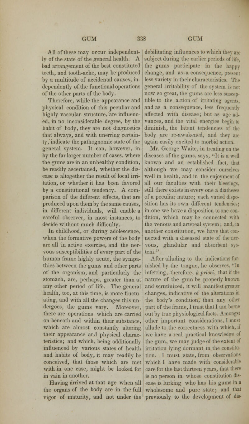 All of these may occur independent- ly of the state of the general health. A bad arrangement of the best constituted teeth, and tooth-ache, may be produced by a multitude of accidental causes, in- dependently of the functional operations of the other parts of the body. Therefore, while the appearance and physical condition of this pecuhar and highly vascular structure, are influenc- ed, in no inconsiderable degree, by the habit of body, they are not diagnostics that always, and with unerring certain- ty, indicate the pathognomic state of the general system. It can, however, in by the far larger number of cases, where the gums are in an unhealthy condition, be readily ascertained, whether the dis- ease IS altogether the result of local irri- tation, or whether it has been favored by a constitutional tendency. A com- parison of the different effects, that are produced upon them by the same causes, in different individuals, will enable a careful observer, in most instances, to decide without much difficulty. In childhood, or during adolescence, when the formative powers of the body are all in active exercise, and the ner- vous susceptibilities of every part of the human frame highly acute, the sympa- thies between the gums and other parts of the organism, and particularly the stomach, are, perhaps, greater than at any other period of hfe. The general health, too, at this time, is more fluctu- ating, and with all the changes this un- dergoes, the gums vary. Moreover, there are operations which are carried on beneath and within their substance, which are almost constantly altering their appearance ar.d physical charac- teristics; and which, being additionally influenced by various states of health and habhs of body, it may readily be conceived, that those which are met with in one case, might be looked for in vain in another. Having arrived at that age when all the organs of the body are in the full vigor of maturity, and not under the debilitating influences to which they are subject during the earlier periods of lil'e, the gums participate in the happy change, and as a consequence, present less variety in their characteristics. The general irritability of the system is not now so great, the gums are less suscep- tible to the action of irritating agents, and as a consequence, less frequently affected with disease; but as age ad- vances, and the vital energies begin to diminish, the latent tendencies of the body are re-awakened, and they are again easily excited to morbid action. Mr. George Waite, in treating on the diseases of the gums, says, It is a well known and an established fact, that although we may consider ourselves well in health, and in the enjoyment of all our faculties with their blessings, still there exists in every one a diatheses of a peculiar nature; each varied dispo- sition has its own different tendencies; in one we have a disposition to one con- dition, which may be connected with the venous and artereal system; and, in another constitution, we have that con- nected with a diseased state of the ner- vous, glandular and absorbent sys- tem. After alluding to the indications fur- nished by the tongue, he observes, In infelrring, therefore, a priori, that if the nature of the gum be properly known and scrutinized, it will manifest greater changes, indicative of the alterations in the body's condition, than any other part of the frame, I trust that I am borae out by true physiological facts. Amongst other important considerations, I must allude to the correctness with which, if Ave have a real practical knowledge of the gum, we may judge of the extent of irritation lying dormant in the constitu- tion. I must state, from observations which I have made with considerable care for the last thirteen years, that there is no person in whose constitution dis- ease is lurking who has his gums in a wholesome and pure state; and that previously to the development of dis-