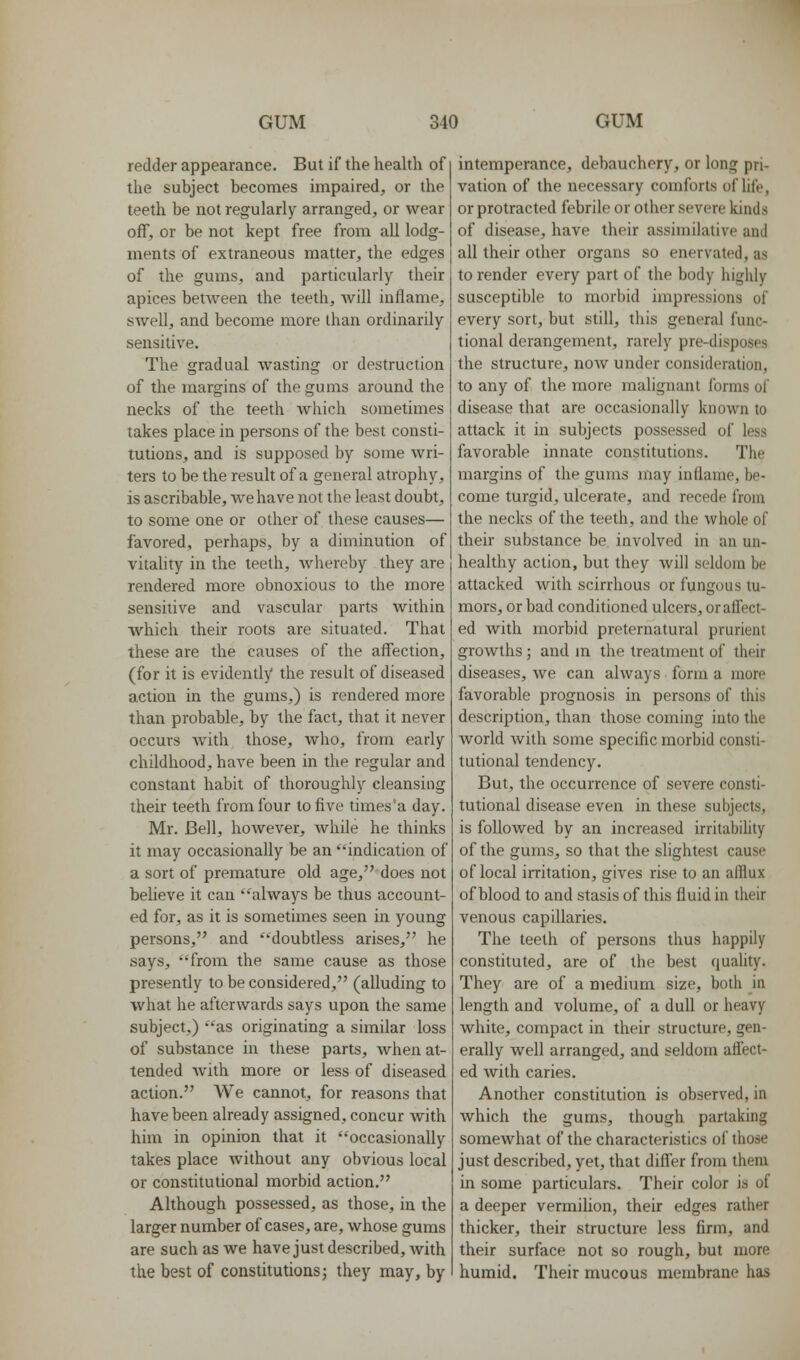 redder appearance. But if the health of the subject becomes impaired, or the teeth be not regularly arranged, or wear off, or be not kept free from all lodg- ments of extraneous matter, the edges of the gums, and particularly their apices between the teeth, will inflame, swell, and become more than ordinarily sensitive. The gradual wasting or destruction of the margins of the gums around the necks of the teeth Avhich sometimes takes place in persons of the best consti- tutions, and is supposed by some wri- ters to be the result of a general atrophy, is ascribable, we have not the least doubt, to some one or other of these causes— favored, perhaps, by a diminution of vitality in the teeth, whereby they are rendered more obnoxious to the more sensitive and vascular parts within which their roots are situated. That these are the causes of the affection, (for it is evidently the result of diseased action in the gums,) is rendered more than probable, by the fact, that it never occurs with those, who, from early childhood, have been in the regular and constant habit of thoroughly cleansing their teeth from four to five times'a day. Mr. Bell, however, while he thinks it may occasionally be an indication of a sort of premature old age, does not believe it can always be thus account- ed for, as it is sometimes seen in young persons, and '^'doubtless arises, he says, from the same cause as those presently to be considered, (alluding to what he afterwards says upon the same subject,) as originating a similar loss of substance in these parts, when at- tended Avith more or less of diseased action. We cannot, for reasons that have been already assigned, concur with him in opinion that it occasionally takes place without any obvious local or constitutional morbid action. Although possessed, as those, in the larger number of cases, are, whose gums are such as we have just described, with the best of constitutions j they may, by intemperance, debauchery, or long pri- vation of the necessary comforts of life, or protracted febrile or other severe kinds of disease, have their assimilative and all their other organs so enervated, as to render every part of the body highly susceptible to morbid impressions of every sort, but still, this general func- tional derangement, rarely pre-disposes the structure, now under consideration, to any of the more malignant forms of disease that are occasionally known to attack it in subjects possessed of less favorable innate constitutions. The margins of the gums uiay inflame, be- come turgid, ulcerate, and recede from the necks of the teeth, and the whole of their substance be involved in an un- healthy action, but they will seldom be attacked with scirrhous or fungous tu- mors, or bad conditioned ulcers, or affect- ed with morbid preternatural prurient growths; and m the treatment of their diseases, we can always form a more favorable prognosis in persons of this description, than those coming into the world with some specific morbid consti- tutional tendency. But, the occurrence of severe consti- tutional disease even in these subjects, is followed by an increased irritabihty of the gums, so that the slightest cause of local irritation, gives rise to an afflux of blood to and stasis of this fluid in their venous capillaries. The teeth of persons thus happily constituted, are of the best quality. They are of a medium size, both in length and volume, of a dull or heavy white, compact in their structure, gen- erally well arranged, and seldom affect- ed with caries. Another constitution is observed, in which the gums, though partaking somewhat of the characteristics of those just described, yet, that differ from them in some particulars. Their color is of a deeper vermiUon, their edges rather thicker, their structure less firm, and their surface not so rough, but more humid. Their mucous membrane has