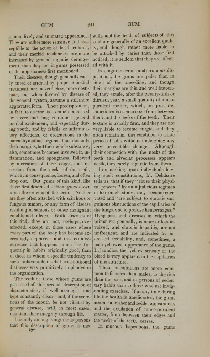 a more lively and animated appearance. They are rather more sensitive and sus- ceptible to the action of local irritants, and their morbid tendencies are more increased by general organic derange- ment, than they are in gums possessed of the appearances first mentioned. Their diseases, though generally easi- ly cured or arrested by proper remedial treatment, are, nevertheless, more obsti- nate, and when favored by disease of j the general system, assume a still more aggravated form. Their predisposition, in fact, to disease, is so much increased I by severe and long continued general j morbid excitement, and especially dur- I ing youth, and by febrile or inflamma- tory affections, or obstructions in the parenchymatous organs, that not only their margins, but their whole substance, also, sometimes becomes involved in in- flammation, and sponginess, foUowed by ulceration of their edges, and re- cession from the necks of the teeth, which, in consequence, loosen, and often drop out. But gums of this kind, like those first described, seldom grow down upon the crowns of the teeth. Neither are they often attacked with scirrhous or fungous tumors, or any form of disease resulting in sanious or other malignant conditioned ulcers. With diseases of this kind, they are not, perhaps, ever affected, except in those cases where every part of the body has become ex- ceedingly depraved; and this is an oc- currence that happens mucli less fre- quently in habits originafly good, than in those in whom a specific tendency to such unfavorable morbid constitutional diatheses was primitively implanted in the organization. The teeth of those whose gums are possessed of this second description of characteristics, if well arranged, and kept constantly clean—and, if the secre- tions of the mouth be not vitiated by general disease, will, in most cases, maintain their integrity through life. It is only among sanguinous persons that this description of gums is met 29* with, and the teeth of subjects of this kind are generally of an excellent quali- ty, and though rather more liable to be attacked by caries than those first noticed, it is seldom that they are affect- ed with it. In sanguino-serous and strumous dis- positions, the gums are paler than in either of the preceding, and though their margins are thin and well festoon- ed, they exude, after the twenty-fifth or thirtieth year, a small quantity of muco- purulent matter, which, on pressure, sometimes is seen to ooze from between them and the necks of the teeth. Their texture is usually firm, and they are not very liable to become turgid, and they often remain in this condition to a late period of life, without undergoing any very perceptible change. Although their connection with the necks of the teeth and alveolar processes appears weak, they rarely separate from them. In remarking upon individuals hav- ing such constitutions, M. Delabarre tells us, that if they abuse their physi- cal powers, by an injudicious regimen or too much study, they become ener- vated and are subject to chronic san- guinous obstructions of the capillaries of the lungs, and to profuse hemorrhages. Dyspepsia and diseases in which the primse viae generally, is more or less in- volved, and chronic hepatitis, are not unfrequent, and are indicated by in- creased irritability, and, sometimes, a pale yellowish appearance of the gums. In jaundice, the yellow serosity of the blood is very apparent in the capillaries of this structure. These constitutions are more com- mon to females than males, to the rich than the poor, and to persons of seden- tary habits than to those who use invig- orating exercises. If at any time during life the health is ameliorated, the gums assume a fresher and redder appearance, and the exudation of muco-purulent matter, from between their edges and the necks of the teeth, ceases. In mucous dispositions, the gums