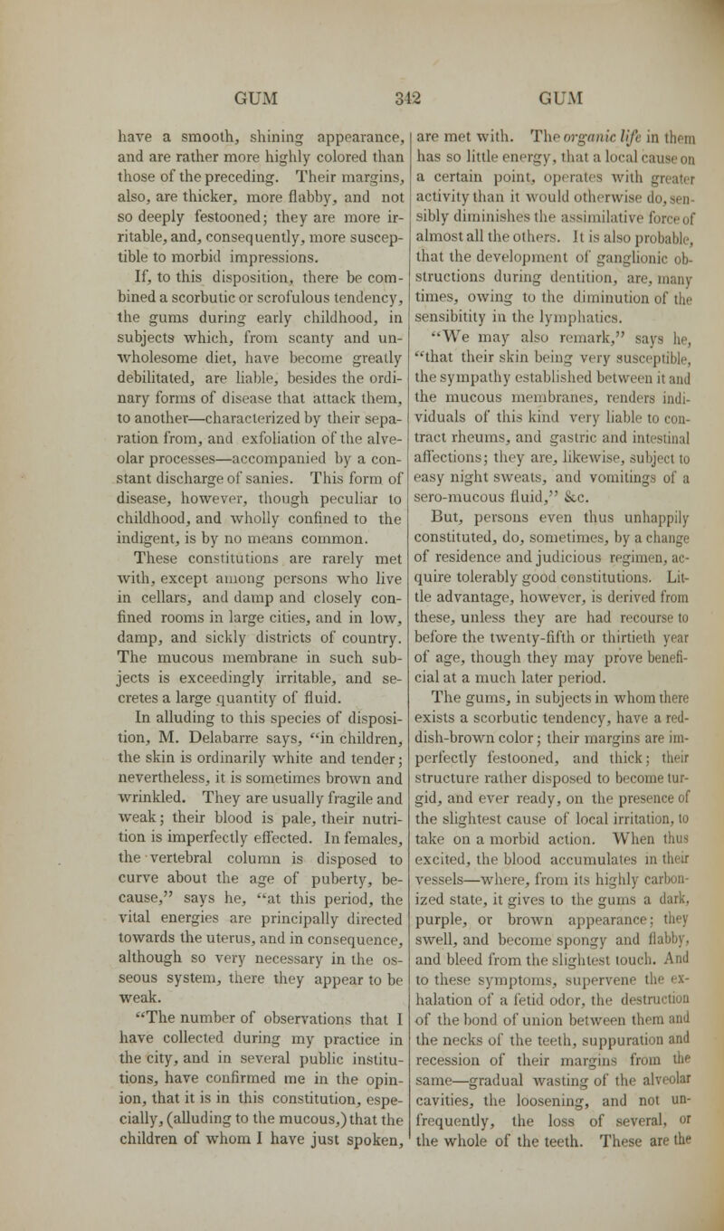 have a smooth, shining appearance, and are rather more highly colored than those of the preceding. Their margins, also, are thicker, more flabby, and not so deeply festooned; they are more ir- ritable, and, consequently, more suscep- tible to morbid impressions. If, to this disposition, there be com- bined a scorbutic or scrofulous tendency, the gums during early childhood, in subjects which, from scanty and un- wholesome diet, have become greatly debihtaled, are liable, besides the ordi- nary forms of disease that attack them, to another—characterized by their sepa- ration from, and exfoliation of the alve- olar processes—accompanied by a con- stant discharge of sanies. This form of disease, however, though peculiar to childhood, and wholly confined to the indigent, is by no means common. These constitutions are rarely met with, except among persons who live in cellars, and damp and closely con- fined rooms in large cities, and in low, damp, and sickly districts of country. The mucous membrane in such sub- jects is exceedingly irritable, and se- cretes a large quantity of fluid. In alluding to this species of disposi- tion, M. Delabarre says, in children, the skin is ordinarily white and tender; nevertheless, it is sometimes brown and wrinkled. They are usually fragile and weak; their blood is pale, their nutri- tion is imperfectly effected. In females, the vertebral column is disposed to curve about the age of puberty, be- cause, says he, at this period, the vital energies are principally directed towards the uterus, and in consequence, although so very necessary in the os- seous system, there ihey appear to be weak. The number of observations that I have collected during my practice in the city, and in several public institu- tions, have confirmed me in the opin- ion, that it is in this constitution, espe- cially, (alluding to the mucous,) that the children of whom I have just spoken. are met with. The organic life in them has so little energy, that a local cause on a certain point, operates with greater activity than it would otherwise do, sen- sibly diminishes the assimilative force of almost all the others. It is also probable, that the development of ganglionic ob- structions during dentition, are, many times, owing to the diminution of the sensibitily in the lymphatics. We may also remark, says he, that their skin being very susceptible, the sympathy established between it and the mucous membranes, renders indi- viduals of this kind very liable to con- tract rheums, and gastric and intestinal aff'ections; they are, hkewise, subject to easy night sweats, and vomitings of a sero-mucous fluid, &,c. But, persons even thus unhappily constituted, do, sometimes, by a change of residence and judicious regimen, ac- quire tolerably good constitutions. Lit- tle advantage, however, is derived from these, unless they are had recourse to before the twenty-fifth or thirtieth year of age, though they may prove benefi- cial at a much later period. The gums, in subjects in whom there exists a scorbutic tendency, have a red- dish-brown color; their margins are im- perfectly festooned, and thick; their structure rather disposed to become tur- gid, and ever ready, on the presence of the slightest cause of local irritation, to take on a morbid action. When thus excited, the blood accumulates in their vessels—where, from its highly carbon- ized state, it gives to the gums a dark, purple, or broAvn appearance; they swell, and become spongy and flabby, and bleed from the slightest touch. And to these symptoms, supervene the ex- halation of a fetid odor, the destmction of the bond of union between them and the necks of the teeth, suppuration and recession of their margins from the same—gradual wasting of the alveolar cavities, the loosening, and not un- frequently, the loss of several, or the whole of the teeth. These are the