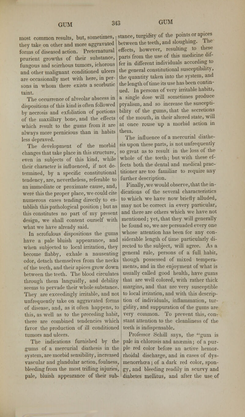 most common results, but, sometimes, they take on other and more aggravated forms of diseased action. Preternatural prurient growths of their substance, fungous and scirrhous tumors, ichorous and other malignant conditioned ulcers are occasionally met with here, in per- sons in whom there exists a scorbutic taint. The occurrence of alveolar abscess in dispositions of this kind is often followed by necrosis and exfoliation of portions of the maxillary bone, and the effects which result to the gums from it are ahvays more pernicious than in habits less depraved. The development of the morbid changes that take place in this structure, even in subjects of this kind, while their character is influenced, if not de- termined, by a specific constitutional tendency, are, nevertheless, referable to an immediate or proximate cause, and, were this the proper place, we could cite numerous cases tending directly to es- tablish this pathological position; but as this constitutes no part of my present design, we shall content ourself with what we have already said. In scrofulous dispositions the gums have a pale bluish appearance, and when subjected to local irritation, they become flabby, exhale a nauseating odor, detach themselves from the necks of the teeth, and their apices grow down between the teeth. The blood circulates through them languidly, and debility seems to pervade their whole substance. They are exceedingly irritable, and not unfrequently take on aggravated forms of disease, and, as it often happens, to this, as well as to the preceding habit, there are combined tendencies which favor the production of ill conditioned tumors and ulcers. The indications furnished by the gums of a mercurial diathesis in the system, are morbid sensibility, increased vascular and glandular action, foulness, bleeding from the most trifling injuries, pale, bluish appearance of their sub- stance, turgidity of the points or apices between the teeth, and sloughing. The effects, however, resulting to these parts from the use of this medicine dif- fer in different individuals according to the general constitutional susceptibihty, the quantity taken into the system, and the length of time its use has been contm- ued. In persons of very irritable habits, a single dose will sometimes produce ptyahsm, and so increase the suscepti- bility of the gums, that the secretions of the mouth, in their altered state, will at once rouse up a morbid action in them. The influence of a mercurial diathe- sis upon these parts, is not unfrequently so great as to result in the loss of the whole of the teeth; but with these ef- fects both the dental and medical prac- titioner are too familiar to require any further description. Finally, we would observe, that the in- dications of the several characteristics to which we have now briefly alluded, may not be correct in every particular, and there are others which we have not mentioned; yet, that they will generally be found so, Ave are persuaded every one whose attention has been for any con- siderable length of time particularly di- rected to the subject, will agree. As a general rule, persons of a full habit, though possessed of mixed tempera- ments, and in the enjoyment of what is usually called good health, have gums that are well colored, with rather thick margins, and that are very susceptible to local irritation, and with this descrip- tion of individuals, inflammation, tur- gidity, and suppuration of the gums are very common. To prevent this, con- stant attention to the cleanliness of the teeth is indispensable. Professor SchiU says, the gum is pale in chlorosis and anaemia; of a pur- ple red color before an active hemor- rhoidal discharge, and in cases of dys- menorrhoea; of a dark red color, spon- gy, and bleeding readily in scurvy and diabetes mellitus, and after the use. of