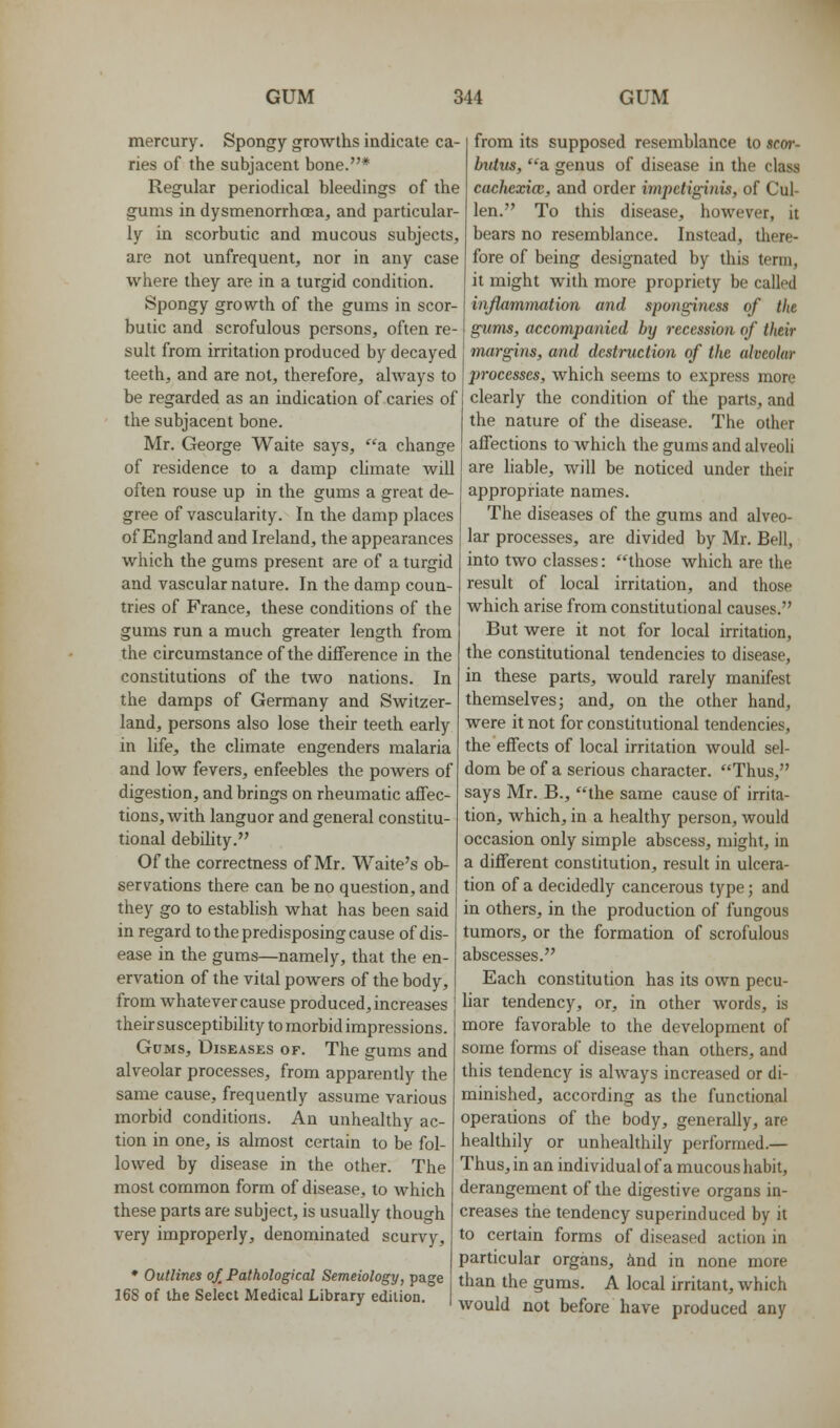 mercury. Spongy growths indicate ca- ries of the subjacent bone.* Regular periodical bleedings of the gums in dysmenorrhcEa, and particular- ly in scorbutic and mucous subjects, are not unfrequent, nor in any case where they are in a turgid condition. Spongy growth of the gums in scor- butic and scrofulous persons, often re- sult from irritation produced by decayed teeth, and are not, therefore, ahvays to he regarded as an indication of caries of the subjacent bone. Mr. George Waite says, a change of residence to a damp chmate will often rouse up in the gums a great de- gree of vascularity. In the damp places of England and Ireland, the appearances which the gums present are of a turgid and vascular nature. In the damp coun- tries of France, these conditions of the gums run a much greater length from the circumstance of the difference in the constitutions of the two nations. In the damps of Germany and Switzer- land, persons also lose their teeth early in life, the climate engenders malaria and low fevers, enfeebles the powers of digestion, and brings on rheumatic affec- tions, with languor and general constitu- tional debility. Of the correctness of Mr. Waite's ob- servations there can be no question, and they go to establish what has been said in regard to the predisposing cause of dis- ease in the gums—namely, that the en- ervation of the vital powers of the body, from whatever cause produced, increases their susceptibility to morbidimpressions. Gums, Diseases of. The gums and alveolar processes, from apparently the same cause, frequently assume various morbid conditions. An unhealthy ac- tion in one, is almost certain to be fol- lowed by disease in the other. The most common form of disease, to which these parts are subject, is usually though very improperly, denominated scurvy, » Outlines oX Pathological Semeiology, page 168 of the Select Medical Library edilion. from its supposed resemblance to scor- butus, a genus of disease in the class cachexice, and order impdiginis, of Cul- len. To this disease, however, it bears no resemblance. Instead, there- fore of being designated by this term, it might with more propriety be called inJUimmation and spongincss of the g^ums, accompanied by recession of their margins, and dcstniction of the alveolur processes, which seems to express more clearly the condition of the parts, and the nature of the disease. The other affections to which the gums and alveoli are liable, will be noticed under their appropriate names. The diseases of the gums and alveo- lar processes, are divided by Mr. Bell, into two classes: those which are the result of local irritation, and those which arise from constitutional causes. But were it not for local irritation, the constitutional tendencies to disease, in these parts, would rarely manifest themselves; and, on the other hand, were it not for constitutional tendencies, the effects of local irritation would sel- dom be of a serious character. Thus, says Mr. B., the same cause of irrita- tion, which, in a healthy person, would occasion only simple abscess, might, in a different constitution, result in ulcera- tion of a decidedly cancerous type; and in others, in the production of fungous tumors, or the formation of scrofulous abscesses. Each constitution has its own pecu- Har tendency, or, in other words, is more favorable to the development of some forms of disease than others, and this tendency is always increased or di- minished, according as the functional operations of the body, generally, are healthily or unhealthily performed.— Thus, in an individual of a mucous habit, derangement of the digestive organs in- creases the tendency superinduced by it to certain forms of diseased action in particular organs, ind in none more than the gums. A local irritant, which would not before have produced any