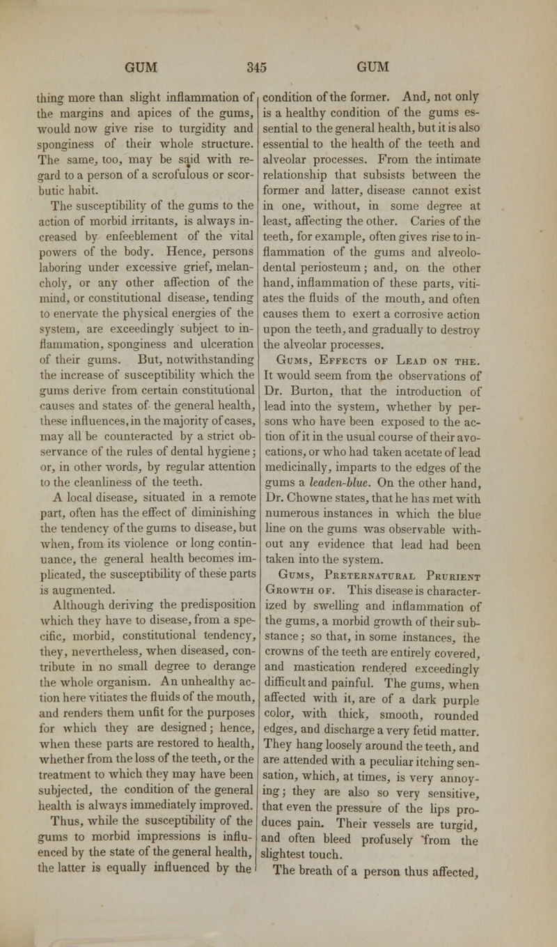 thing more than slight inflammation of the margins and apices of the gums, would now give rise to turgidity and sponginess of their whole structure. The same, too, may be said with re- gard to a person of a scrofulous or scor- butic habit. The susceptibility of the gums to the action of morbid irritants, is always in- creased by enfeeblement of the vital powers of the body. Hence, persons laboring under excessive grief, melan- choly, or any other affection of the mind, or constitutional disease, tending to enervate the physical energies of the system, are exceedingly subject to in- flammation, sponginess and ulceration of their gums. But, notwithstanding the increase of susceptibility which the gums derive from certain constitutional causes and states of the general health, these influences, in the majority of cases, may all be counteracted by a strict ob- servance of the rules of dental hygiene; or, in other words, by regular attention to the cleanliness of the teeth. A local disease, situated in a remote part, often has the efiect of diminishing the tendency of the gums to disease, but when, from its violence or long contin- uance, the general health becomes im- pUcated, the susceptibility of these parts is augmented. Although deriving the predisposition which they have to disease, from a spe- cific, morbid, constitutional tendency, they, nevertheless, when diseased, con- tribute in no small degree to derange the whole organism. An unhealthy ac- tion here vitiates the fluids of the mouth, and renders them unfit for the purposes for which they are designed; hence, when these parts are restored to health, whether from the loss of the teeth, or the treatment to which they may have been subjected, the condition of the general health is always immediately improved. Thus, while the susceptibility of the gums to morbid impressions is influ- enced by the state of the general health, the latter is equally influenced by the condition of the former. And, not only is a healthy condition of the gums es- sential to the general health, but it is also essential to the health of the teeth and alveolar processes. From the intimate relationship that subsists between the former and latter, disease cannot exist in one, without, in some degree at least, afi'ecting the other. Caries of the teeth, for example, often gives rise to in- flammation of the gums and alveolo- dental periosteum; and, on the other hand, inflammation of these parts, viti- ates the fluids of the mouth, and often causes them to exert a corrosive action upon the teeth, and gradually to destroy the alveolar processes. Gums, Effects of Lead on the. It would seem from the observations of Dr. Burton, that the introduction of lead into the system, Avhether by per- sons who have been exposed to the ac- tion of it in the usual course of their avo- cations, or who had taken acetate of lead medicinally, imparts to the edges of the gums a leaden-blue. On the other hand. Dr. Chowne states, that he has met with numerous instances in which the blue line on the gums was observable with- out any evidence that lead had been taken into the system. Gttms, Preternatural Prurient Growth of. This disease is character- ized by sweUing and inflammation of the gums, a morbid growth of their sub- stance ; so that, in some instances, the crowns of the teeth are entirely covered, and mastication rendered exceedingly difficult and painful. The gums, when aff'ected with it, are of a dark purple color, with thick, smooth, rounded edges, and discharge a very fetid matter. They hang loosely around the teeth, and are attended with a peculiar itching sen- sation, which, at times, is very annoy- ing; they are also so very sensitive, that even the pressure of the lips pro- duces pain. Their vessels are turgid, and often bleed profusely from the slightest touch. The breath of a person thus affected.