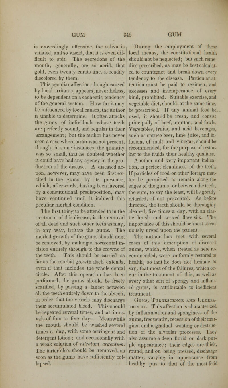 is exceedingly offensive, the saliva is vitiated, and so viscid, that it is even dif- ficult to spit. The secretions of the mouth, generally, are so acrid, that gold, even twenty carats fine, is readily discolored by them. This peculiar affection, though caused by local irritants, appears, nevertheless, to be dependent on a cachectic tendency of the general system. How far it may be influenced by local causes, the author is unable to determine. It often attacks the gums of individuals whose teeth are perfectly sound, and regular in their arrangement; but the author has never seen a case where tartar was not present, though, in some instances, the quantity was so small, that he doubted Avhether it could have had any agency in the pro- duction of the disease. A diseased ac- tion, however, may have been first ex- cited in the gums, by its presence, which, afterwards, having been favored by a constitutional predisposition, may have continued until it induced this pecuUar morbid condition. The first thing to be attended to in the treatment of this disease, is the removal of all dead and such other teeth as may, in any way, irritate the gums. The morbid growth of the gums should next be removed, by making a horizontal in- cision entirely through to the crowns of the teeth. This should be carried as far as the morbid growth itself extends, even if that includes the whole dental circle. After this operation has been performed, the gums should be freely scarified, by passing a lancet between all the teeth entirely down to the alveoli, in order that the vessels may discharge their accumulated blood. This should be repeated several times, and at inter- vals of four or five days. Meanwhile the mouth should be Avashed several times a day, with some astringent and detergent lotion; and occasionally with a weak solution of nitratiim argentum. The tartar also, should be removed, as soon as the gums have sufficiently col- lapsed. During the employment of these local means, the constitutional health should not be neglected; but such reme- dies prescribed, as may be best calculat- ed to counteract and break down every tendency to the disease. Particular at- tention must be paid to regimen, and excesses and intemperance of every kind, prohibited. Suitable exercise, and vegetable diet, should, at the same time, be prescribed. If any animal food be. used, it should be fresh, and consist principally of beef, mutton, and foAvls, Vegetables, fruits, and acid beverages, such as spruce beer, hme juice, and in- fusions of malt and vinegar, should be recommended, for the purpose of restor- ing to the fluids their healthy qualities. Another and very important indica- tion, is perfect cleanhness of the teeth. If particles of food or other foreign mat- ter be permitted to remain along the edges of the gums, or between the teeth, the cure, to say the least, will be greatly retarded, if not prevented. As before directed, the teeth should be thoroughly cleaned, five times a day, with an elas- tic brush and waxed floss silk. The importance of this should be most stren- uously urged upon the patient. The author has met with several cases of this description of diseased gums, which, when treated as here re- commended, were uniformly restored to health; so that he does not hesitate to say, that most of the failures, which oc- cur in the treatment of this, as weU as every other sort of spongy and inflam- ed gums, is attributable to inefficient treatment. Gums, Turgescence and Ulcera- tion OF. This affection is characterized by inflammation and sponginess of the gums, frequently, recession of their mar- gins, and a gradual wasting or destruc- tion of the alveolar processes. They also assume a deep florid or dark pur- ple appearance; their edges are thick, round, and on being pressed, discharge matter, varying in appearance from healthy pus to that of the most fetid