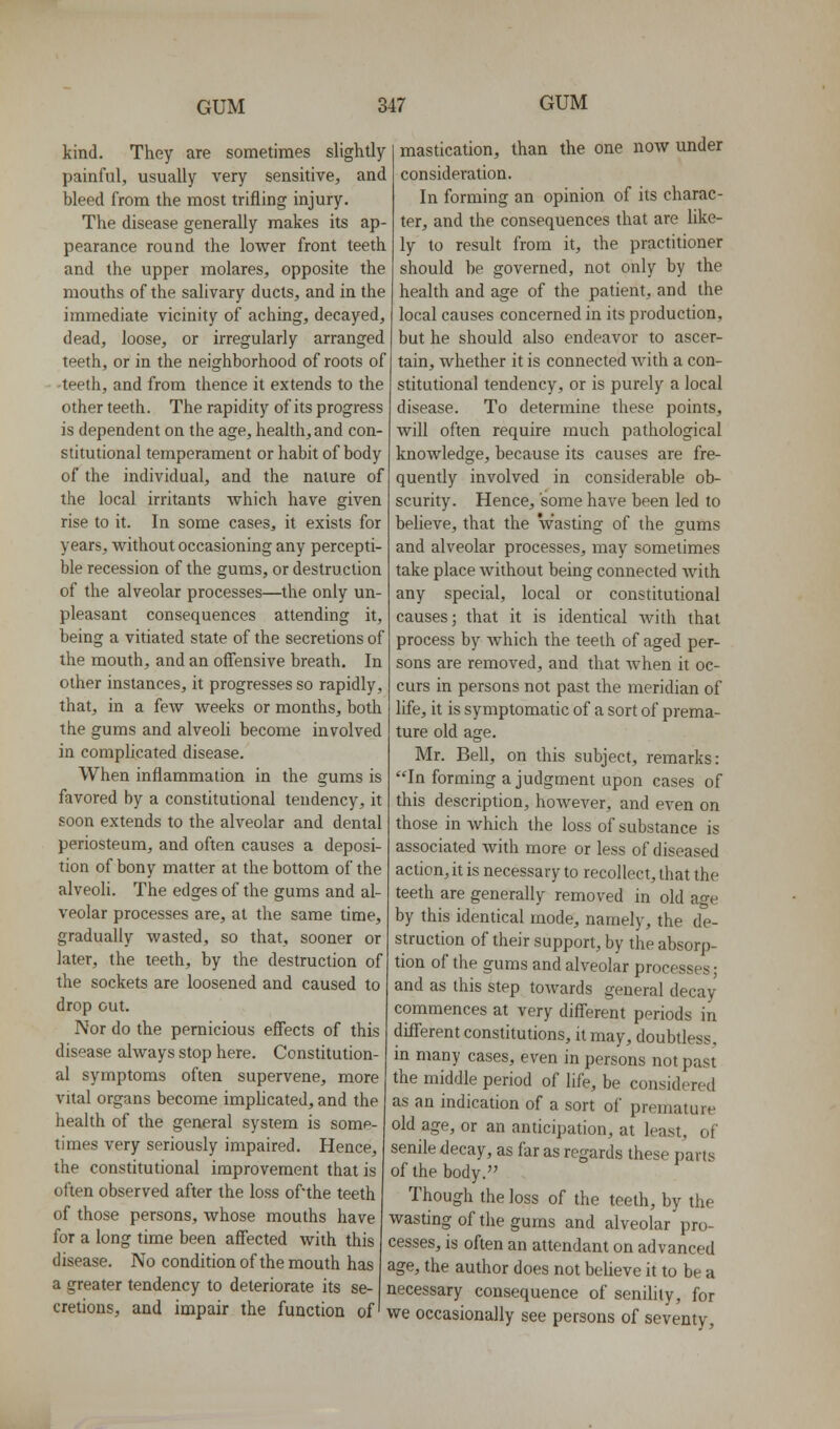 kind. They are sometimes slightly painful, usually very sensitive, and bleed from the most trifling injury. The disease generally makes its ap- pearance round the lower front teeth and the upper molares, opposite the mouths of the salivary ducts, and in the immediate vicinity of aching, decayed, dead, loose, or irregularly arranged teeth, or in the neighborhood of roots of -teeth, and from thence it extends to the other teeth. The rapidity of its progress is dependent on the age, health, and con- stitutional temperament or habit of body of the individual, and the nature of the local irritants Avhich have given rise to it. In some cases, it exists for years, without occasioning any percepti- ble recession of the gums, or destruction of the alveolar processes—the only un- pleasant consequences attending it, being a vitiated state of the secretions of the mouth, and an offensive breath. In other instances, it progresses so rapidly, that, in a few weeks or months, both the gums and alveoli become involved in coraphcated disease. When inflammation in the gums is favored by a constitutional tendency, it soon extends to the alveolar and dental periosteum, and often causes a deposi- tion of bony matter at the bottom of the alveoli. The edges of the gums and al- veolar processes are, at the same time, gradually wasted, so that, sooner or later, the teeth, by the destruction of the sockets are loosened and caused to drop out. Nor do the pernicious effects of this disease always stop here. Constitution- al symptoms often supervene, more vital organs become implicated, and the health of the general system is some- times very seriously impaired. Hence, the constitutional improvement that is often observed after the loss of'the teeth of those persons, whose mouths have for a long time been affected with this disease. No condition of the mouth has a greater tendency to deteriorate its se- mastication, than the one now under consideration. In forming an opinion of its charac- ter, and the consequences that are like- ly to result from it, the practitioner should be governed, not only by the health and age of the patient, and the local causes concerned in its production, but he should also endeavor to ascer- tain, whether it is connected with a con- stitutional tendency, or is purely a local disease. To determine these points, will often require much pathological knowledge, because its causes are fre- quently involved in considerable ob- scurity. Hence, some have been led to believe, that the wasting of the gums and alveolar processes^ may sometimes take place without being connected with any special, local or constitutional causes; that it is identical with that process by Avhich the teeth of aged per- sons are removed, and that Avhen it oc- curs in persons not past the meridian of life, it is symptomatic of a sort of prema- ture old age. Mr. Bell, on this subject, remarks: In forming a judgment upon cases of this description, however, and even on those in which the loss of substance is associated with more or less of diseased action, it is necessary to recollect, that the teeth are generally removed in old age by this identical mode, namely, the de- struction of their support, by the absorp- tion of the gums and alveolar processes; and as this step toAvards general decay commences at very different periods in different constitutions, it may, doubtless, m many cases, even in persons not past the middle period of life, be considered as an indication of a sort of premature old age, or an anticipation, at least, of senile decay, as far as regards these parts of the body. Though the loss of the teeth, by the wasting of the gums and alveolar pro- cesses, is often an attendant on advanced age, the author does not believe it to be a necessary consequence of seniHty, for cretions, and impair the function of' we occasionally see persons of seventy.