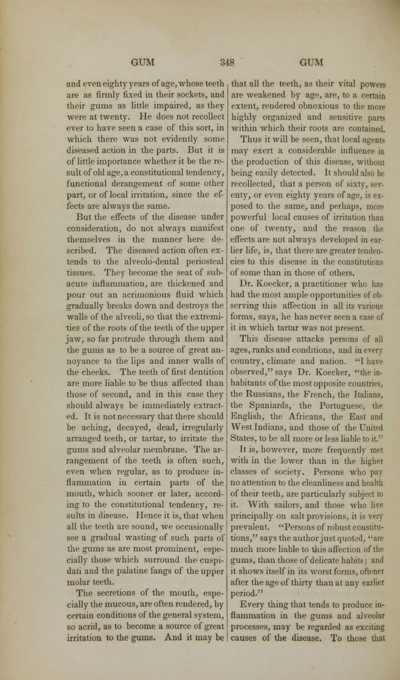 and even eighty years of age, whose teeth are as firmly fixed in their sockets, and their gums as httle impaired, as they were at twenty. He does not recollect ever to have seen a case of this sort, in which there was not evidently some diseased action in the parts. But it is of little importance whether it be the re- sult of old age, a constitutional tendency, functional derangement of some other part, or of local irritation, since the ef- fects are always the same. But the effects of the disease under consideration, do not always manifest themselves in the manner here de- scribed. The diseased action often ex- tends to the alveolo-dental periosteal tissues. They become the seat of sub- acute inflammation, are thickened and pour out an acrimonious fluid which gradually breaks down and destroys the walls of the alveoh, so that the extremi- ties of the roots of the teeth of the upper jaw, so far protrude through them and the gums as to be a source of great an- noyance to the lips and inner walls of the cheeks. The teeth of first dentition are more liable to be thus affected than those of second, and in this case they should always be immediately extract- ed. It is not necessary that there should be aching, decayed, dead, irregularly arranged teeth, or tartar, to irritate the gums and alveolar membrane. The ar- rangement of the teeth is often such, even when regular, as to produce in- flammation in certain parts of the mouth, which sooner or later, accord- ing to the constitutional tendency, re- sults in disease. Hence it is, that when all the teeth are sound, we occasionally see a gradual wasting of such parts of the gums as are most prominent, espe- cially those which surround the cuspi- dati and the palatine fangs of the upper molar teeth. The secretions of the mouth, espe- cially the mucous, are often rendered, by certain conditions of the general system, so acrid, as to become a source of great irritation to the gums. And it may be that all the teeth, as their vital powers are Aveakened by age, are, to a certain extent, rendered obnoxious to the more highly organized and sensitive parts within which their roots are contained. Thus it will be seen, that local agents may exert a considerable influence in the production of this disease, without being easily detected. It should also he recollected, that a person of sixty, sev- enty, or even eighty years of age, is ex- posed to the same, and perhaps, more powerful local causes of irritation than one of twenty, and the reason the effects are not always developed in ear- lier life, is, that there are greater tenden- cies to this disease in the constitutions of some than in those of others. Dr. Koecker, a practitioner who has had the most ample opportunities of ob- serving this affection in all its various forms, says, he has never seen a case of it in which tartar was not present. This disease attacks persons of all ages, ranks and conditions, and in every country, cUmate and nation. I have observed, says Dr. Koecker, the in- habitants of the most opposite countries, the Russians, the French, the Italians, the Spaniards, the Portuguese, the Enghsh, the Africans, the East and West Indians, and those of the United States, to be all more or less hable to it. It is, however, more frequently met with in the lower than in the higher classes of society. Persons who pay no attention to the cleanliness and health of their teeth, are particularly subject to it. With sailors, and those who live principally on salt provisions, it is very prevalent. Persons of robust constitu- tions, says the author just quoted, are much more liable to tlris affection of the gums, than those of delicate habits; and it shows itself in its worst forms, oftener after the age of thirty than at any earlier period. Every thing that tends to produce in- flammation in the gums and alveolar processes, may be regarded as exciting causes of the disease. To those that