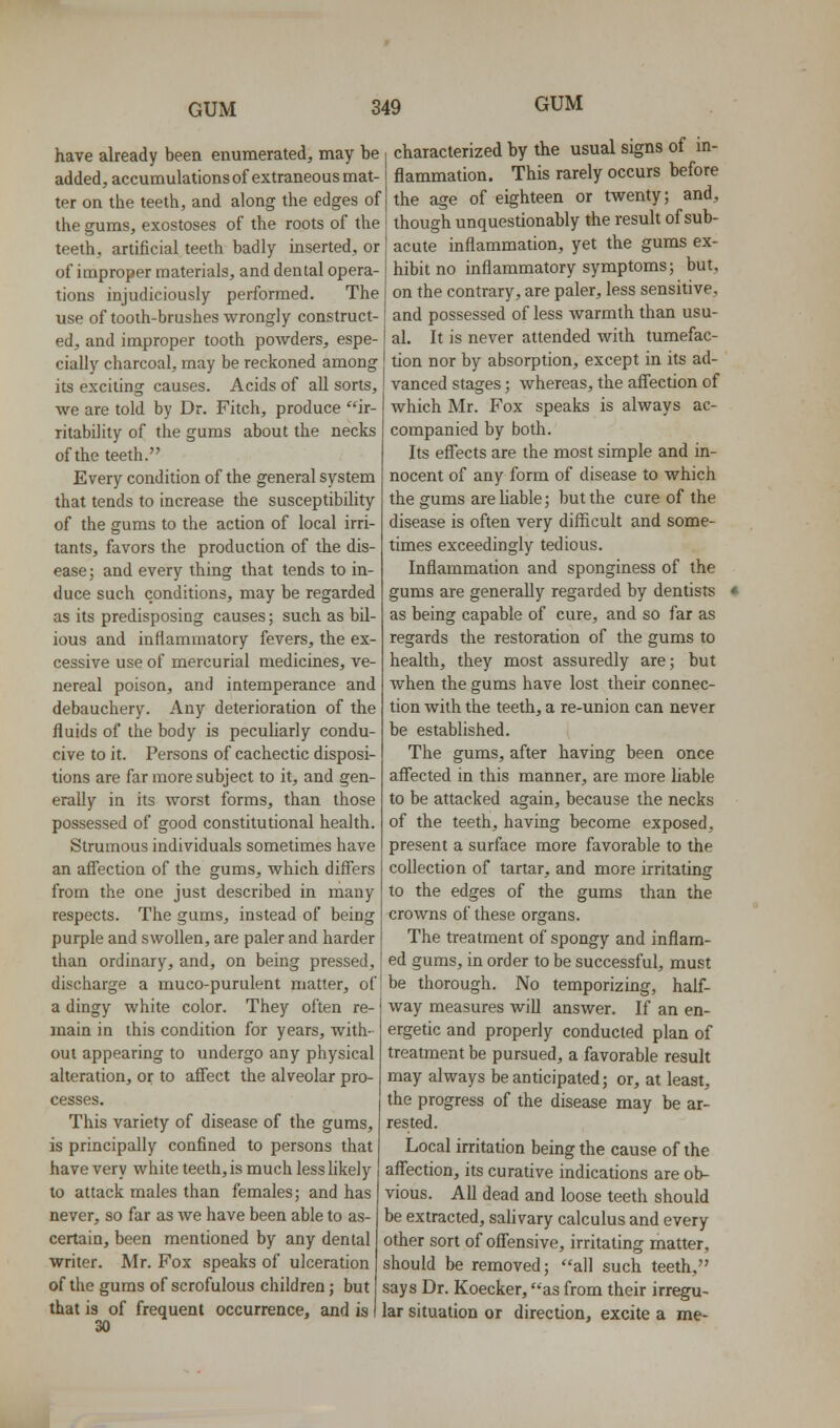 have already been enumerated, may be , characterized by the usual signs of m- added, accumulationsof extraneous mat ter on the teeth, and along the edges of the gums, exostoses of the roots of the teeth, artificial teeth badly inserted, or of improper materials, and dental opera- tions injudiciously performed. The use of tooih-brushes wrongly construct- ed, and improper tooth powders, espe- cially charcoal, may be reckoned among its exciting causes. Acids of aU sorts, we are told by Dr. Fitch, produce ir- ritability of the gums about the necks of the teeth. Every condition of the general system that tends to increase the susceptibihty of the gums to the action of local irri- tants, favors the production of the dis- ease ; and every thing that tends to in- duce such conditions, may be regarded as its predisposing causes; such as bil- ious and inflammatory fevers, the ex- cessive use of mercurial medicines, ve- nereal poison, and intemperance and debauchery. Any deterioration of the fluids of the body is pecuharly condu- cive to it. Persons of cachectic disposi- tions are far more subject to it, and gen- erally in its worst forms, than those possessed of good constitutional health. Strumous individuals sometimes have an affection of the gums, which differs from the one just described in many respects. The gums, instead of being purple and swollen, are paler and harder than ordinary, and, on being pressed. flammation. This rarely occurs before the age of eighteen or twenty; and, though unquestionably the result of sub- acute inflammation, yet the gums ex- hibit no inflammatory symptoms; but, on the contrary, are paler, less sensitive, and possessed of less warmth than usu- al. It is never attended with tumefac- tion nor by absorption, except in its ad- vanced stages; whereas, the affection of which Mr. Fox speaks is always ac- companied by both. Its effects are the most simple and in- nocent of any form of disease to which the gums are hable; but the cure of the disease is often very difficult and some- times exceedingly tedious. Inflammation and sponginess of the gums are generally regarded by dentists as being capable of cure, and so far as regards the restoration of the gums to health, they most assuredly are; but when the gums have lost their connec- tion with the teeth, a re-union can never be established. The gums, after having been once affected in this manner, are more liable to be attacked again, because the necks of the teeth, having become exposed, present a surface more favorable to the collection of tartar, and more irritating to the edges of the gums than the crowns of these organs. The treatment of spongy and inflam- ed gums, in order to be successful, must discharge a muco-purulent matter, of I be thorough. No temporizing, half- a dingy white color. They often re- main in this condition for years, with- out appearing to undergo any physical alteration, or to aflect the alveolar pro- cesses. This variety of disease of the gums, is principally confined to persons that have very white teelh,is much less likely to attack males than females; and has never, so far as we have been able to as- certain, been mentioned by any dental writer. Mr. Fox speaks of ulceration of the gums of scrofulous children; but that is of frequent occurrence, and is 30 way measures will answer. If an en- ergetic and properly conducted plan of treatment be pursued, a favorable result may always be anticipated; or, at least, the progress of the disease may be ar- rested. Local irritation being the cause of the affection, its curative indications are ob- vious. All dead and loose teeth should be extracted, sahvary calculus and every other sort of offensive, irritating matter, should be removed; all such teeth, says Dr. Koecker, as from their irregu- lar situation or direction, excite a me-