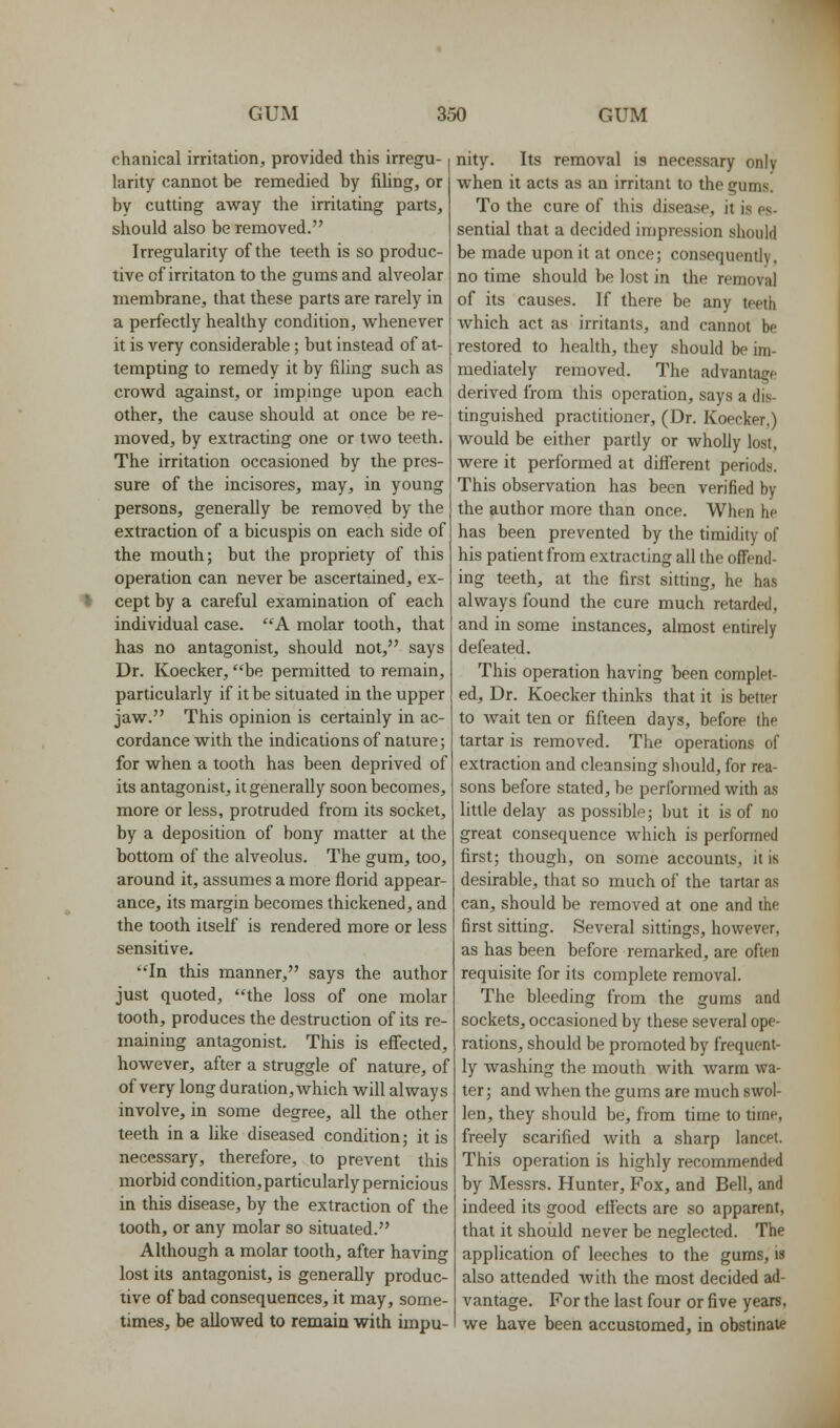 chanical irritation, provided this irregu- larity cannot be remedied by filing, or by cutting away the irritating parts, should also be removed. Irregularity of the teeth is so produc- tive of irritaton to the gums and alveolar membrane, that these parts are rarely in a perfectly healthy condition, Avhenever it is very considerable; but instead of at- tempting to remedy it by filing such as crowd against, or impinge upon each other, the cause should at once be re- moved, by extracting one or two teeth. The irritation occasioned by the pres- sure of the incisores, may, in young persons, generally be removed by the extraction of a bicuspis on each side of the mouth; but the propriety of this operation can never be ascertained, ex- * cept by a careful examination of each individual case. A molar tooth, that has no antagonist, should not, says Dr. Koecker, be permitted to remain, particularly if it be situated in the upper jaw. This opinion is certainly in ac- cordance with the indications of nature; for when a tooth has been deprived of its antagonist, it generally soon becomes, more or less, protruded from its socket, by a deposition of bony matter at the bottom of the alveolus. The gum, too, around it, assumes a more florid appear- ance, its margin becomes thickened, and the tooth itself is rendered more or less sensitive. In this manner, says the author just quoted, the loss of one molar tooth, produces the destruction of its re- maining antagonist. This is effected, however, after a struggle of nature, of of very long duration, which will always involve, in some degree, all the other teeth in a like diseased condition; it is necessary, therefore, to prevent this morbid condition, particularly pernicious in this disease, by the extraction of the tooth, or any molar so situated. Although a molar tooth, after having lost its antagonist, is generally produc- tive of bad consequences, it may, some- times, be allowed to remaia with impu- nity. Its removal is necessary only when it acts as an irritant to the gums. To the cure of this disease, it is es- sential that a decided impression should be made upon it at once; consequently, no time should be lost in the removal of its causes. If there be any teeth which act as irritants, and cannot be restored to health, they should be im- mediately removed. The advantage derived from this operation, says a dis- tinguished practitioner, (Dr. Koecker,) would be either partly or wholly lost, were it performed at different periods. This observation has been verified by the author more than once. When he has been prevented by the timidity of his patient from extracting all the offend- ing teeth, at the first sitting, he has always found the cure much retarded, and in some instances, almost entirely defeated. This operation having been complet- ed. Dr. Koecker thinks that it is better to Avait ten or fifteen days, before the tartar is removed. The operations of extraction and cleansing should, for rea- sons before stated, be performed with as little delay as possible; but it is of no great consequence which is performed first; though, on some accounts, it is desirable, that so much of the tartar as can, should be removed at one and the first sitting. Several sittings, however, as has been before remarked, are often requisite for its complete removal. The bleeding from the gums and sockets, occasioned by these several ope- rations, should be promoted by frequent- ly washing the mouth with warm wa- ter; and when the gums are much swol- len, they should be, from time to time, freely scarified with a sharp lancet. This operation is highly recommended by Messrs. Hunter, Fox, and Bell, and indeed its good effects are so apparent, that it should never be neglected. The application of leeches to the gums, is also attended with the most decided ad- vantage. For the last four or five years, we have been accustomed, in obstinate