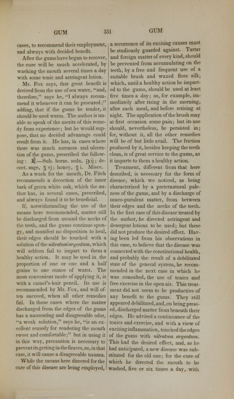 cases, to recommend their employment, and always with decided benefit. After the gums have began to recover, the cure will be much accelerated, by washing the mouth several times a day with some tonic and astringent iotion. Mr. Fox says, that great benefit is derived from the use of sea water, and, therefore, says he, I always recom- mend it whenever it can be procured; adding, that if the gums be tender, it should be used warm. The author is un- able to speak of the merits of this reme- dy from experience; but he would sup- pose, that no decided advantage could result from it. He has, in cases where there was much soreness and ulcera- tion of the gums, prescribed the follow- ing : 1^.—Sub. boras, soda, 9 ij; de- coct, sage, § vj; honey, § i. Misce. As a wash for the mouth. Dr. Fitch recommends a decoction of the inner bark of green white oak, which the au- thor has, in several cases, prescribed, and alvp'ays found it to be beneficial. If, notwithstanding the use of the means here recommended, matter still be discharged from around the necks of tiie teeth, and the gums continue spon- gy, and manifest no disposition to heal, their edges should be touched with a solution of the nitralumar^entum., which will seldom fail to impart to them a healthy action. It may be used in the proportion of one or one and a half grains to one ounce of water. The most convenient mode of applying it, is with a camePs-hair pencil. Its use is recommended by Mr. Fox, and wiU of- ten succeed, when all other remedies fail. In those cases where the matter discharged from the edges of the gums has a nauseating and disagreeable odor, a weak solution, says he, is an ex- cellent remedy for rendering the mouth sweet and comfortable; but in using it in this way, precaution is necessary to prevent its getting in the fauces, as, in that case, it will cause a disagreeable nausea. While the means here directed for the cure of this disease are being employed. a recurrence of its exciting causes must be studiously guarded against. Tartar and foreign matter of every kind, should be prevented from accumulating on the teeth, by a free and frequent use of a suitable brush and waxed floss silk, which, until a healthy action be impart- ed to the gums, should be used at least five times a day; as, for example, im- mediately after rising in the morning, after each meal, and before retiring at night. The application of the brush may at first occasion some pain; but its use should, nevertheless, be persisted in; for, without it, all the other remedies win be of but httle avail. The friction produced by it, besides keeping the teeth clean, is of great service to the gums, as it imparts to them a healthy action. Treatment, different from that here described, is necessary for the form of disease, which we noticed, as being characterized by a preternatural pale- ness of the gums, and by a discharge of muco-purulent matter, from between their edges and the necks of the teeth. In the first case of this disease treated by the author, he directed astringent and detergent lotions to be used; but these did not produce the desired effect. Hav- ing been led from his observations in this case, to believe that the disease was connected with the constitutional health, and probably the result of a debihtated state of the general system, he recom- mended in the next case in which he was consulted, the use of tonics and free exercise in the open air. This treat- ment did not seem to be productive of any benefit to the gums. They still appeared debilitated,and,on being press- ed, discharged matter from beneath their edges. He advised a continuance of the tonics and exercise, and Avith a view of exciting inflammation, touched the edges of the gums with nitralum argentum. This had the desired effect, and, as he had anticipated, anew disease was sub- stituted for the old one; for the cure of which he directed the mouth to be washed, five or six times a day, with