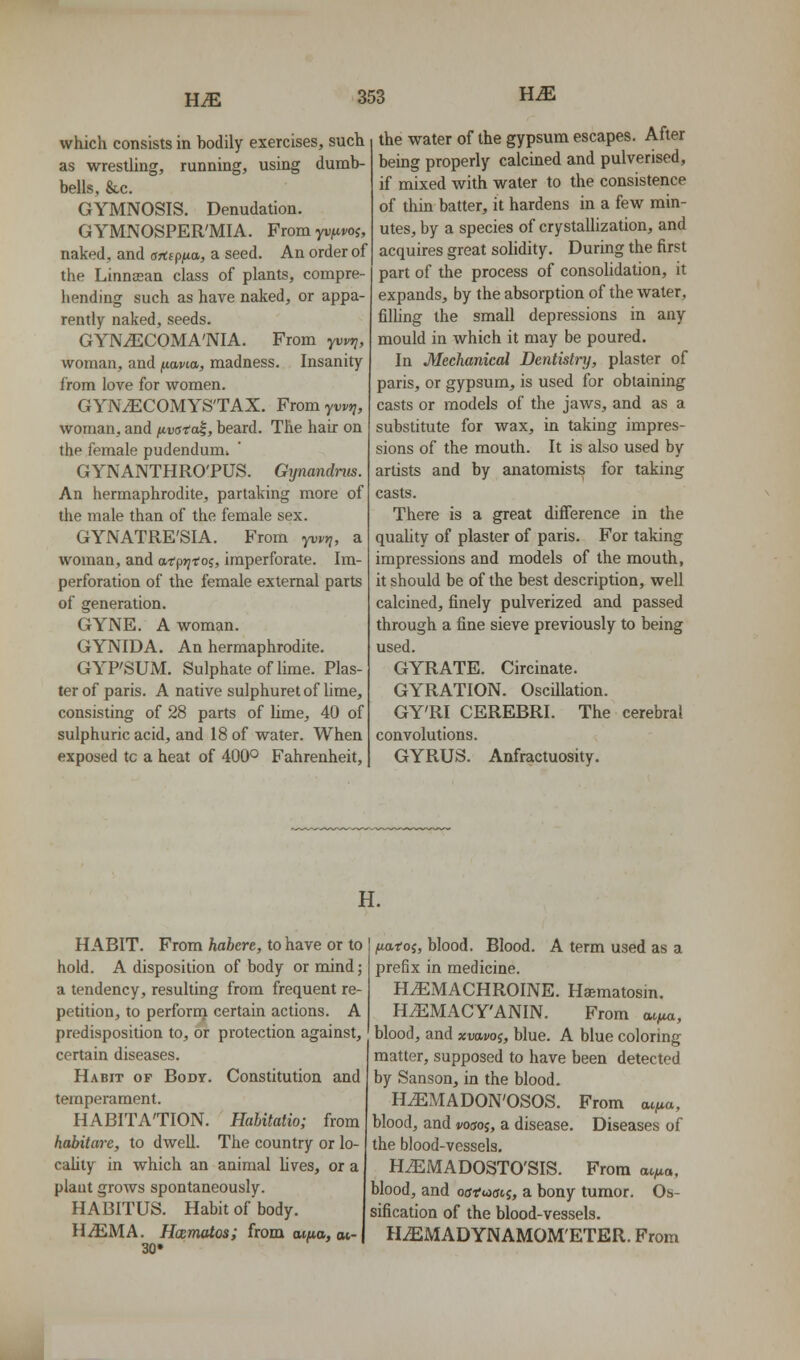 which consists in bodily exercises, such as wrestling, running, using dumb- bells, &C. GYMNOSIS. Denudation. GYMNOSPER'MIA. From yv|uwj, naked, and artspua, a seed. An order of the Linnjean class of plants, compre- hending such as have naked, or appa- rently naked, seeds. GYNyECOMA'NIA. From yuvjj, woman, and ftawa, madness. Insanity from love for women. GYNiECOMYS'TAX. From yt);-*;, woman, and fivata^, beard. The hair on the female pudendum. GYNANTHRO'PUS. Gynandnis. An hermaphrodite, partaking more of the male than of the female sex. GYNATRE'SIA. From yvvt], a woman, and atprjtoi, imperforate. Im- perforation of the female external parts of generation. GYNE. A woman. GYNIDA. An hermaphrodite. GYPSUM. Sulphate of lime. Plas- ter of paris. A native sulphuretof lime, consisting of 28 parts of Ume, 40 of sulphuric acid, and 18 of water. When exposed to a heat of 400° Fahrenheit, the water of the gypsum escapes. After being properly calcined and pulverised, if mixed with water to the consistence of thin batter, it hardens in a few min- utes, by a species of crystallization, and acquires great solidity. During the first part of the process of consoUdation, it expands, by the absorption of the water, filling the small depressions in any mould in which it may be poured. In Mechanical Dentistry, plaster of paris, or gypsum, is used for obtaining casts or models of the jaws, and as a substitute for wax, in taking impres- sions of the mouth. It is also used by artists and by anatomists for taking casts. There is a great difference in the quaUty of plaster of paris. For taking impressions and models of the mouth, it should be of the best description, well calcined, finely pulverized and passed through a fine sieve previously to being used. GYRATE. Circinate. GYRATION. Oscillation. GY'RI CEREBRI. The cerebral convolutions. GYRUS. Anfractuosity. H. HABIT. From habere, to have or to hold. A disposition of body or mind; a tendency, resulting from frequent re- petition, to perforrn certain actions. A predisposition to, or protection against, certain diseases. Habit of Body. Constitution and temperament. HABITATION. Hahitatio; from habitare, to dwell. The country or lo- cality in which an animal lives, or a plant grows spontaneously. HABITUS. Habit of body. UJEMA. HoEmatos; from aiao, oc- 30» fMtoi, blood. Blood. A term used as a prefix in medicine. H^MACHROINE. Hsematosin. H^MACY'ANIN. From ai/ua, blood, and xvavoi, blue. A blue coloring matter, supposed to have been detected by Sanson, in the blood. HiEMADON'OSOS. blood, and j/ouoj, a disease the blood-vessels. H^MADOSTO'SIS. blood, and offfwcris, a bony tumor sification of the blood-vessels. H^MADYNAMOM'ETER. From From aifjM, Diseases of From at/ta, Os-