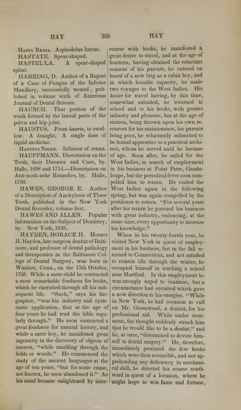 Hasta Regia. Asphodelus luteus. HASTATE. Spear-shaped. HASTEL'LA. A spear-shaped spUnt. HARKING, D. Author of a Report of a Case of Fungus of the Inferior Maxillary, successfully treated; pub- lished in volume sixth of American Journal of Dental Science. HAUNCH. That portion of the trunk formed by the lateral parts of the pelvis and hip-joint. HAUSTUS. From kaurio, to swal- low. A draught. A single dose of liquid medicine. Haustus Niger. Infusion of senna. HAUFFMANN, Dissertation on the Teeth, their Diseases and Cure, by. Halle, 1698 and 1714.—Dissertation on Anti-tooth-ache Remedies, by. Halle, 1700. HAWES, GEORGE E. Author of a Description of Anchylosis of Three Teeth, published in the New York Dental Recorder, volume first. HAWES AND ALLEN. Popular Information on the Subject of Dentistry, by. New York, 1838. HAYDEN, HORACE H. Horace H. Hayden, late surgeon dentist of Balti- more, and professor of dental pathology and therapeutics in the Baltimore Col- lege of Dental Surgery, was born in Windsor, Conn., on the 13th October, 1768. While a mere child he contracted a most remarkable fondness for books, which he cherished through aU his sub- sequent life. Such, says his bio- grapher, was his industry and syste- matic application, that at the age of four years he had read the bible regu- larly through. He soon contracted a great fondness for natural history, and while a mere boy, he manifested great ingenuity in the discovery of objects of interest, while rambhng through the fields or woods. He commenced the study of the ancient languages at the age of ten years, but for some cause, not known, he soon abandoned it. As his mind became enlightened by inter- course with books, he manifested a great desire to travel, and at the age of fourteen, having obtained the reluctant consent of his parents, he entered on board of a new brig as a cabin boy, and in which humble capacity, he made two voyages to the West Indies. His desire for travel having, by this time, somewhat subsided, he returned to school and to his books, with greater industry and pleasure, but at the age of sixteen, being thrown upon his own re- sources for his maintenance, his parents being poor, he reluctantly submitted to be bound apprentice to a practical archi- tect, whom he served until he became of age. Soon after, he sailed for the West Indies, in search of employment in his business at Point Petre, Gauda- loupe, but the periodical fever soon com- pelled him to return. He visited the West Indies again in the following spring, but was again compelled by the pestilence to return. For several years after his return he pursued his business with great industry, embracing, at the same time, every opportunity to increase his knowledge. When in his twenty-fourth year, he visited New York in quest of employ- ment in his business, but in the fall re- turned to Connecticut, and not satisfied to remain idle through the winter, he occupied himself in teaching a school near Hartford. In this employment he was strongly urged to continue, but a circumstance had occurred which gave a new direction to his energies. While in New York, he had occasion to call on Mr. Greenwood, a dentist, for his professional aid. W^hile under treat- ment, the thought suddenly struck him that he would like to be a dentist, and he, at once, determined to devote him- self to dental surgery. He, therefore, immediately procured the few books which were then accessible, and not ap- prehending any deficiency in mechani- cal skill, he directed his course south- ward in quest of a location, where he might hope to win fame and fortune.