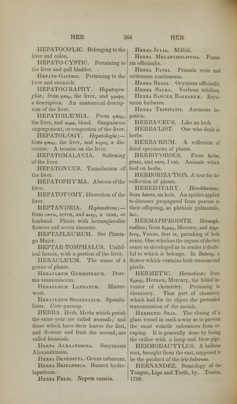 HEPATOCO'LIC. Belonging to the liver and colon. HEPATO-CYSTIC. Pertaining to the liver and gall bladder. Hepato-Gastric. Pertaining to the liver and stomach. HEPATOG'RAPHY. Hepatogra- phia; from tjTta^i, the liver, and ypo^*;, a description. An anatomical descrip- tion of the liver. HEPATOH^'MIA. From ^rtap, the liver, and acfia, blood. Sanguineus engorgement, or congestion of the liver. HEPATOL'OGY. Hcpatologia;— from TjTiap, the liver, and ?Loyoj, a dis- course. A treatise on the liver. HEPATOMALA'CIA. Softening of the liver. HEPATON'CUS. Tumefaction of the liver. HEPATOPHY'MA. Abscess of the liver. HEPATOT'OMY. Dissection of the liver. HEPTAN'DRIA. Heptandrmis;— from cTCta, seven, and avrip, a man, or husband. Plants with hermaphrodite flowers and seven stamens. HEPTAPLEU'RUM. See Planta- go Major. HEPTAR-TOMPHALUS, Umbil- ical hernia, Avith a portion of the liver. HERACLE'UM. The name of a genus of plants. Heracleum Gummiferum. Dore- nia ammoniacum. Heracleum Lannatum. Master- wort. Heracleum Spondylium. Spondu- lium. Cow-parsnip. HERBA. Herb. Herbs which perish the same year are called annuals; and those which have their leaves the first, and flowers and fruit the second, are called biennials. Herba Alexandrina. Smyrnium Alexandrinum. Herba Benedicta. Geum urbanum. Herba Britannica. Rumex hydro- lapalhum. Herba Felis. Nepeta cataria. Herba Julia. Milfoil. Herba Melancholifuga. Fuina- ria officinalis. Herba Patri. Primula veris and crithmum maritimum. Herba Regia. Ocymum officinalis. Herba Sacra. Verbena trifohata. Herba SANCXiE Barbare^. Erysi- mum barbarea. Herba Trinitatis. Anemone he- patica. HERBA'CEUS. Like an herb. HERBA'LIST. One who deals in herbs. HERBA'RIUM. A collection of dried specimens of plants. HERBIVOROUS. From herha, grass, and vero, I eat. Animals which feed on herbs. HERBORIZA'TION. A tour for the collection of plants. HERED'ITARY. Hereditarimui; from hceres, an heir. An epithet applied to diseases propagated from parents to their offspring, as phthisis pulmonabs, &c. HERMAPH'RODITE. Hermaph- roditits; from Ep/irji, Mercury, and Ai})po- fiifj;, Venus, that is, partaking of both sexes. One Avhohasthe organs of the two sexes so developed as to render it doubt- ful to which it belongs. In Botany, a flower which contains both stamens and pistils. HERMET'IC. Hermeticm; from Epixyji, Hermes, Mercury, the fabled in- ventor of chemistry. Pertaining to chemistry. That part of chemistry which had for its object the pretended transmutation of the metals. Hermetic Seal. The closing of a glass vessel in such a way as to prevent the most volatile substances from es- caping. It is generally done by fusing the orifice with a lamp and blow-pipe. HERMODAC'TYLUS. A bulbous root, brought from the east, supposed to be the product of the iris tuherosa. HERNANDEZ. Semiology of the Tongue, Lips and Teeth, by. Toulon, 1708.