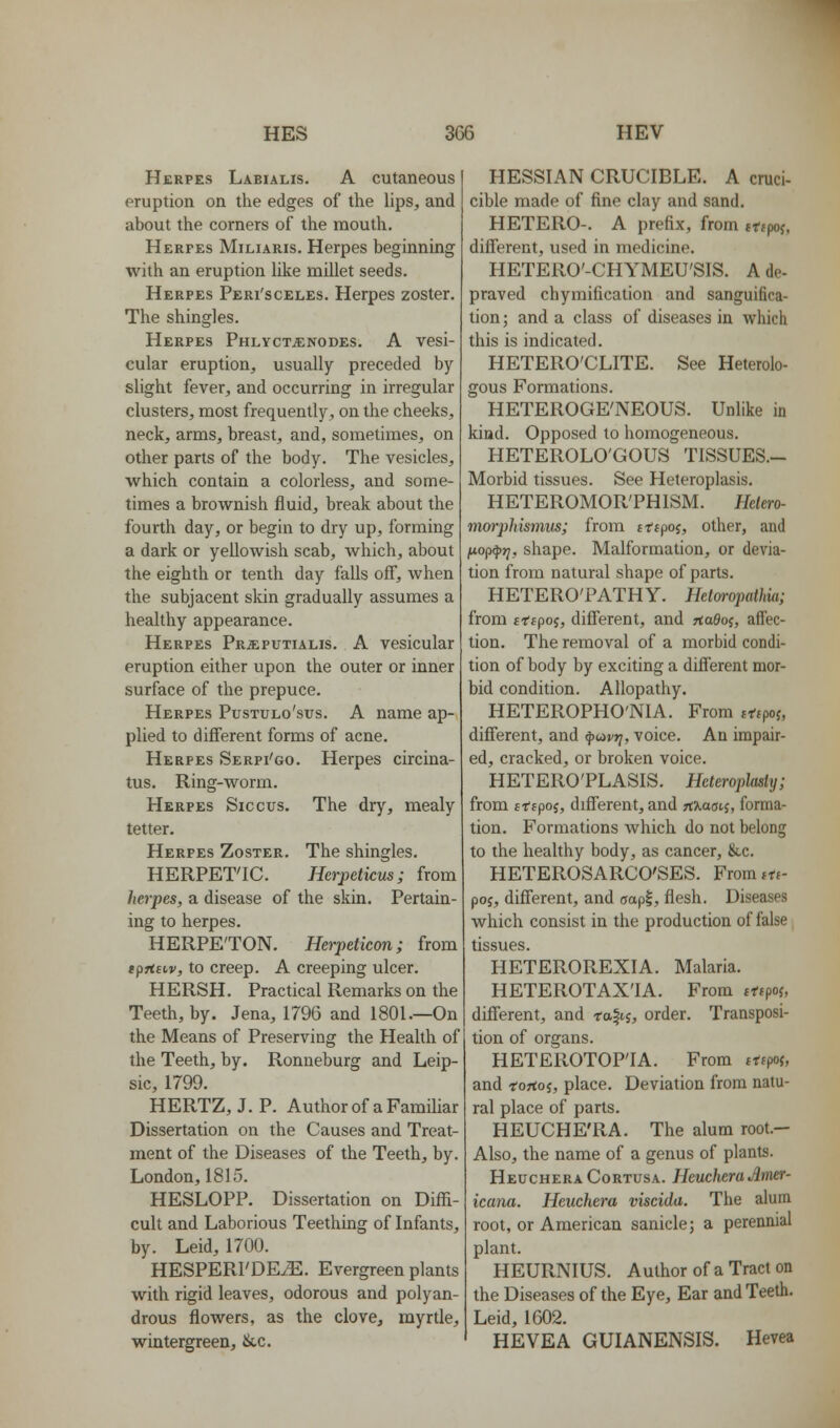 Herpes Labialis. A cutaneous eruption on the edges of the lips, and about the corners of the mouth. Herpes Miliaris. Herpes beginning with an eruption like millet seeds. Herpes Peri'sceles. Herpes zoster. The shingles. Herpes Phlyct^nodes. A vesi- cular eruption, usually preceded by slight fever, and occurring in irregular clusters, most frequently, on the cheeks, neck, arms, breast, and, sometimes, on other parts of the body. The vesicles, which contain a colorless, and some- times a brownish fluid, break about the fourth day, or begin to dry up, forming a dark or yellowish scab, which, about the eighth or tenth day falls off, when the subjacent skin gradually assumes a healthy appearance. Herpes Prsiputialis. A vesicular eruption either upon the outer or inner surface of the prepuce. Herpes Pustulo'sus. A name ap- plied to diff'erent forms of acne. Herpes Serpi'go. Herpes circina- tus. Ring-worm. Herpes Siccus. The dry, mealy tetter. Herpes Zoster. The shingles. HERPETIC. Herpeticus; from herpes, a disease of the skin. Pertain- ing to herpes. HERPE'TON. Herpeticon; from tprtsiv, to creep. A creeping ulcer. HERSH. Practical Remarks on the Teeth, by. Jena, 1796 and 1801.—On the Means of Preserving the Health of the Teeth, by. Ronneburg and Leip- sic, 1799. HERTZ, J. P. Author of a Familiar Dissertation on the Causes and Treat- ment of the Diseases of the Teeth, by. London,1815. HESLOPP. Dissertation on Diffi- cult and Laborious Teething of Infants, by. Leid, 1700. HESPERI'DE.E. Evergreen plants with rigid leaves, odorous and polyan- drous flowers, as the clove, myrtle, wintergreen, &,c. HESSIAN CRUCIBLE. A cruci- cible made of fine clay and sand. HETERO-. A prefix, from trtpof. diff'erent, used in medicine. HETERO'-CHYMEU'SIS. A de- praved chymification and sanguifica- tion ; and a class of diseases in which this is indicated. HETERO'CLITE. See Heterolo- gous Formations. HETEROGE'NEOUS. Unlike in kind. Opposed to homogeneous. HETEROLO'GOUS TISSUES.- Morbid tissues. See Heteroplasis. HETEROMOR'PHISM. Hdero- morpldsmus; from trtpoj, other, and y-ofi^ri, shape. Malformation, or devia- tion from natural shape of parts. HETERO'PATHY. Het(yropathk; from ttipoi, different, and TtaOoi, affec- tion. The removal of a morbid condi- tion of body by exciting a different mor- bid condition. Allopathy. HETEROPHO'NIA. From fT-fpoj, different, and ^avrj, voice. An impair- ed, cracked, or broken voice. HETERO'PLASIS. Heterophsly; from fffpoj, different, and rt^a^tj, forma- tion. Formations which do not belong to the healthy body, as cancer, &,c. HETEROSARCO'SES. From lU- poj, different, and aapl, flesh. Diseases which consist in the production of false tissues. HETEROREXIA. Malaria. HETEROTAX'IA. From tffpoj, different, and ta^ii, order. Transposi- tion of organs. HETEROTOP'IA. From ttifof, and rortoj, place. Deviation from natu- ral place of parts. HEUCHE'RA. The alum root.- Also, the name of a genus of plants. HeucheraCortusa. HeucheraJimer- icana. Heuchera viscida. The alum root, or American sanicle; a perennial plant. HEURNIUS. Author of a Tract on the Diseases of the Eye, Ear and Teeth. Leid, 1602. HEVEA GUIANENSIS. Hevea