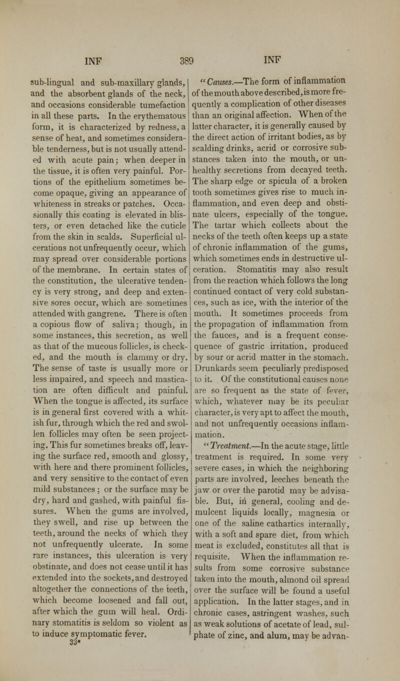 sub-lingual and sub-maxillary glands, and the absorbent glands of the neck, and occasions considerable tumefaction in all these parts. In the erythematous form, it is characterized by redness, a sense of heat, and sometimes considera- ble tenderness, but is not usually attend- ed with acute pain; when deeper in the tissue, it is often very painful. Por- tions of the epitheHum sometimes be- come opaque, giving an appearance of whiteness in streaks or patches. Occa- sionally this coating is elevated in Mis- ters, or even detached like the cuticle from the skin in scalds. Superficial ul- cerations not unfrequently occur, which may spread over considerable portions of the membrane. In certain states of the constitution, the ulcerative tenden- cy is very strong, and deep and exten- sive sores occur, which are sometimes attended with gangrene. There is often a copious flow of saliva; though, in some instances, this secretion, as Avell as that of the mucous follicles, is check- ed, and the mouth is clammy or dry. The sense of taste is usually more or less impaired, and speech and mastica- tion are often difficult and painful. When the tongue is affected, its surface is in general first covered with a whit- ish fur, through which the red and swol- len follicles may often be seen project- ing. This fur sometimes breaks off, leav- ing the surface red, smooth and glossy, with here and there prominent follicles, and very sensitive to the contact of even mild substances ; or the surface may be dry, hard and gashed, with painful fis- sures. When the gums are involved, they swell, and rise up between the teeth, around the necks of which they not unfrequently ulcerate. In some rare instances, this ulceration is very obstinate, and does not cease until it has extended into the sockets, and destroyed altogether the connections of the teeth, which become loosened and fall out, after which the gum will heal. Ordi- nary stomatitis is seldom so violent as to induce symptomatic fever. 33* CflM5C5.—The form of inflammation of the mouth above described, is more fre- quently a complication of other diseases than an original affection. When of the latter character, it is generally caused by the direct action of irritant bodies, as by scalding drinks, acrid or corrosive sub- stances taken into the mouth, or un- healthy secretions from decayed teeth. The sharp edge or spicula of a broken tooth sometimes gives rise to much in- flammation, and even deep and obsti- nate ulcers, especially of the tongue. The tartar which collects about the necks of the teeth often keeps up a state of chronic inflammation of the gums, which sometimes ends in destructive ul- ceration. Stomatitis may also result from the reaction which follows the long continued contact of very cold substan- ces, such as ice, with the interior of the mouth. It sometimes proceeds from the propagation of inflammation from the fauces, and is a frequent conse- quence of gastric irritation, produced by sour or acrid matter in the stomach. Drunkards seem peculiarly predisposed to it. Of the constitutional causes none are so frequent as the state of fever, which, whatever may be its peculiar character, is very apt to afi'ect the mouth, and not unfrequently occasions inflam- mation.  Treatment.—In the acute stage, Uttle treatment is required. In some very severe cases, in which the neighboring parts are involved, leeches beneath the jaw or over the parotid may be advisa- ble. But, in general, cooling and de- mulcent liquids locally, magnesia or one of the saHne cathartics internally, with a soft and spare diet, from which meat is excluded, constitutes all that is requisite. When the inflammation re- sults from some corrosive substance taken into the mouth, almond oil spread over the surface will be found a useful application. In the latter stages, and in chronic cases, astringent washes, such as weak solutions of acetate of lead, sul- phate of zinc, and alum, may be advan-