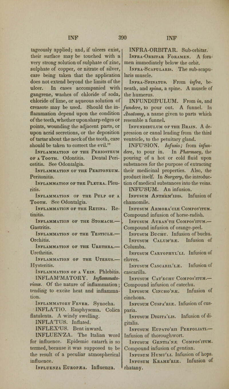 tageously applied; and, if ulcers exist, their surface may be touched with a very strong solution of sulphate of zinc, sulphate of copper, or nitrate of silver, care being taken that the application does not extend beyond the limits of the ulcer. In cases accompanied with gangrene, washes of chloride of soda, chloride of lime, or aqueous solution of creasote may be used. Should the in- flammation depend upon the condition of the teeth, whether upon sharp edges or points, wounding the adjacent parts, or upon acrid secretions, or the deposition of tartar about the neck of the tooth, care should be taken to correct the evil. Inflammation of the Periosteum OP A Tooth. Odontitis. Dental Peri- ostitis. See Odontalgia. Inflammation of the Peritoneum. Peritonitis. Inflammation of the Pleura. Pleu- ritis. Inflammation of the Pulp of a Tooth. See Odontalgia. Inflammation of the Retina. Re- tinitis. Inflammation of the Stomach.— Gastritis. Inflammation of the Testicle.— Orchitis. Inflammation of the Urethra.— Urethritis. Inflammation op the Uterus.— Hysteritis. Inflammation of a Vein. Phlebitis. INFLAM'MATORY. Inflammato- iious. Of the nature of inflammation; tending to excite heat and inflamma- tion. Inflammatory Fever. Synocha. INFLA'TIO. Emphysema. Colica flatulenta. A windy swelhng. INFLA'TUS. Inflated. INFLEX'US. Bent inward. INFLUEN'ZA. The Italian word for influence. Epidemic catarrh is so termed, because it was supposed to be the result of a peculiar atmospherical influence. Influenza EuROPiEA. Influenza. INFRA-ORBITAR. Sub-orbitar. Infra-Orbitar Foramen. A fora- men immediately below the orbit. Infra-Scapularis. The sub-scapu- laris muscle. Infra-Spinatu*. From infra, be- neath, and spina, a spine. A muscle of the humerus, INFUNDIB'ULUM. From in, and fundere, to pour out. A funnel. In Anatomy, a name given to parts which resemble a funnel. Infundibulum of the Brain. A de- pression or canal leading from the third ventricle, to the petuitary gland. INFU'SION. Infusio; from infun- dere, to pour in. In Pharmacy, the pouring of a hot or cold fluid upon substances for the purpose of extracting their medicinal properties. Also, the product itself. In Surgery, the introduc- tion of medical substances into the veins. INFU'SUM. An infusion. Inpusum Anthem'idis. Infusion of chamomile. Infusum Armora'ci^ Compos'itum. Compound infusion of horse-radish. Infusum Auran'tii Compos'itum.— Compound infusion of orange-peel. Infusum Buchu. Infusion of buchu. Infusum Calum'b^. Infusion of Columba. Infusum Caryophyl'li. Infusion of cloves. Infusum Cascaril'l^. Infusion of cascarilla. Infusum Cat'echu Compos'itum.— Compound infusion of catechu. Infusum Cincho'ns;. Infusion of cinchona. Infusum Cuspa'ri^. Infusion of cus- paria. Infusum Digita'lis. Infusion of di- gitalis. Infusum Eupato'rii Perfoliati.— Infusion of thoroughwort. Infusum Gentia'n;e Compos'itum. Compound infusion of gentian. Infusum Humu'll Infusion of hops. Infusum Krame'rle. Infusion of rhatany.