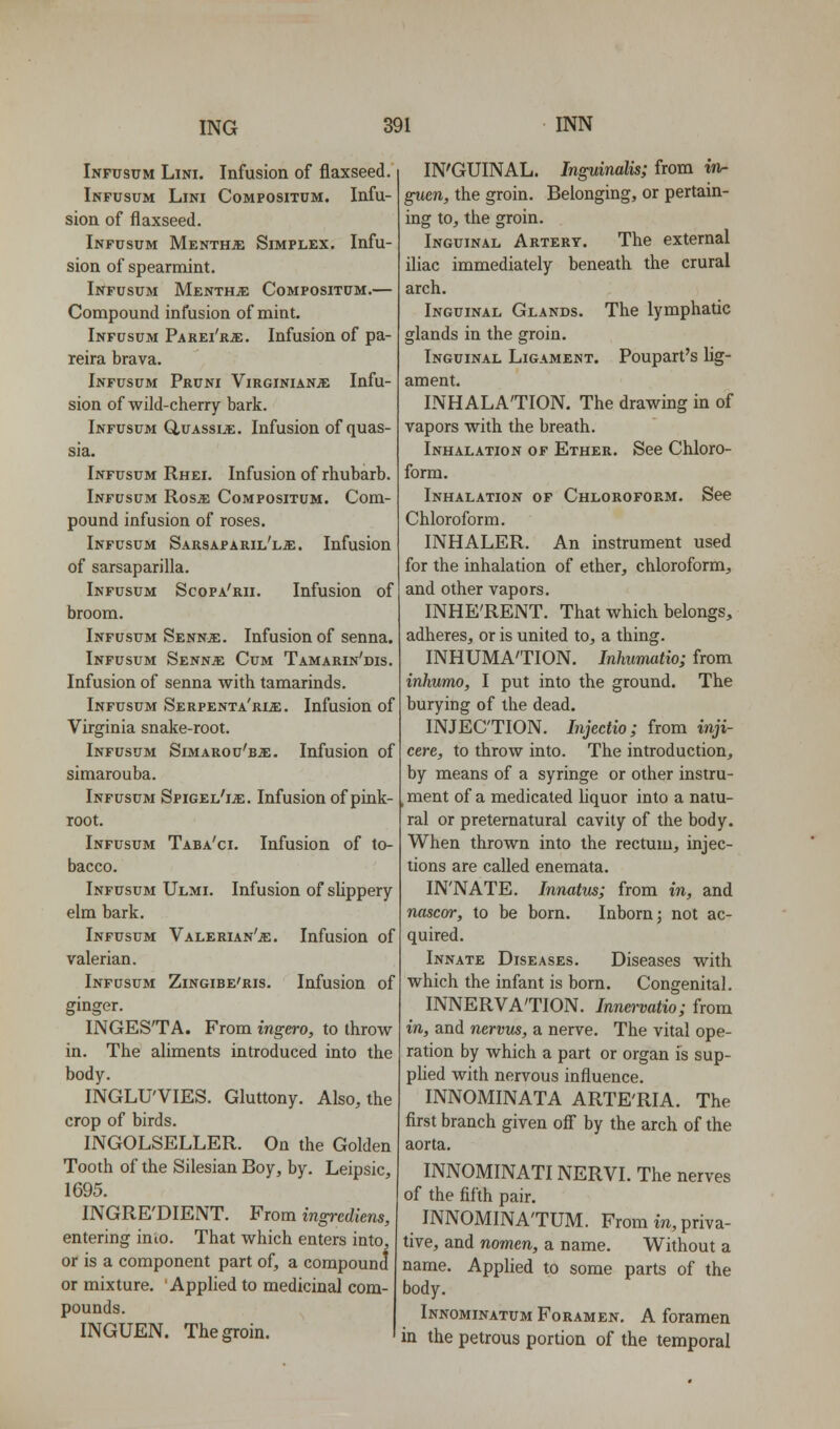 Inpusum Lini. Infusion of flaxseed. Infusum Lini Compositum. Infu- sion of flaxseed. Infusum Mentha: Simplex. Infu- sion of spearmint. Infusum Menth;e Compositum.— Compound infusion of mint. Infusum Parei'rjc. Infusion of pa- reira brava. Infusum Pruni Virginian;e Infu- sion of wild-cherry bark. Infusum Q,uassi^. Infusion of quas- sia. Infusum Rhei. Infusion of rhubarb. Infusum Ros^ Compositum. Com- pound infusion of roses. Infusum Sarsaparil'lje. Infusion of sarsaparilla. Infusum Scopa'rii. Infusion of broom. Infusum Senn^e. Infusion of senna. Infusum Sennje Cum Tamarin'dis. Infusion of senna with tamarinds. Infusum Serpent a'ri^. Infusion of Virginia snake-root. Infusum Simarou'bje. Infusion of simarouba. Infusum SpiGEL'iiE. Infusion of pink- root. Infusum Taba'ci. Infusion of to- bacco. Infusum Ulmi. Infusion of slippery elm bark. Infusum Valerian'je. Infusion of valerian. Infusum Zingibe'ris. Infusion of ginger. INGES'TA. From ingero, to throw in. The aliments introduced into the body. INGLU'VIES. Gluttony. Also, the crop of birds. INGOLSELLER. On the Golden Tooth of the Silesian Boy, by. Leipsic, 1695. INGRE'DIENT. From ingrediens, entering inio. That which enters into, or is a component part of, a compound or mixture. Applied to medicinal com- pounds. INGUEN. The groin. IN'GUINAL. Inguimlis; from in- guen, the groin. Belonging, or pertain- ing to, the groin. Inguinal Artert. The external iliac immediately beneath the crural arch. Inguinal Glands. The lymphatic glands in the groin. Inguinal Ligament. Poupart's lig- ament. INHALATION. The drawing in of vapors with the breath. Inhalation of Ether. See Chloro- form. Inhalation of Chloroform. See Chloroform. INHALER. An instrument used for the inhalation of ether, chloroform, and other vapors. INHE'RENT. That which belongs, adheres, or is united to, a thing. INHUMA'TION. Inhimatio; from inhumo, I put into the ground. The burying of the dead. INJECTION. Injectio; from inji- cere, to throw into. The introduction, by means of a syringe or other instru- , ment of a medicated Liquor into a natu- ral or preternatural cavity of the body. When thrown into the rectum, injec- tions are called enemata. IN'NATE. Innatus; from in, and nascor, to be born. Inborn; not ac- quired. Innate Diseases. Diseases with which the infant is born. Congenital. INNERVA'TION. Innervatio; from in, and nervus, a nerve. The vital ope- ration by which a part or organ is sup- plied with nervous influence. INNOMINATA ARTE'RIA. The first branch given off by the arch of the aorta. INNOMINATINERVI. The nerves of the fifth pair, INNOMINA'TUM. From m, priva- tive, and nomcn, a name. Without a name. Applied to some parts of the body. Innominatum Foramen, A foramen in the petrous portion of the temporal