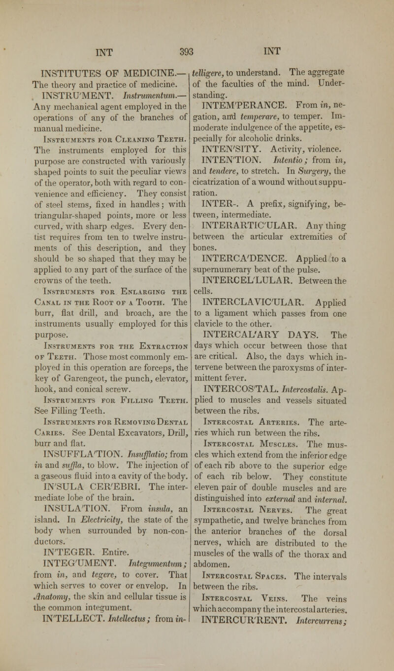 INSTITUTES OP MEDICINE.— The theory and practice of medicine. INSTRU'MENT. Instmmentum.— Any mechanical agent employed in the operations of any of the branches of manual medicine. Instruments for Cleaning Teeth. The instruments employed for this purpose are constructed with variously shaped points to suit the peculiar views of the operator, both with regard to con- venience and efficiency. They consist of steel stems, fixed in handles; with triangular-shaped points, more or less curved, with sharp edges. Every den- tist requires from ten to twelve instru- ments of this description, and they should be so shaped that they may be applied to any part of the surface of the crowns of the teeth. Instruments for Enlarging the Canal in the Root of a Tooth. The burr, flat drill, and broach, are the instruments usually employed for this purpose. Instruments for the Extraction of Teeth. Those most commonly em- ployed in this operation are forceps, the key of Garengeot, the punch, elevator, hook, and conical screw. Instruments for Filling Teeth. See FilHng Teeth. Instruments for RemovingDental Caries. See Dental Excavators, Drill, burr and flat. INSUFFLA'TION. Insufflatio; from in and svffla, to blow. The injection of a gaseous fluid into a cavity of the body. IN'SULA CER'EBRI. The inter- mediate lobe of the brain. INSULATION. From insula, an island. In Electricity, the state of the body when surrounded by non-con- ductors. INTEGER. Entire. INTEG'UMENT. Integvmentum; from in, and tegere, to cover. That which serves to cover or envelop. In Anatomy, the skin and cellular tissue is the common integument. INTELLECT. Intdkctus; fromm- jere, to understand. The aggregate of the faculties of the mind. Under- standing. INTEM'PERANCE. From in, ne- gation, an'd temperare, to temper. Im- moderate indulgence of the appetite, es- pecially for alcohoUc drinks. INTEN'SITY. Activity, violence. INTENTION. Intentio; from in, and tendere, to stretch. In Surgenj, the cicatrization of a wound without suppu- ration. INTER-. A prefix, signifying, be- tween, intermediate. INTERARTIC'ULAR. Any thing between the articular extremities of bones. INTERCA'DENCE. Applied to a supernumerary beat of the pulse. INTERCEL'LULAR. Between the cells. INTERCLAVICULAR. Applied to a ligament which passes from one clavicle to the other. INTERCAL'ARY DAYS. The days which occur between those that are critical. Also, the days which in- tervene between the paroxysms of inter- mittent fever. INTERCOSTAL. Intercostalis. Ap- plied to muscles and vessels situated between the ribs. Intercostal Arteries. The arte- ries which run between the ribs. Intercostal Muscles. The mus- cles which extend from the inferior edge of each rib above to the superior edge of each rib below. They constitute eleven pair of double muscles and are distinguished into external and internal. Intercostal Nerves. The great sympathetic, and twelve branches from the anterior branches of the dorsal nerves, which are distributed to the muscles of the walls of the thorax and abdomen. Intercostal Spaces. The intervals between the ribs. Intercostal Veins. The veins which accompany the intercostal arteries. INTERCUR'RENT. Intcrcwrens;