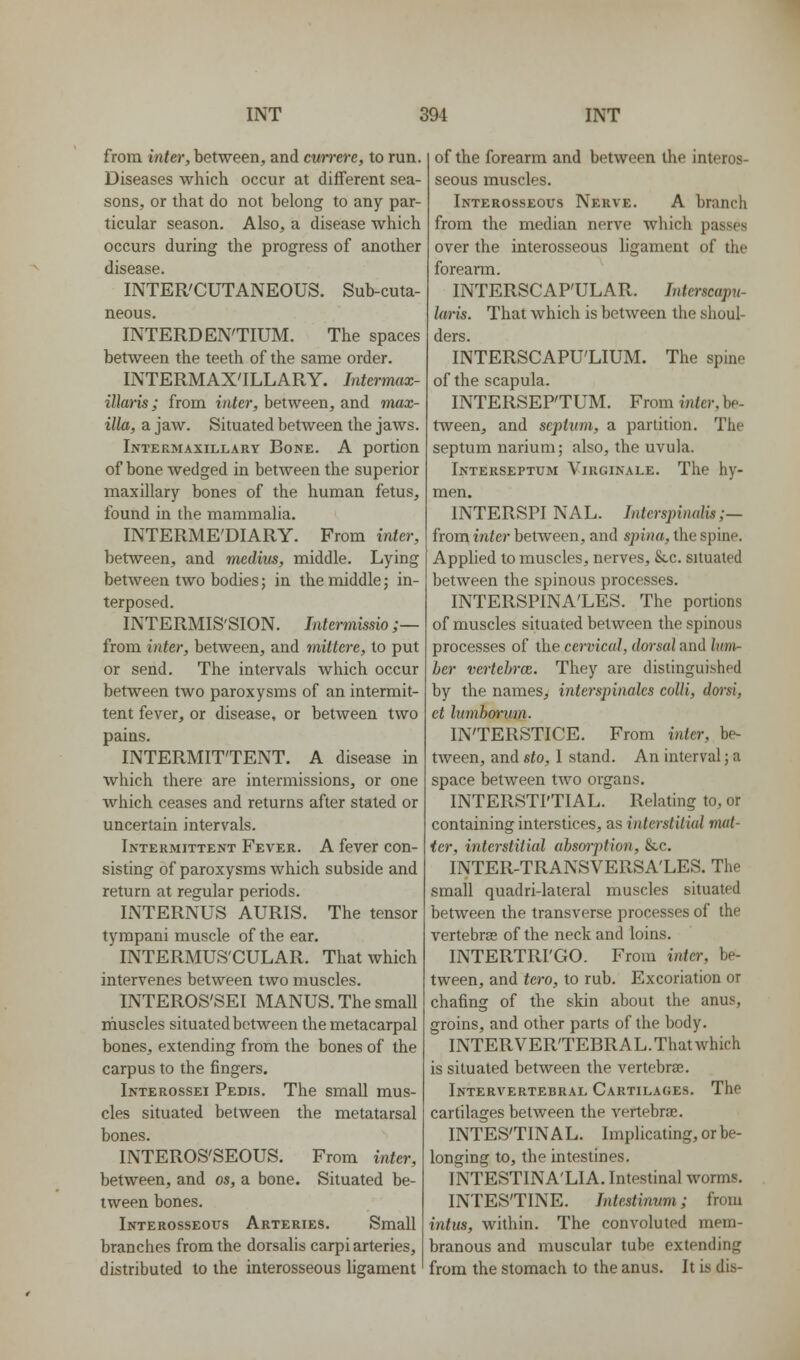 from inter, between, and cun-ere, to run. Diseases which occur at diflferent sea- sons, or that do not belong to any par- ticular season. Also, a disease which occurs during the progress of another disease. INTER'CUTANEOUS. Sub-cuta- neous. INTERDEN'TIUM. The spaces between the teeth of the same order. INTERMAX'ILLARY. Intermax- illaris; from inter, between, and max- illa, a jaw. Situated between the jaws. Intermaxillary Bone. A portion of bone wedged in between the superior maxillary bones of the human fetus, found in the mammalia. INTERME'DIARY. From inter, between, and medius, middle. Lying between two bodies; in the middle; in- terposed. INTERMIS'SION. Intermissio ;— from inter, betAveen, and mittere, to put or send. The intervals which occur between two paroxysms of an intermit- tent fever, or disease, or between two pains. INTERMITTENT. A disease in which there are intermissions, or one which ceases and returns after stated or uncertain intervals. Intermittent Fever. A fever con- sisting of paroxysms which subside and return at regular periods. INTERNUS AURIS. The tensor tyrapani muscle of the ear. INTERMUS'CULAR. That which intervenes between two muscles. INTEROS'SEI MANUS. The small inuscles situated between the metacarpal bones, extending from the bones of the carpus to the fingers. Interossei Pedis. The small mus- cles situated between the metatarsal bones. INTEROS'SEOUS. From inter, between, and os, a bone. Situated be- tween bones. Interosseous Arteries. Small branches from the dorsalis carpi arteries, distributed to the interosseous ligament of the forearm and between the interos- seous muscles. Interosseous Nerve. A branch from the median nerve which passes over the interosseous ligament of the forearm. INTERSCAP'ULAR. Interscap^i- laris. That which is between the shoul- ders. INTERSCAPU'LIUM. The spine of the scapula. INTERSEP'TUM. From inter, be- tween, and septum, a partition. The septum narium; also, the uvula. Interseptum Virginale. The hy- men. INTERSPI NAL. Interspinalis;— from inter between, and spina, the spine. Applied to muscles, nerves, Slc. situated between the spinous processes. INTERSPINA'LES. The portions of muscles situated between the spinous processes of the cervical, dorsal and lunv- ber vertehrm. They are distinguished by the names, interspinales colli, doi'si, ct lumborum. IN'TERSTICE. From inter, be- tween, and sto, I stand. An interval; a space between two organs. INTERSTI'TIAL. Relating to, or containing interstices, as interstitial mat- icr, interstitial ahs&rption, &c. INTER-TRANSVERSA'LES. The small quadri-lateral muscles situated between the transverse processes of the vertebrae of the neck and loins. INTERTRI'GO. From inter, be- tween, and tero, to rub. Excoriation or chafing of the skin about the anus, groins, and other parts of the body. INTERVER'TEBRAL.Thatwhich is situated between the vertebra;. Intervertebral Cartilages. The cartilages between the vertebra;. INTES'TINAL. Implicating, or be- longing to, the intestines. INTESTINA'LIA. Intestinal worms. INTESTINE. Inlestimim; from intus, within. The convoluted mem- branous and muscular tube extending from the stomach to the anus. It is dis-