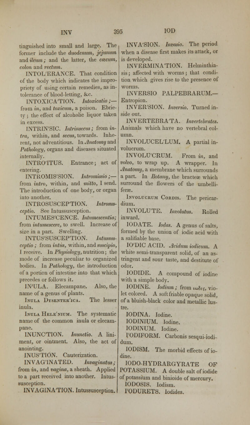 tinguished into small and large. The former include the duodenum, jejunum and ileum; and the latter, the ccecum, colon and rectum. INTOLERANCE. That condition of the body Avhich indicates the impro- priety of using certain remedies, as in tolerance of blood-letting, 8cc. INTOXICATION. Intoxicatio ;— from in, and toxicum, a poison. Ebrie- ty ; the effect of alcoholic liquor taken in excess. INTRIN'SIC. Intrinsecus; from in- fra, within, and secus, towards. Inhe- rent, not adventitious. In Anatomy and Pathology, organs and diseases situated internally. INTRO'ITUS. Entrance; act of entering. INTROMIS'SION. Intromissio ;— from intro, within, and mitto, I send. The introduction of one body, or organ into another. INTROSUSCEP'TION. Introms- ceptio. See Intussusception. INTUMES'CENCE. Intumescentia; from intumescere, to swell. Increase of size in a part. Swelling. INTUS'SUSCEP'TION, Intussvs ceptio ; from intits, within, and suscipio, I receive. In Physiology, nutrition; the mode of increase peculiar to organized bodies. In Pathology, the introduction of a portion of intestine into that which precedes or follows it. IN'ULA. Elecampane. Also, the name of a genus of plants. Inula Dysenter'ica. The lesser inula. Inula Hele'nium. The systematic name of the common inula or elecam- pane. INUNCTION. Inunctio. A Uni- ment, or ointment. Also, the act of anointing. INUS'TION. Cauterization. INVAG'INATED. Invaginatus; from in, and vagina, a sheath. Applied to a part received into another. Intus- susception. INVAGINA'TION. Intussusception. INVA'SION. Invasio. The period when a disease first makes its attack, or is developed. INVERMINA'TION. Helminthia- sis ; affected with Avorms; that condi- tion which gives rise to the presence of worms. INVERSIO PALPEBRARUM.— Entropion. INVER'SION. Inversio. Turned in- side out. INVERTEBRA'TA. Imertchrates. Animals Avhich have no vertebral col- umn. INVOLUCEL'LUM. A partial in- volucrum. INVOLU'CRUM. From in, and volvo, to wrap up. A wrapper. In Anatomy, a membrane which surrounds a part. In Botany, the braclese which surround the flowers of the umbelli- ferse. Involucrum Cordis. The pericar- dium. INVOLUTE. Involutus. RoUed inward. lODATE. Mas. A genus of salts, formed by the union of iodic acid with a salifiable base. lO'DICACID. Acidum iodicum. A Avhite serai-transparent solid, of an as- tringent and sour taste, and destitute of odor. IODIDE. A compound of iodine with a simple body. IODINE. lodimn; from twSfj, vio- let colored. A soft friable opaque solid, of a bluish-black color and metallic lus- tre. lODINA. Iodine. lODINIUM. Iodine. lODINUM. Iodine. I'ODIFORM. Carbonis sesqui-iodi- dum. lODISM. The morbid effects of io- dine. lODO-HYDRARGYRATE OF POTASSIUM. A double salt of iodide of potassium and binioide of mercury. lODOSIS. lodism. rODURETS. Iodides.