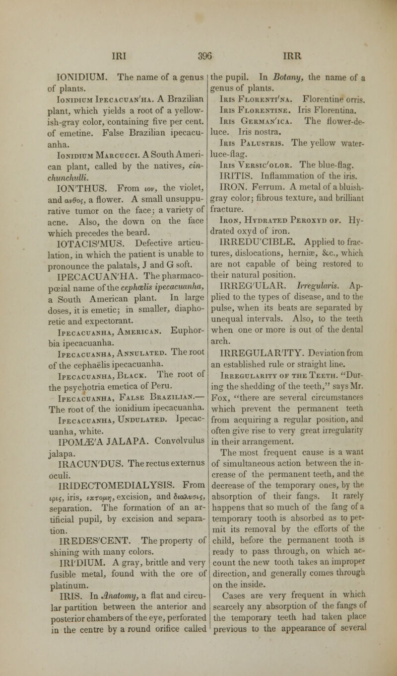 lONIDIUM. The name of a genus of plants. loNiDiuM Ipecacuan'ha. A Brazilian plant, which yields a root of a yellow- ish-gray color, containing five per cent, of emetine. False Brazilian ipecacu- anha. IonidiumMarcucci. A South Ameri- can plant, called by the natives, cvv- chuncJmlli. lON'THUS. From lov, the violet, and av9oj, a flower. A small unsuppu- rative tumor on the facej a variety of acne. Also, the down on the face which precedes the beard. lOTACIS'MUS. Defective articu- lation, in which the patient is unable to pronounce the palatals, J and G soft. IPECACUAN'HA. Thepharmaco- pceial name of the cephcelis ipecacuanha, a South American plant. In large doses, it is emetic; in smaller, diapho- retic and expectorant. Ipecacuanha, American. Euphor- bia ipecacuanha. Ipecacuanha, Annulated. The root of the cephaelis ipecacuanha. Ipecacuanha, Black. The root of the psychotria emetica of Peru. Ipecacuanha, False Brazilian.— The root of the ionidium ipecacuanha. Ipecacuanha, Undulated. Ipecac- uanha, white. IPOM^'A JALAPA. Convolvulus jalapa. IRACUN'DUS. The rectus externus oculi. IRIDECTOMEDIALYSIS. From tptj, iris, ix-tofir;, excision, and fita^ucnj, separation. The formation of an ar- tificial pupil, by excision and separa- tion. IREDES'CENT. The property of shining with many colors. IRI'DIUM. A gray, brittle and very fusible metal, found with the ore of platinum. IRIS. In Anatomy, a flat and circu- lar partition between the anterior and posterior chambers of the eye, perforated in the centre by a round orifice called the pupil. In Botany, the name of a genus of plants. Iris Florenti'na. Florentine orris. Iris Florentine. Iris Florentina. Iris German'ica. The llower-de- luce. Iris nostra. Iris Palustris. The yellow water- luce-ilag. Iris Versic'olor. The blue-flag. IRITIS. Inflammation of the iris. IRON. Ferrum. A metal of a bluish- gray color; fibrous texture, and brilliant fracture. Iron, Hydrated Peroxyd of. Hy- drated oxyd of iron. IRREDU'CIBLE. Applied to frac- tures, dislocations, hernias, Stc, which are not capable of being restored to their natural position. IRREG'ULAR. Irregularis. Ap- plied to the types of disease, and to the pulse, when its beats are separated by unequal intervals. Also, to the teeth when one or more is out of the dental arch. IRREGULAR'ITY. Deviation from an established rule or straight hne. Irregularity of the Teeth. Dur- ing the shedding of the teeth, says Mr. Fox, ''there are several circumstances which prevent the permanent teeth from acquiring a regular position, and often give rise to very great irregularity in their arrangement. The most frequent cause is a want of simultaneous action between the in- crease of the permanent teeth, and the decrease of the temporary ones, by the absorption of their fangs. It rarely happens that so much of the fang of a temporary toolh is absorbed as to per- mit its removal by the efforts of the child, before the permanent tooth is ready to pass through, on which ac- count the new tooth takes an improper direction, and generally comes through on the inside. Cases are very frequent in which scarcely any absorption of the fangs of the temporary teeth had taken place previous to the appearance of several