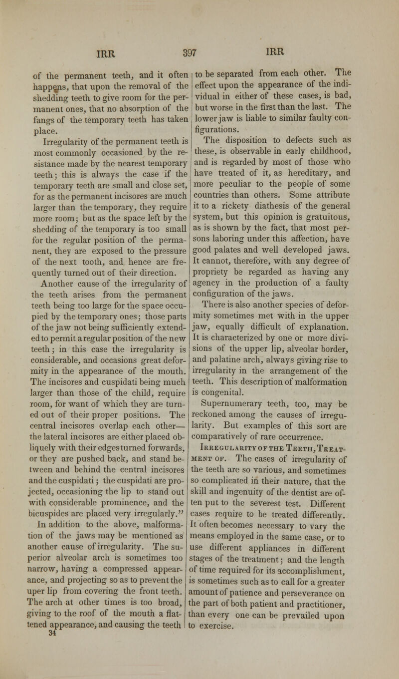 of the permanent teeth, and it often happ^s, that upon the removal of the shedding teeth to give room for the per- manent ones, that no absorption of the fangs of the temporary teeth has taken place. Irregularity of the permanent teeth is most commonly occasioned by the re- to be separated from each other. The effect upon the appearance of the indi- vidual in either of these cases, is bad, but worse in the first than the last. The lovper jaw is hable to similar faulty con- figurations. The disposition to defects such as these, is observable in early childhood. sistance made by the nearest temporary | and is regarded by most of those who teeth; this is always the case if the temporary teeth are small and close set, for as the permanent incisores are much larger than the temporary, they require more room; but as the space left by the shedding of the temporary is too small for the regular position of the perma- nent, they are exposed to the pressure of the next tooth, and hence are fre- quently turned out of their direction. Another cause of the irregularity of the teeth arises from the permanent teeth being too large for the space occu- pied by the temporary ones; those parts of the jaw not being sufficiently extend- ed to permit a regular position of the new teeth; in this case the irregularity is considerable, and occasions great defor- mity in the appearance of the mouth. The incisores and cuspidati being much larger than those of the child, require room, for want of which they are turn- ed out of their proper positions. The central incisores overlap each other— the lateral incisores are either placed ob- liquely with their edges turned forwards, or they are pushed back, and stand be have treated of it, as hereditary, and more pecuhar to the people of some countries than others. Some attribute it to a rickety diathesis of the general system, but this opinion is gratuitous, as is shown by the fact, that most per- sons laboring under this affection, have good palates and well developed jaws. It cannot, therefore, with any degree of propriety be regarded as having any agency in the production of a faulty configuration of the jaws. There is also another species of defor- mity sometimes met with in the upper jaw, equally difficult of explanation. It is characterized by one or more divi- sions of the upper Hp, alveolar border, and palatine arch, always giving rise to irregularity in the arrangement of the teeth. This description of malformation is congenital. Supernumerary teeth, too, may be reckoned among the causes of irregu- larity. But examples of this sort are comparatively of rare occurrence. Irregularity OF THE Teeth, Treat- ment OF. The cases of irregularity of tween and behind the central incisores the teeth are so various, and sometimes and the cuspidati; the cuspidati are pro- jected, occasioning the lip to stand out with considerable prominence, and the bicuspides are placed very irregularly. In addition to the above, malforma- tion of the jaws may be mentioned as another cause of irregularity. The su- perior alveolar arch is sometimes too narrow, having a compressed appear- ance, and projecting so as to prevent the uper lip from covering the front teeth. The arch at other times is too broad, giving to the roof of the mouth a flat- tened appearance, and causing the teeth 34 so complicated in their nature, that the skill and ingenuity of the dentist are of- ten put to the severest test. Different cases require to be treated differently. It often becomes necessary to vary the means employed in the same case, or to use different appliances in different stages of the treatment; and the length of time required for its accomplishment, is sometimes such as to call for a greater amount of patience and perseverance on the part of both patient and practitioner, than every one can be prevailed upon to exercise.