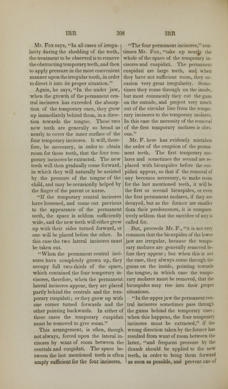 Mr. Fox says, la all cases of irregu- larity during the shedding of the teeth, the treatment to he observed is to remove the obstructing temporary teeth, and then to apply pressure in the most convenient manner upon the irregular tooth, in order to direct it into its proper situation. Again, he says, In the under jaw, when the growth of the permanent cen- tral incisores has exceeded the absorp- tion of the temporary ones, they grow up immediately behind them, in a direc- tion towards the tongue. These two new teeth are generally so broad as nearly to cover the inner surface of the four temporary incisores. It will, there- fore, be necessary, in order to obtain room for these teeth, that the four tem- porary incisores be extracted. The new teeth will then gradually come forward, in which they will naturally be assisted by the pressure of the tongue of the child, and may be occasionlly helped by the finger of the parent or nurse. If the temporary central incisores have loosened, and come out previous to the appearance of the permanent teeth, the space is seldom sufficiently wide, and the new teeth Avill either grow up with their sides turned forward, or one will be placed before the other. In this case the two lateral incisores must be taken out. When the permanent central inci- sores have completely grown up, they occupy full two-thirds of the space, which contained the four temporary in- cisores, therefore, when the permanent lateral incisores appear, they are placed partly behind the centrals and the tem- porary cuspidati; or they grow up with one corner turned forwards and the other pointing backwards. In either of these cases the temporary cuspidati must be removed to give room. This arrangement, is often, though not always, forced upon the lateral in- cisores by want of room between the centrals and cuspidati. The space be- tween the last mentioned teeth is often amply sufficient for the four incisores. The four permanent incisores, con- tinues Mr. Fox, take up nearly the whole of the space of the temporary in- cisores and cuspidati. The permanent cuspidati are large teeth, and when they have not sufficient room, they oc- casion very great irregularity. Some- times they come through on the inside, but most commonly they cut the gum on the outside, and project very much out of the circular line from the tempo- rary incisores to the temporary molares. In this case the necessity of the removal of the first temporary molares is obvi- ous. Mr. F. here has evidently mistaken the order of the eruption of the perma- nent teeth. The first temporary mo- lares and sometimes the second are re- placed with bicuspides before the cus- pidati appear, so that if the removal of any becomes necessary, to make room for the last mentioned teeth, it will b<' the first or second bicuspides, or even the first permanent molares, if they are decayed, but as the former are smaller than their predecessors, it is compara- tively seldom that the sacrifice of any is called for. But, proceeds Mr. F., it is not very common that the bicuspides of the lower jaw are irregular, because the tempo- rary molares are generally removed be- fore they appear ; but when this is not the case, they always come through the gums on the inside, pointing towards the tongue, in Avhich case the tempo- rary molares must be removed, that the bicuspides may rise into their proper situations. In the upper jaw the permanent cen- tral incisores sometimes pass through the gums behind the temporary ones; when this happens, the four temporary incisores must be extracted, if the wrong direction taken by the former has resulted from want of room between the latter, and frequent pressure by the thumb should be applied to the new teeth, in order to bring them forward as soon as possible, and prevent one of
