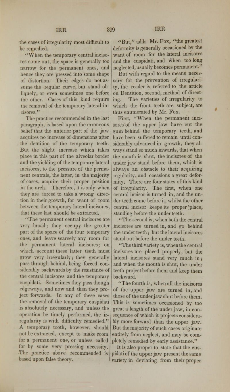 the cases of irregularity most difficult to be remedied. ^When the temporary central inciso- res come out, the space is generally too narrow for the permanent ones, and hence they are pressed into some shape of distortion. Their edges do not as- sume the regular curve, but stand ob- liquely, or even sometimes one before the other. Cases of this kind require the removal of the temporary lateral in- cisores. Tlie practice recommended in the last paragraph, is based upon the erroneous belief that the anterior part of the jaw acquires no increase of dimensions after the dentition of the temporary teeth. But the slight increase which takes place in this part of the alveolar border and the yielding of the temporary lateral incisores, to the pressure of the perma- nent centrals, the latter, in the majority of cases, acquire their proper position in the arch. Therefore, it is only when they are forced to take a wrong direc- tion in their growth, for want of room between the temporary lateral incisores, that these last should be extracted. The permanent central incisores are very broad; they occupy the greater part of the space of the four temporary ones, and leave scarcely any room for the permanent lateral incisores; on which account these latter teeth must grow very irregularly; they generally pass through behind, being forced con- siderably backwards by the resistance of the central incisores and the temporary cuspidati. Sometimes they pass though edgeways, and now and then they pro- ject forwards. In any of these cases the removal of the temporary cuspidati is absolutely necessary, and unless the operation be timely performed, the ir- regularity is wiih difficulty remedied. A temporary tooth, however, should not be extracted, except to make room for a permanent one, or unless called for by some very pressing necessity. The practice above recommended is based upon false theory. But, adds Mr. Fox, the greatest deformity is generally occasioned by the want of room for the lateral incisores and the cuspidati, and when too long neglected, usually becomes permanent. But with regard to the means neces- sary for the prevention of irregulari- ty, the reader is referred to the article on Dentition, second, method of direct- ing. The varieties of irregularity to which the front teeth are subject, are thus enumerated by Mr. Fox. First, When the permanent inci- sores of the upper jaw have cut the gum behind the temporary teeth, and have been suffered to remain until con- siderably advanced in growth, they al- ways stand so much inwards, that when the mouth is shut, the incisores of the under jaw stand before them, which is always an obstacle to their acquiring regularity, and occasions a great defor- mity. There are four states of this kind of irregularity. The first, when one central incisor is turned in, and the un- der teeth come before it, whilst the other central incisor keeps its proper 'place, standing before the under teeth. The second is, when both the central incisores are turned in, and go behind the under teeth; but the lateral incisores stand out before the under teeth. The third variety is, when the central incisores are placed properly, but the lateral incisores stand very much in; and when the mouth is shut, the under teeth project before them and keep them backward. The fourth is, when all the incisores of the upper jaw are turned in, and those of the under jaw shut before them. This is sometimes occasioned by too great a length of the under jaw, in con- sequence of which it projects considera- bly more forward than the upper jaw. But the majority of such cases originate entirely from neglect, and may be com- pletely remedied by early assistance. It is also proper to state that the cus- pidati of the upper jaw present the same variety in deviating from their proper