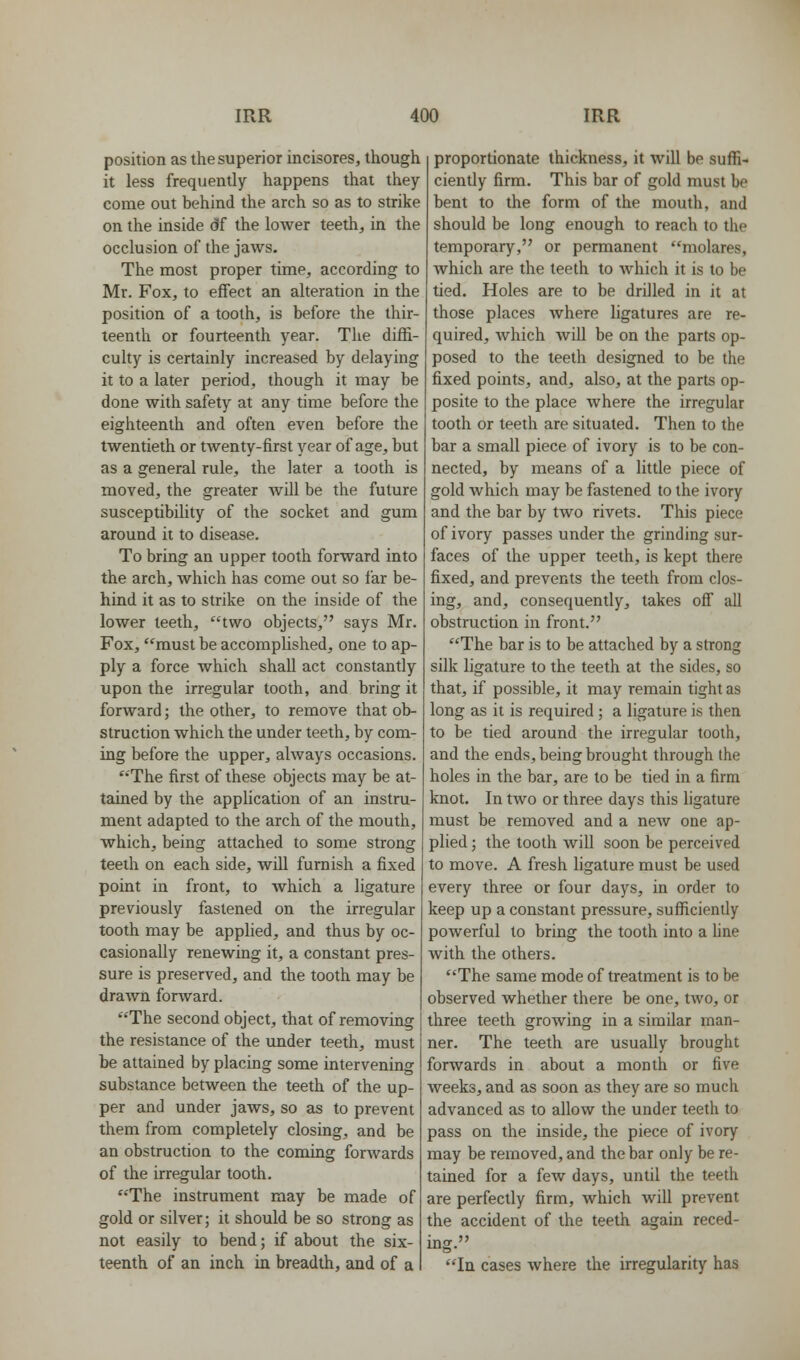 position as the superior incisores, though it less frequently happens that they come out behind the arch so as to strike on the inside df the lower teeth, in the occlusion of the jaws. The most proper time, according to Mr. Fox, to effect an alteration in the position of a tooth, is before the thir- teenth or fourteenth year. The diffi- culty is certainly increased by delaying it to a later period, though it may be done with safety at any time before the eighteenth and often even before the twentieth or twenty-first year of age, but as a general rule, the later a tooth is moved, the greater Avill be the future susceptibility of the socket and gum around it to disease. To bring an upper tooth forward into the arch, which has come out so I'ar be- hind it as to strike on the inside of the lower teeth, two objects, says Mr. Fox, must be accomplished, one to ap- ply a force which shall act constantly upon the irregular tooth, and bring it forward; the other, to remove that ob- struction which the under teeth, by com- ing before the upper, always occasions. ''The first of these objects may be at- tained by the application of an instru- ment adapted to the arch of the mouth, which, being attached to some strong teeth on each side, will furnish a fixed point in front, to which a ligature previously fastened on the irregular tooth may be applied, and thus by oc- casionally renewing it, a constant pres- sure is preserved, and the tooth may be drawn forward. The second object, that of removing the resistance of the under teeth, must be attained by placing some intervening substance between the teeth of the up- per and under jaws, so as to prevent them from completely closing, and be an obstruction to the coming forwards of the irregular tooth. The instrument may be made of gold or silver; it should be so strong as not easily to bend; if about the six- teenth of an inch in breadth, and of a proportionate thickness, it will be suffi- ciently firm. This bar of gold must be bent to the form of the mouth, and should be long enough to reach to the temporary, or permanent molares, which are the teeth to Avhich it is to be tied. Holes are to be drilled in it at those places where ligatures are re- quired, which AviU be on the parts op- posed to the teeth designed to be the fixed points, and, also, at the parts op- posite to the place where the irregular tooth or teeth are situated. Then to the bar a small piece of ivory is to be con- nected, by means of a little piece of gold which may be fastened to the ivory and the bar by two rivets. This piece of ivory passes under the grinding sur- faces of the upper teeth, is kept there fixed, and prevents the teeth from clos- ing, and, consequently, takes off all obstruction in front. The bar is to be attached by a strong silk ligature to the teeth at the sides, so that, if possible, it may remain tight as long as it is required ; a ligature is then to be tied around the irregular tooth, and the ends, being brought through the holes in the bar, are to be tied in a firm knot. In two or three days this ligature must be removed and a new one ap- plied ; the tooth will soon be perceived to move. A fresh ligature must be used every three or four days, in order to keep up a constant pressure, sufficiently powerful to bring the tooth into a Une with the others. The same mode of treatment is to be observed whether there be one, two, or three teeth growing in a similar man- ner. The teeth are usually brought forwards in about a month or five Aveeks, and as soon as they are so much advanced as to allow the under teeth to pass on the inside, the piece of ivory may be removed, and the bar only be re- tained for a few days, until the teeth are perfectly firm, which will prevent the accident of the teeth again reced- ing. In cases where the irregularity has